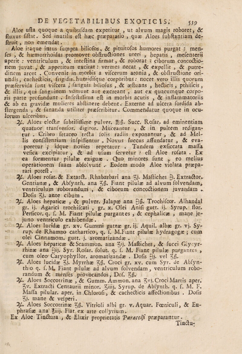 Aloe ufla quoque a quibufdam expetitur , ut alvum magis roboret, Sc Buxus fiftat. Sed inutilis ed haec praeparatio , quae Aloes lubftantiam de- Eruit, non emendat. Aloe itaque intus futnpta biliofos, Sc pituitofos humores purgat : men- fes , Sc hasmorrhoidas promovet obdrudiones uteri hepatis , mefenterii aperit : ventriculum , Sc inteftina firmat, Sc roborat ; ciborum concodio- nem juvat , Sc appetitum excitat: vermes necat , Sc expellit > Sc putre¬ dinem arcet . Convenit in morbis a vifcerum atonia, Sc obftrudiane ori¬ undis, cachedicis, frigidis,hujmidifqne corporibus.* nocet vero illis quorum praefervida Umt vifcera J fanguis biliofus , Sc aefluans , hedicis, pthificis, Sc illis, qui fanguinem vomunt aut excreant , aut ex quacumque corpo¬ ris parte profundunt . infedidima eft in morbis acutis , & inflammatoriis Sc ab ea gravidas mulieres abflinere debent. Externe ad ulcera fordida ab* flergenda , Sc fananda utiliter praefcribitur. Commendatur quoque in ocu¬ lorum ulceribus. , . Aloes eleCE? fubtilifllme pulver. Jbfi. Succ. Rofar. ad eminentiam quatuor tranfverfor. digiror. Muceantur , Sc in pultem redigan¬ tur . Cribro fetaceo teda lolis radiis exponantur , Sc ad Mel¬ lis confidentiam in fp i dentur . Novus fuccus affundatur , Sc eva¬ poretur ,* idque novies repetatur . Tandem exficcata mada, vefica excipiatur , Sc ad ufuni fervetur : eft Aloe rofata . Ex ea formentur pilulas exiguae . Quo minores funt , eo melius operationem fuam abfolvunt .. Eodem modo Aloe violata praepa¬ rari poteft. Aloes rofat. Sc Extard. Rhabarbari ana 3i- Maftsches £). Extradotv Gentiana , Sc Abfynth. ana 3fi» Fiant pilulae ad alvum folvendam* ventriculum roborandum , Sc ciborum concoctionem juvandam «, Dofis Jj. ante cibum . Aloes hepaticae , Sc pulver. Jalapss ana 9f>. Trochifcor. Alhatnjai gr. ij. Agarici trochifcati , gr. x. Olei Anifi gutt. ij. Syrup. flor. Perficor. q. f. M. Fiant pilulae purgantes , Sc cephalicae , mane je¬ juno ventriculo exhibendae. Aloes lucidae gr. xv. Gumini guttae gr. ij, Aquil. albas gr. vj. Sy¬ rup. de Rhamno cathartico, q. f. M.Fiant pilulae hydragogas; cum olei Cinnamom. gutt. j. aromatizandae . Aloes hepaticae &Scammon. ana Jij. MaEiches, Sc fucci Glytyr- rhizae ana gij. Syr. Rofar. folut. q. f. M. Fiant pilulae purgantes > cum oleo Caryophyllor. aromatizandae . Dofis £)j. vel 3fi* 2£. Aloes lucidae 3h Myrrhae 38* Croci gr. xv. cum Syr. de Abfyn- thio q. f. M. Fiant pilulae ad alvum folvendam, ventriculum robo¬ randum Sc menfes provocandos, Dof. 38« Aloes Soccotrinae , Sc Gumm. Ammon.ana 3vi* Croci Manis aper. 3v. Extradi Centaurii minor. 3hij. Syrup. de Abfynth. q. f. M. F. Mada pilular. aper. imChiorofi, Sc cachedicis affediombus . Dofis 3j. mane Sc vdperi. Aloes Soccotrinae 31$. Vitrioli albi gr. vf Aquar. Foeniculi, Sc Eu- phrafiae ana ^iij. Fiat ex arte collyrium. Ex Aloe Tindura , Sc Elixir proprietatis Tarace/fi praeparantur. Tindu-