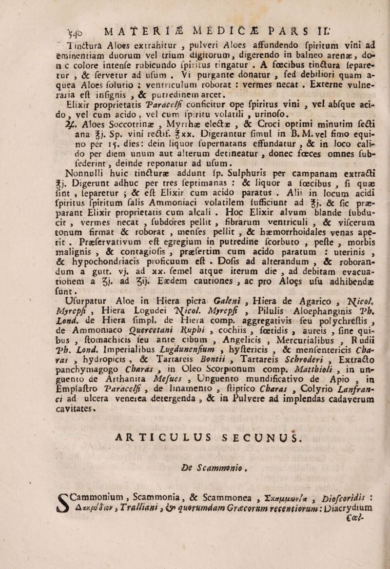 Tindlura Aloes extrahitur > pulveri Aloes affundendo fpiritum vini ad Eminentiam duorum vel trium digitorum, digerendo in balneo arenae, do¬ na c colore intenfe rubicundo fpiritus tingatur . A faecibus tinttura lepare- tur , Sc fervetur ad ufum * Vi purgante doqatur , fed debiliori quam a- quea Aloes folutio ; ventriculum roborat : vermes necat . Externe vulne¬ raria eft infignis , Sc putredinem arcet. Elixir proprietatis Taraeelfi conficitur ope fpiritus vini , vel abfque aci¬ do, vel cum acido, vel cum t piri tu volatili , urinofo. Aloes Soccotrinae , Myri has ele&ae , Sc Croci optimi minutim fe&i ana Jj. Sp. vini re&if. fxx. Digerantur fimui in B.M. vel fimo equi¬ no per 15. dies: dein liquor fupernatans effundatur , Sc in loco cali¬ do per diem unum aut alterum detineatur , donec faeces omnes fub- federint, deinde reponatur ad ufum. Nonnulli huic tin&urae addunt fp. Sulphuris per Campanam extra&i f j. Digerunt adhuc per tres feptimanas : Sc liquor a foecibus , fi quae fint , leparetur ; Sc eft Elixir cum acido paratus . Alii in locum acidi fpiritus fpiritum falis Ammoniaci volatilem lufficiunt ad Jj. & fic prae¬ parant Elixir proprietatis cum alcali . Hoc Elixir alvum blande (ubdu- cit , vermes necat , fubdores pellit , fibrarum ventriculi , Sc vifcerum tonum firmat Sc roborat , menfes pellit , Sc haemorrhoidales venas ape¬ rit . Prasfervativum eft egregium in putredine fcorbuto , pefte , morbis malignis , & contagiofis , praefertim cum acido paratum : uterinis , Sc hypochondriacis proficuum eft . Dofis ad alterandum , Sc roboran¬ dum a gutt. vj. ad xx. femel atque iterum die , ad debitam evacua¬ tionem a 5/» a<* 5lh Easdem cautiones , ac pro AIo§s ufu adhibendae funt. Ufurpatur Aloe in Hiera picra Galeni , Hiera de Agarico , IXjcoL Myrepfi , Hiera Logudei Issico/. Myrepfi , Pilulis Aloephanginis Vb. Lond. de Hiera fimpl. de Hiera comp. aggregativis feu polychreftis , de Ammomaco Ouercetani Rupbi , cochiis , foetidis , aureis , fine qui¬ bus , ftomachicis leu ante cibum , Angelicis , Mercurialibus , B udii 7>b. Lond. Imperialibus Lugdunenfium , hyftericis , Sc menfentericis Cha¬ ras , hydropicis , Sc Tartareis Bontii , Tartareis Scbroderi , Extra&o panchymagogo Charas , in Oleo Scorpionum comp. Mattbioli , in un¬ guento de Arthatuta Mefues , Unguento mundificativo de Apio , in Empiaftro Taraeelfi , de linamento , ftiptico Charas , Colyrio Lanfran- ei ad ulcera venetea detergenda , Sc in Pulvere ad implendas cadaverum cavitates* ARTICULUS SECUNUS. ' \ . ) : . >/, ,, . ..... , ,• i - .. v De Scammonio. SCammonium, Scammonia, & Scammonea , Tnaptiovl* s Diofcoridis : AxkpJSiqv , Tralliani 9 & quorumdam Graecorum ncentmum: Diacrydium Coei-