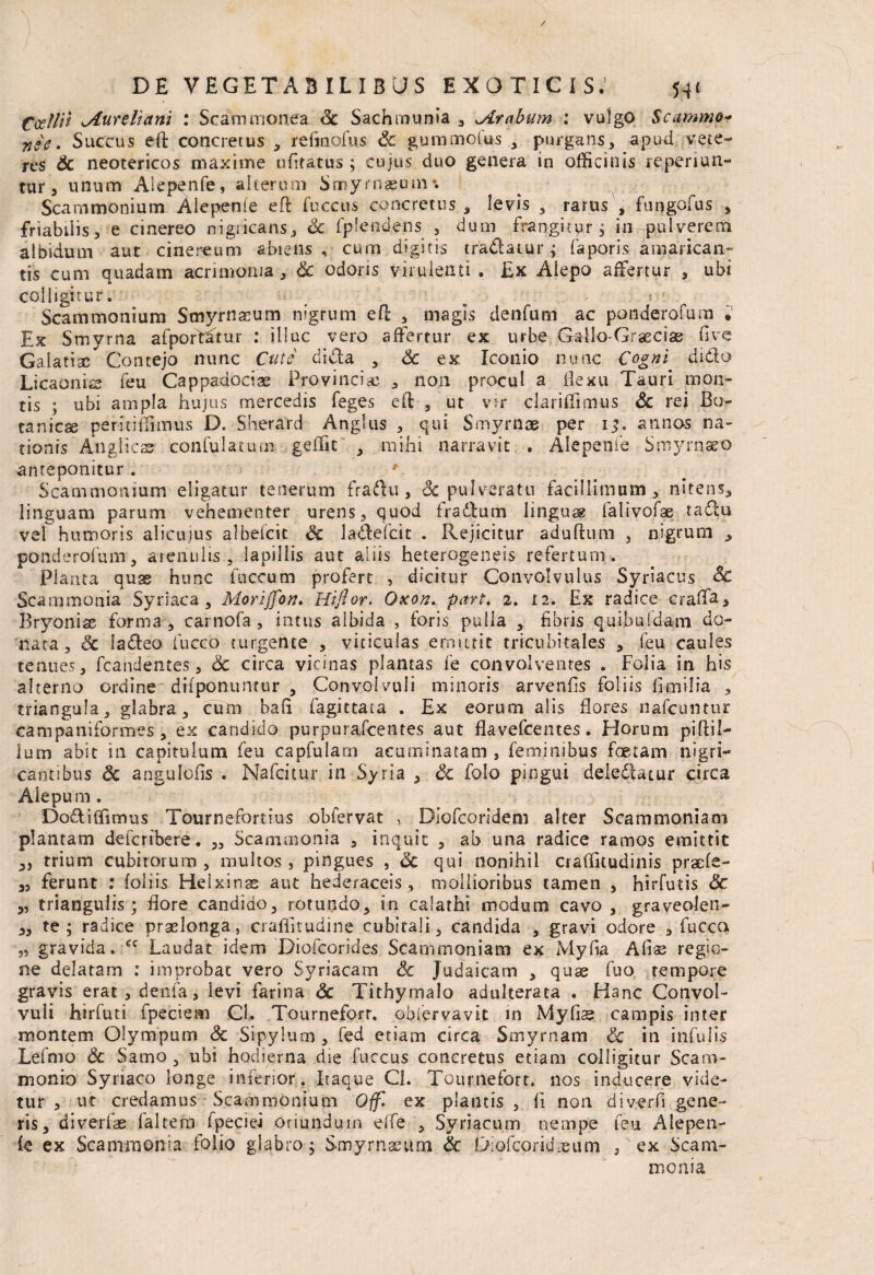 ) DE VEGETABILIBUS EXOTICIS.’ 541 Ccellii Aureliani : Scammonea Sc Sachtnunia , Arabum : vulgo Scammo- n*e. Succus eft concretus , refjnofus & gummotus , purgans, apud vete¬ res Sc neotericos maxime ufitatus ; cujus duo genera in officinis reperiun- tur 5 unum Aiepenfe, alterum Smyrnaeum*. Scammonium Alepenle eft fuccus concretus, levis , rarus , fungofus , friabilis, e cinereo nigsicans, Sc fplendens , dum frangitur; in pulverem albidum aut cinereum abiens , cum digitis tradatur; faporis amarican¬ tis cum quadam acrimonia , & odoris virulenti . Ex Alepo affertur , ubi colligitur. _ ■ t.‘ Scammonium Smyrnaeum nigrum efl: , magis denfum ac ponderofum . Ex Smyrna afpofdftur : illuc vero affertur ex urbe Gallo-Grascias live Galatisc Contejo nunc Cute dida , Sc ex Iconio nunc Cogni dido Licaonis feu Cappadocias Provinciae , non procul a flexu Tauri mon¬ tis ; ubi ampla hujus mercedis Teges eft , ut vir clariflimus Sc rei Bo¬ tanici» perinfirmus D. Sherard Angliis , qui Smyrnae per 13, annos na¬ tionis Anglica? con fu latum geffit , mihi narravit . Aiepenfe Smyrnaeo anteponitur. Scammonium eligatur tenerum fradu, Sc pulverato facillimum , nitens, linguam parum vehementer urens, quod fradum lingua? falivofae tadu vel humoris alicujus albefcit Sc ladefcit . Rejicitur aduftum , nigrum , ponderofum, arenulis, lapillis aut aliis heterogeneis refertum. Planta quas hunc fnccum profert , dicitur Convolvulus Syriacus Sc Scammonia Syriaca, Morijfon. Hiftor. Oxon. part. 2. ti. Ex radice craffa. Bryoniae forma , carnofa, intus albida , foris pulla , fibris qui.buldam do¬ nata, Sc ladeo fucco turgente , viticulas emittit tricubitales , feu caules tenues, fcandentes, Sc circa vicinas plantas fe convolventes . Folia in his alterno ordine difponuntur , Convolvuli minoris arvenfls foliis flmilia , triangula, glabra, cum bafi fagittaca . Ex eorum alis flores nafcuntur campaniformes, ex candido purpurafcentes aut flavefcentes. Horum piflil- lum abit in capitulum feu capfulam acuminatam , feminibus foetam nigri¬ cantibus & angulofis . Nafcitur in Syria , Sc folo pingui deledatur circa Alepum . DodilTimus Tourne fortius obfervat , Diofcoridem alter Scammoniam plantam defcribere. ,, Scammonia 3 inquit , ab una radice ramos emittit ,, trium cubitorum , multos , pingues , <3c qui nonihil craflkudinis praefe- 3, ferunt : foliis Helxinge aut hederaceis , mollioribus tamen , hirfutis Sc 3, triangulis; flore candido, rotundo, in calathi modum cavo , graveolen- 3, te; radice praelonga, craffitudine cubitali, candida , gravi odore , fucco „ gravida. €C Laudat idem Diofcorides Scammoniam ex Myfia Aliae regio¬ ne delatam : improbat vero Syriacam Sc Judaicam , quae fuo tempore gravis erat, denfa, levi farina Sc Tithymalo adulterata . Hanc Convol¬ vuli hirfuti fpeciem Ci. Tourneforr. obfervavit in Mylis campis inter montem Olympum Sc Sipylum, fed etiam circa Smyrnam Sc in infulis Lefmo Sc Samo , ubi hodierna die fuccus concretus etiam colligitur Scam¬ monio Syriaco longe inferior. Itaque Cl. Tourneforr. nos inducere vide¬ tur , ut credamus Scammonium Qffl ex plantis , fi non diverfi gene¬ ris, di verfae laltem fpeaei oriundum effe , Syriacum nempe feu Aiepen¬ fe ex Scammonia folio glabro; Smyrnaeum Sc Diofcoriuheum / ex Scam¬ monia