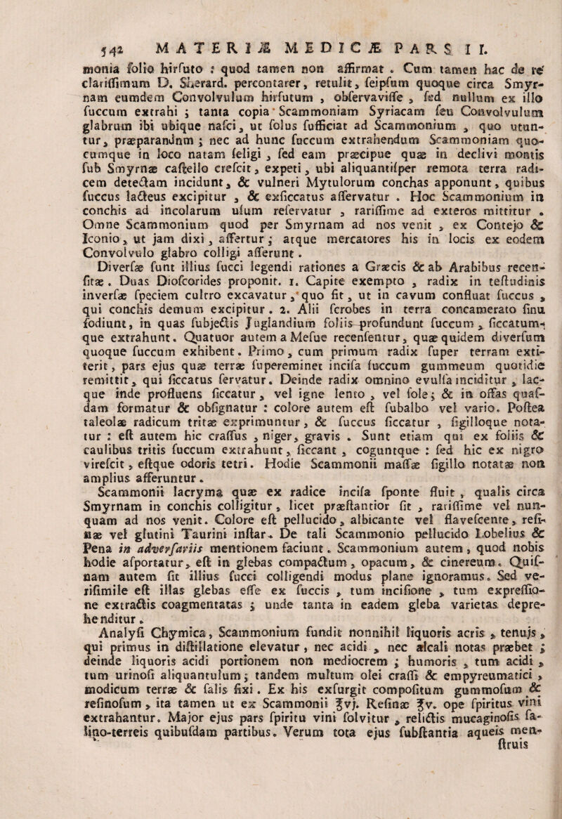 swonia folio hirfuto : quod tamen non affirmat . Cum tamen hae de re' clauffimum D. Sherard. percontarer, retulit, feipfam quoque circa Smyr¬ nam eum dem Convolvulum hirfutum , obfervaviffe , fed nullum ex illo fuccum extrahi ; tanta copia Scammoniam Syriacam feu Convolvulum glabrum ibi ubique nafci, ut folus fuffieiat ad Scammonium , quo utun¬ tur, praeparandum ; nec ad hunc fuccum extrahendum Scammoniam quo¬ cumque in loco natam (eligi , fed eam prsecipue quas in declivi montis fub Smyrnae cafteilo crefcit, expeti, ubi aliquantifper remota terra radi¬ cem dete&am incidunt, Sc vulneri Mytulorum conchas apponunt, quibus fuccus ladleus excipitur , Sc exficcatus affervatur . Hoc Scammonium in conchis ad incolarum uium refervatur , rariffime ad exteros mittitur * Omne Scammonium quod per Smyrnam ad nos venit , ex Conteja Sc Iconio, ut jam dixi, affertur ,• atque mercatores his in locis ex eodem Convolvtilo glabro colligi afferunt. Diverfe funt illius fucci legendi rationes a Graecis & ab Arabibus reeen- fitae . Duas Diofcorides proponit, i. Capite exempto , radix in teftudmis inverfae fpeciem cultro excavatur, quo fit, ut in cavum confluat fuccus , qui conchis demum excipitur. 2. Alii fcrobes in terra concamerato finu fodiunt, in quas fubjeflis Juglandium foliis-profundnnt fuccum, ficcatunrn que extrahunt. Quatuor autemaMefue recenfentur, quae quidem diverfum quoque fuccum exhibent. Primo, cum primum radix fuper terram exti- terit, pars ejus quae terrae fupereminec incifa fuccum gummeum quotidie remittit, qui ficcatus fervatur. Deinde radix omnino evulfa inciditur , lac¬ que inde profluens ficcatur , vel igne lento , vel fole^ Sc in offas quaf- dam formatur & obfignatur : colore autem eft fubalbo vel vario. Pofiea taleolae radicum tritae exprimuntur, Sc fuccus ficcatur , figilloque nota¬ tur : eft autem hic craffus , niger, gravis . Sunt etiam qui ex foliis SC caulibus tritis fuccum extrahunt, ficcant , coguntque : fed hic ex nigro virefcit, eftque odoris tetri. Hodie Scammonii maffae figillo notatae noti amplius afferuntur. Scammonii lacryma quae ex radice incifa fponte fluit , qualis circa Smyrnam in conchis colligitur, licet praeftantior fit , rariffime vei nun¬ quam ad nos venit. Colore eft pellucido, albicante ve! flavefcente, refi- jaae ve! glutini Taurini inftar-. De tali Scammonia pellucido Lobeltus Sc Pena m adverfariis mentionem faciuntScammonium autem, quod nobis hodie afportatur, eft in glebas compadlum, opacum, 8c cinereum. Quif- taam autem fit illius fucci colligendi modus plane ignoramus. Sed ve- lifimile eft illas glebas effe ex fuccis , tum incifione , tum expreffio- ne extrahis coagmentatas j unde tanta in eadem gleba varietas depre¬ henditur . Analyfi Chymica, Scammonium fundit nonnihil liquoris acris % tenujs, qui primus in diftillatione elevatur, nec acidi , nec alcali notas praebet > deinde liquoris acidi portionem non mediocrem ; humoris , tum acidi , tum urinofi aliquantulum > tandem multum olei craffi Sc empyreumatici , modicum terrae Sc falis fixi. Ex his exfurgir compotitum gummofum Sc refinofum,, ita tamen ut ex Scammonii fvj. Retinae Jv. ope fpiritus vini extrahantur» Major ejus pars fpiritu vini folvitur ,, relidlis mucaginofis fa- lino-terreis quibufdara partibus. Verum tota ejus fubftantia aqueis mea- ftruis