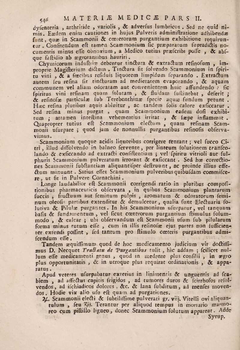 I dyfcnteria , arthritide , variolis * & adverfus lumbricos . Sed ne quid ni¬ mis. Easdem enim cautiones in hujus Pulveris admimftratione adhibendas fiant, quae in Scammonii & cceterorum purgantium exhibitione requirun¬ tur . Confitendum eft tamen Scammonium fic praeparatum fupradi&is no¬ cumentis minus eflfe obnoxium , a Medico tutius praefcribi poffe * Sc abf- que faftidio ab aegrotantibus hauriri. Chymicorum induftrise debentur tindlura Sc extraflurn refinofum , im¬ proprie Magifterium didum , Tindura fit folvendo Scammonium in fpiri- tu vini * Sc a fracibus refiduis liquorem limpidum feparando . Extradum autem feu refina fir tinduram ad medietatem evaporando , Sc aquam communem vel aliam odoratam aut convenientem huic affundendo .* fic fpirirus vini refinara quam folutam * Sc fluidam fu (linebat , deferit ; Sc refinofae particulas fub Terebenthin^ fpecre aqu^ fundum petunt . H«;C refina pluribus aquis abluitur , ac tandem folis calore exficcatur . Sed refina minus purgat , quam Scammonium eadem dofi exhibi¬ tum ,• attamen inteftina vehementius irritat , Sc faspe inflammat . Quapropter tutius eft Scammonium eledum 3 quam refinam Scam¬ monii ufurpare ; quod jam de nonnullis purgantibus refinofis obferva- vimus. Scammonium quoque acidis liquoribus corrigere fentant; vel futco Ci¬ tri , illud diffolvendo in balneo fervente* per linteum folutionem tranfco- Iando Sc exficcando ad extradi confidentiam ; vel fpiritu vitrioli aut ful- phuris Scammonium pulveratum irrorant Sc exficcant . Sed hae corredio- nes Scammonii fubftantiam aliquantifper deftruunt* ac proinde illius effe- dum minuunt . Satius eftet Scammonium pulveribusquibufdam commifce- re, ut fit in Pulvere Cornachini. Longe laudabilior eft Scammonii corrigendi ratio in pluribus compofi- tionibus pharmaceuticis obfervata * in quibus Scammonium plantarum fuccis y truduum aut feminum pulpis * aromatum Sc odoratorum femi¬ num oleofr- partibus extenditur Sc demulcetur* qualia furit Eleduaria fo- lutiva Sc Pilulse purgantes. In his Scammonium ufiurpatur, vel tanquam bafis Sc fundamentum * vel ficut craterorum purgantium ftimuius foium- niodo > Sc calcar ; ubi obfervandum eft Scammonii ufum fub pilularum forma minus rutum eife * cum in illis refinofse ejus partes non fufficien- ter extendi poffint , fed tantum pro (limulo crateris purgantibus admi- fcendum effe. Tandem sequiflimum quod de hoc medicamento judicium vir dodifil- mus D. Necquet TraEtatu de Vurgantibus tulit * hic addam ; fcilicet nul¬ lum effe medicamenti genus * quod in medente plus confilii * in a?gro ptus opportunitatis * Sc in utroque plus requirat ordinationis * Sc appa- ratus. Apud veteres ufurpabatur exterius in linimentis Sc unguentis ad fca- biem * ad affedus capitis frigidos * ad tuitores duros Sc fcirrhofos refol- vendos, ad ifchiadieos dolores , Scc. Sc lana fubditum * ad menfes moven¬ dos. Hodie vix alio ufu eft quam ad purgationes. Scammonii e!e<fti Sc (ubtiliflime pulverati gr. viij. Vitelli ovi aliquan¬ tulum , feu Terantur per aliquod tempus in mortario marmo¬ reo cum pifliiio ligneo* donec Scammonium folatum appareat. Adde Syrup.