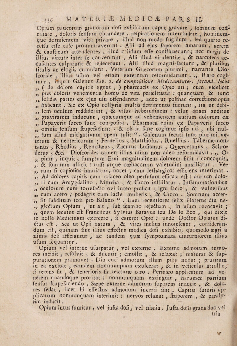 Opium paucorum granorum dofi exhibitum caput gravare , fomnum con¬ ciliare , doloris fenfum obtundere , refpirationem intercludere 5 hominem¬ que dormientem vita privare , illud non modo frigidum , fed quarto re- ceflfu eflfe tale pronuntiaverunt . Alii ad ejus faporem amarum , acrem Sc caufticum attendentes > illud crlidum e (Te conflituerunc; nec magis de Illius virtute inter fe conveninnt . Alii illud virulentis 5 Sc narcofeos ac¬ cubantes culparunt & rejieceruut . Alii illud magnhfaciunt , Sc pluribus titulis ac elogiis cumulant . Veterum Graecorum plurimi , narrante Dio- fcoride , illius ufum vel etiam externum reformidarunt . Paro cogi¬ mur 5 inquit. Galenus Lib> 2. de compofitione Me dic amentor. fecund. locos ( de dolore capitis agens , ) pharmacis ex Opio uti ; cum videlicet „ pras doloris vehementia homo de vita periclitatur : quanquam & tunc (olidae partes ex ejus ufu offendantur , adeo ut poflhac corrediofteopus s> habeant . Sic ex Opio collyria multis detrimento fuerunt * ita ut debi- „ lem oculum reddiderint , Sc vifus hebetudinem : velut etiam auditus 33 gravitatem inducunt 5 quacumque ad vehementem aurium dolorem ex Papaveris fucco funt compofita . Pharmaca enim ex Papaveris fucco omnia fenfum ftupefaciunt ; Sc ob id fane cogimur ipfis uti , ubi nul- S3 lum aliud mitigativum opem tulit <c. Galenum fecuti funt plurimi , ve¬ terum Sc neotericorum ; Fernelius 3 Matthiolus , Ruellius 5 Tabernaemon- tanus 5 Rhodius , Renodaeus 3 Zacutus Lufitanus , Quaercetanus ? Schro- derus , Scc. Diofcorides tamen illius ufum non adeo reformidavit. „ O- pium, inquit, fumptum Ervi magnitudinem dolorem finit : concoquit, ,, Sc fomnum allicit : tu fla atque coeliacorum valetudini auxiliatur . Ve- rum fi copiofius hauriatur, nocet , cum lethargicos efficiens interimat . „ Ad dolores capitis cum rofaceo oleo perfufum efficax effi : aurium dolo- ^3 ri cum Amygdalino 5 Myrrha , Sc Croco inftillatur . Inflammationibus 3, oculorum cum torrefa&o ovi luteo proficit 5 igni facro 3 Sc vulneribus ,3 cum aceto ,* podagris cum lade mulieris , Sc Croco . Somnum accer- 53 fit fubdirum fedi pro Balano <c . Inter recentiores felix Platerus diu ne- »3 gledtum Opium , ut ait , fub fcamno reje£lum , in ufum revocavit ; 3, quem fecutus efl: Francifcus Sylvius Batavus feu De le Boe , qui dixit fe nolle Medicinam exercere , fi careret Opio : unde Dodlor Opiatus di- 61 us efl . Sed ut Opii natura 3 Sc vires melius innotefcant , confideran- dum efl: 3 quinam fint illius effetius modica dofi exhibiti, quomodo aegri a nimia dofi afficiantur , ac tandem quae fymptomata diuturniorem illius ufum fequantur. Opium vei interne ufurpatur , vel externe . Externe admotum tumo¬ res incidit 3 refolvit , Sc difcutit 3 emollit 3 Sc relaxat ; maturat Sc fup- purationem promovet . Diu cuti admotum illam pilis nudat ; pruritum sn ea excitat 3 eamdem nonnumquam exulcerat 3 & in veficulas attollit, ii recens fit 5 Sc tenerioris fit texturas caro . Perinaeo appl catum ad ve¬ nerem quandoque proritat : nonnumquam extinguit , harumce partium fenfus ftu pe faci endo . Saepe externe admotum foporem inducit 3 Sc dolo¬ res fedat 3 licet hi effe&us admodum incerti fint . Capitis futuris ap* plicatum nonnumquam interimit : nervos relaxat 3 ftuporem 3 Sc paraly- iun inducit. Opium intus futuitur, vel jufla dofi, vel nimia . Jufla dofis grana duo vel tria