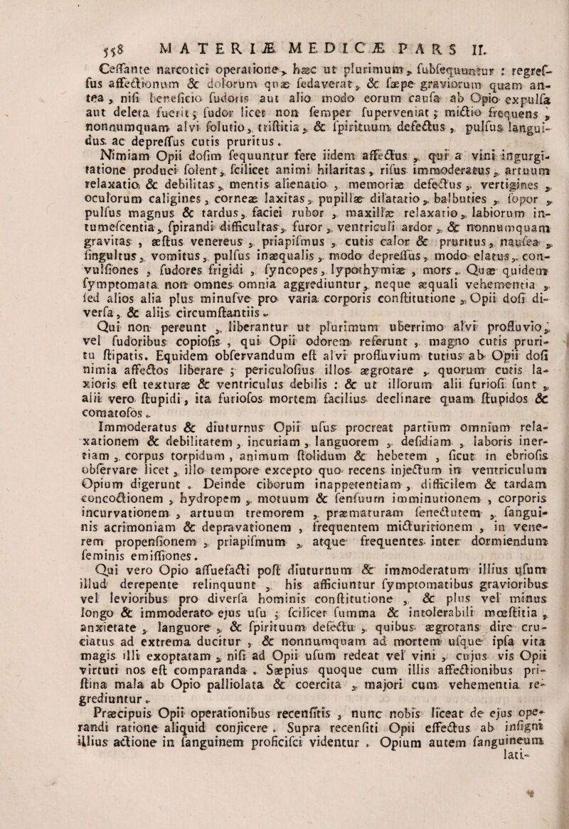 Ceflante narcotici- operatione, fosse ut pluri muto ». fubfequuntur : regref- fus affedionum 8c dolorbm quae fedaverat , & faepe graviorum quam an¬ te a , ni (i fer dicio fuci oris aut alio modo eorum caufa ab Opio- expulfa aut deleta fuerit, fu dor licet non fero per fu perveniat; midio frequens , nonnumquam alvi folutio,, tnflitia, & fp i rituum defedus ,, pulfus langui¬ dus: ac depreffus cutis pruritus.. Nimiam Opii dofim fequuntur fere iidem affedus , quf a vini ingurgi¬ tatione produci folent* fcilicet animi hilaritas, rifus immoderatus, artuum relaxatio 3c debilitas, mentis alienatio memoriae defedus,. vertigines , oculorum caligines, corneae laxitas, pupillae* dilatatio, balbuties , fopor , pulfus magnus & tardus, faciei rubor , maxilhe relaxatio, labiorum in- tumefcentia, fpirandi difficultas, furor, ventriculi ardor , & nonnumquam gravitas: , aeflus venereus , priapifmus , cutis calor & pruritus, naufea , fingultus, vomitus,, pulfus inaequalis , modo depreffus , modo elatus,, con- vulfiones , fudores frigidi , fyncopes, lypothymiae , mors«,. Quae quidem fymptomata non omnes omnia aggrediuntur, neque aequali vehementia , ied alios alia plus minufve pro varia corporis conflitutione , Opii dofl di- verfa , & aliis circumflandis .. Qui non pereunt „ liberantur ut plurimum uberrimo alvi profluvio,, vel fudoribus copiofis , qui Opii odorem* referunt , magno cutis pruri¬ tu flipatis. Equidem obfervandum efl alvi profluvium tutius at* Opii dofl nimia affedos liberare ; perieulofius illos aegrotare , quorum cutis la¬ tioris- efl texturss & ventriculus debilis : & ut illorum alii furiali: funt , alii vero flupidi, ita furiofos mortem facilius- declinare quam flupidos 8c coraatofos Immoderatus & diuturnus Opii ufus procreat partium omnium rela¬ xationem & debilitatem , incuriam , languorem defidiam , laboris iner¬ tiam , corpus torpidum , animum dolidum & hebetem , ficus in ebriofis obfervare licet, illo tempore excepto quo recens injedum m ventriculum Opium digerunt . Deinde ciborum inapperentiam , difficilem <3e tardam concodionem , hydropem , motuum & fenfuum imminutionem , corporis incurvationem , artuum tremorem , praematuram fenedutem , fangui- nis acrimoniam & depravationem , frequentem midumionem , in vene¬ rem propenfionem , priapifmum , atque frequentem inter dormiendum feminis emifliones. Qui vero Opio afluefadi pofl diuturnum 8c immoderatum illius ufum illud' derepente relinquunt his afficiuntur fymptomatibus gravioribus vel levioribus pro diverfa hominis conflitutione , & plus vei minus longo 8c immoderato^ ejus ufu , fcilicer fumma 8c intolerabili moeftitia , anxietate , languore , & fpirituum defedit: , quibus aegrotans^ dire cru¬ ciatus ad extrema ducitur , & nonnumquam ad. mortem ufque ipfa vita magis illi exoptatam, nifl ad Opii ufum redeat vel vini , cujus vis Opii virtuti nos efl comparanda * Saepius quoque cum illis affedionibus pri- flina mala ab Opio palliolata Sc coercita , majori cum vehementia re¬ grediuntur - Praecipuis Opii operationibus recenfTtis , nunc nobis liceat de ejus ope¬ randi ratione aliquid conjicere . Supra recenfiti Opii effedus ab infigni illius adione in fanguinem proflcifci videntur . Opium autem fanguineum lati-