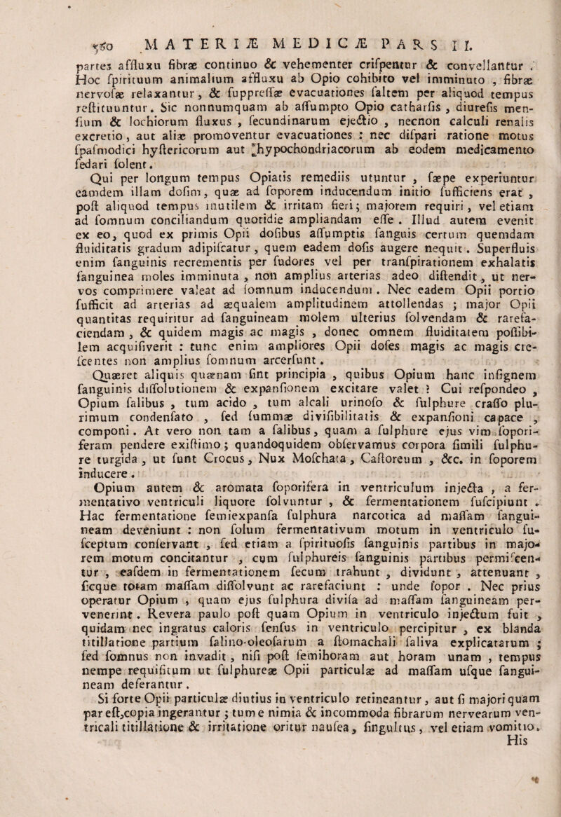 J • partes affluxu fibrae continuo Sc vehementer crifpetuur Sc convellantur Hoc fpirituum animalium affluxu ab Opio cohibito vel imminuto , fibrae nervofae relaxantur, Sc fuppreflae evacuationes faltem per aliquod tempus reftituuntur. Sic nonnumquam ab aflumpto Opio catharfis , diurefis men- fium & lochiorum fluxus , fecundinarum ejedfio , necnon calculi renalis excretio, aut aliae promoventur evacuationes : nec difpari ratione motus fpafmodici hyftericorum aut ^hypochondriacorum ab eodem medicamento fedari folent. Qui per longum tempus Opiatis remediis utuntur , faepe experiuntur eamdem illam dofim, quae ad foporem inducendum initio fufficiens erat , poft aliquod tempus mutilem Sc irritam fieri; majorem requiri, vel etiam ad fomnum conciliandum quotidie ampliandam effe . Illud autem evenit ex eo, quod ex primis Opii dofibus affumptis fanguis certum quemdam fluiditatis gradum adipilcarur, quem eadem dofis augere nequit. Superfluis enim fanguinis recrementis per fudores vel per tranfpirationem exhalatis fanguinea moles imminuta, non amplius arterias adeo diftendit, ut ner¬ vos comprimere valeat ad fomnum inducendum . Nec eadem Opii portio fufficit ad arterias ad aqualem amplitudinem attollendas ; major Opii quantitas requiritur ad fanguineam molem ulterius folvendam Sc rarefa¬ ciendam , & quidem magis ac magis , donec omnem fluiditatera pofiibi- lem acquifiverit : tunc enim ampliores Opii dofes magis ac magis cre- fcentes non amplius fomnum arcerfunt. Quaeret aliquis quaenam Cnt principia , quibus Opium hanc infignem fanguinis diirolutionem Sc expanflonem excitare valet 2 Cui refpondeo s Opium falibus , tum acido , tum alcali urinofo Sc fulphure craffo plu¬ rimum condenfato , fed (ummse divifibilitatis Sc expanfioni capace , componi. At vero non tam a falibus, quam a fulphure ejus vim iopori- feram pendere exiftimo; quandoquidem obfervamus corpora fimili fulphu¬ re turgida, ut funt Crocus, Nux Mofchata, Caftoreum , &c. in foporem inducere. Opium autem Sc aromata foporifera in ventriculum inje&a , a fer- mentativo ventriculi liquore folvuntur , & fermentationem fufeipiunt * Hac fermentatione femiexpanfa fulphura narcotica ad maflam fangui¬ neam deveniunt : non folum fermentativum motum in ventriculo fu- fceptum confervant , fed etiam a fpirituofis fanguinis partibus in majo¬ rem motum concitantur , cum fnlphureis fanguinis partibus permiscen¬ tur , eafdem in fermentationem fecum trahunt , dividunt , attenuant , ficque totam maflam diflolvunt ac rarefaciunt : unde fopor . Nec prius operatur Opium , quam ejus fulphura divifa ad maflam fanguineam per¬ venerint. Revera paulo poft quam Opium in ventriculo inje&um fuit , quidam nec ingratus caloris fenfus in ventriculo percipitur , ex blanda titillatione partium falino-oleofarum a ftomachali faliva explicatarum ; fed fomnus non invadit, nifi poft femihoram aut horam unam , tempus nempe requifitum ut fulphureae Opii particulae ad maflam ufque fangui¬ neam deferantur. Si forte Opii particulae diutius in ventriculo retineantur, aut fi majori quam par eft,copia ingerantur; tume nimia Sc incommoda fibrarum nervearum ven- tricali titillatione Sc irritatione oritur naufea, fingultus, vel etiam vomitio» His