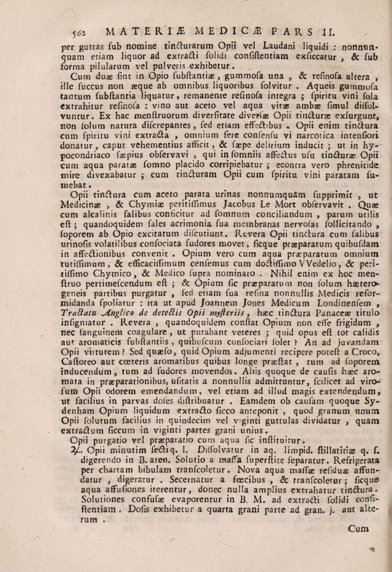 per guttas fub nomine tindurarum Opii vel Laudani liquidi : nomum- quam etiam liquor ad extradi folidi confidentiam exficcatur , Sc fub forma pilularum vel pulveris exhibetur. Cum duse fint in Opio fubftantias, gummofa una , & refinofa altera , ille fuccus non seque ab omnibus liquoribus folvitur . Aqueis gummofa tantum fubftantia liquatur, remanente refinofa integra ; fpiritu vini fola extrahitur refinofa ; vino aut aceto vel aqua vitas ambae fimul diffol- vuntur. Ex hac menflruorum diverfitate diverfiae Opii tindurss exfurgunt, non iolum natura difcrepantes, fed etiam effedibus *, Opii enim tindura cum fpiritu vini extrada , omnium fere confenfu vi narcotica intenfiori donatur, caput vehementius afficit, & faepe delirium inducit ; ut in hy^ pocondriaco fsepius obfervavi , qui in fomniis afFedus ufu tindurse Opii cum aqua paratae fomno placido corripiebatur ; econtra vero phrenitide mire divexabatur $ cum tinduram Opii cum fpiritu vini paratam fu- mebat. Opii tindura cum aceto parata urinas nonnumquam fupprimit , ut Medicinae , & Chymias peritiffimus Jacobus Le Mort obfervavit . Quas cum alcalinis Talibus conficitur ad fomnum conciliandum , parum utilis effc; quandoquidem fales acrimonia fua membranas nervofas follicitando , foporem ab Opio excitatum difcutiunt. Revera Opii tindura cum Talibus urinofis volatilibus confociata fudores movet, ficque praeparatum quibufdatn in affedionibqs convenit . Opium vero cum aqua praeparatum omnium tutiffimum , & efficaci iTinnim cenfemus cum dodiffimo VVedelio, & peri- tiffimo Chymico, & Medico fupra nominato . Nihil enim ex hoc rnen- flruo pertimefcendum efl , & Opium fic praeparatum non folum haetero geneis partibus purgatur , fed etiam fua refina nonnullis Medicis refor¬ midanda fpoliatur : ita ut apud Joannem Jones Medicum Londinenfem , TraSlatu l/tnglico de deteftis Opii myjieriis , hsec tindura Panaceae titulo infigmatur . Revera , quandoquidem confiat Opium non effe frigidum , nec fanguinem coagulare, ut putabant veteres ; quid opus efi tot calidis aut aromaticis fuhfiantiis , qtribufcum confociari folet ? A11 ad juvandam Opii virtutem? Sed quaefo, quid Opium adjumenti recipere poteft a Croco, Caftoreo aut cceteris aromatibus quibus longe praeftat , tum ad foporem inducendum, tum ad fudores movendos. Aliis quoque de caufis haec aro¬ mata in praeparationibus, ufitatis a nonnullis admittuntur, Ccilicet ad viro- fum Opii odorem emendandum, vel etiam ad illud magis extendendum, ut facilius in parvas dofes d.iftribuatur . Eamdem ob caufam quoque Sy- denham Opium liquidum extrado ficco anteponit , quod granum unum Opii folutum facilius in quindecim vel v ginti guttulas dividatur , quam extradum ficcum in viginci partes grani unius. Opii purgatio vel praeparatio cum aqua fic infiituitur. Opii minutim fediq. 1. Diffolvatur in aq. limpid, fiillatitiss q. f. digerendo in B. aren. Solutio a maffia fuperftite feparatur. Refrigerata per chartam bibulam tranfcoletur. Nova aqua mafifae tefiduas affun¬ datur , digeratur . Secernatur a fcecibus , & tranfcoletur; ficque aqua affufiones iterentur, donec nulla amplius extrahatur tindura*. Solutiones confufas evaporentur in B. M. ad extradi folidi confi- ftentiam . Dofis exhibetur a quarta grani parte ad gran. j. aut alte¬ rum . «* Cum