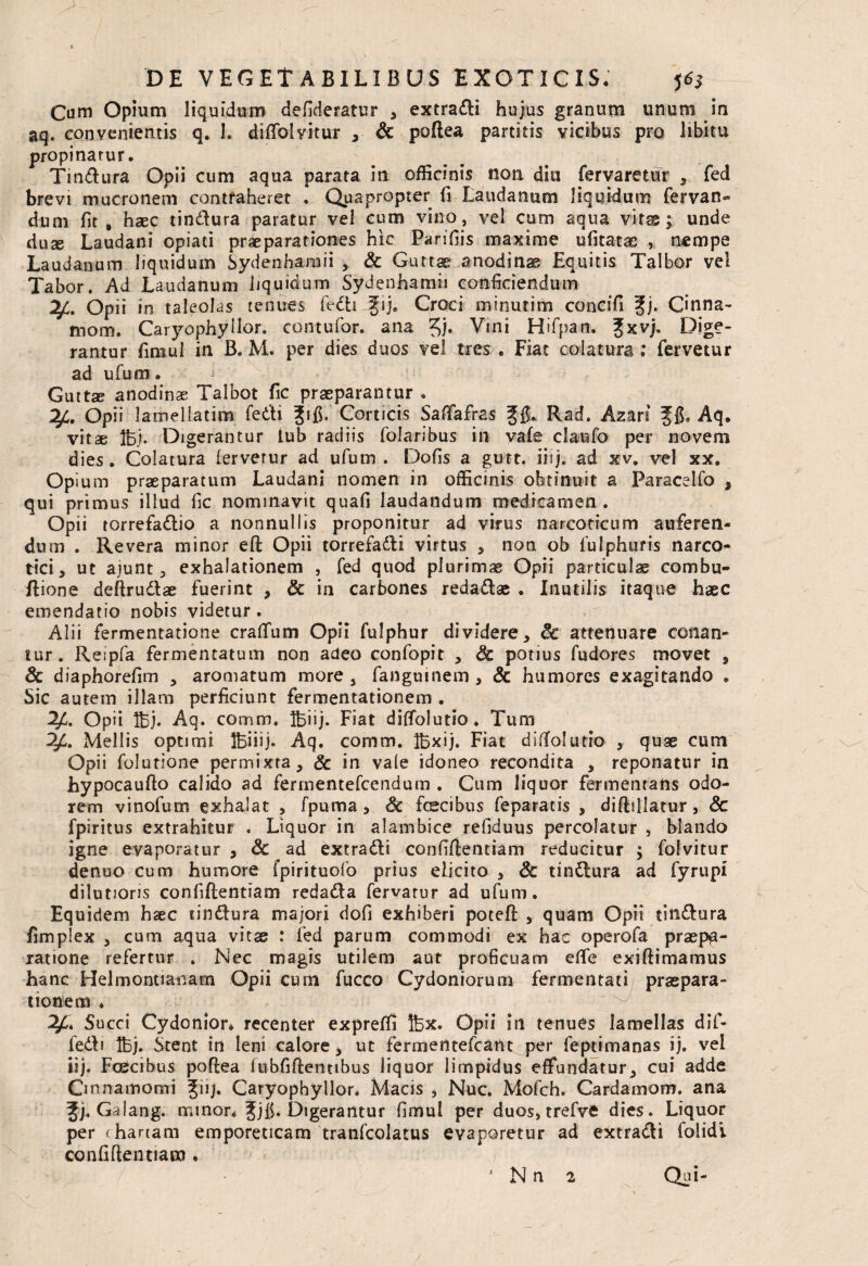 Cum Opium liquidum defideratur , extradi hujus granum unum in aq. convenientis q. 1. diffolvitur , & poftea partitis vicibus pro libitu propinarur. Tindura Opii cum aqua parata in officinis non diu fervaretur , fed brevi mucronem contraheret . Quapropter fi Laudanum liquidum fervan» dum fit , haec tindura paratur vel cum vino, vel cum aqua virs; unde duse Laudani opiad praeparationes hic Parifiis maxime ufitatas , nempe Laudanum liquidum Sydenharaii , & Guttae anodinae Equitis Talbor vel Tabor. Ad Laudanum liquidum Sydenhamii conficiendum Opii in taleolas tenues fedi Jgij. Croci minutim concifi ?j. Cinna- mom. Caryophyllor. contufor. ana Vini Hifpan. ?xvj. Dige¬ rantur fimul in B. M. per dies duos vel tres . Fiat colatura; fervetur ad ufum. Guttae anodinse Talbot fic praeparantur . Opii lamellatim fedi Jifi. Corticis Saffafras Jj$. Rad. Azan f f$, Aq. vitae fej. Digerantur tub radiis folaribus in vafe claufo per novem dies. Colatura lerverur ad ufum. Dofis a gutt. iiij. ad xv. vel xx. Opium praeparatum Laudani nomen in officinis obtinuit a Paracelfo , qui primus illud fic nominavit quafi laudandum medicamen. Opii torrefadio a nonnullis proponitur ad virus narcoticum auferen¬ dum . Revera minor eft Opii torrefadi virtus , non ob fulphuris narco¬ tici, ut ajunt, exhalationem , fed quod plurimae Opii particulae combu- ftione deftrudae fuerint , & in carbones redadae . Inutilis itaque haec emendatio nobis videtur. Alii fermentatione crafTum Opii fulphur dividere, Sc attenuare conan¬ tur. Reipfa fermentatum non adeo confopit , Sc potius fudores movet , Sc diaphorefim , aromatum more, fanguinem , & humores exagitando . Sic autem illam perficiunt fermentationem . Opii fej. Aq. comm, feiij. Fiat diffolutio. Tum Mellis optimi feiiij. Aq. comm. fexij. Fiat diffolutio , quae cum Opii folutione permixta, Sc in vale idoneo recondita , reponatur in hypocaufto calido ad fermentefcendum . Cum liquor fermentans odo¬ rem vinofum exhalat , fpuma, Sc fcecibus feparatis , diflillatur, Sc fpiritus extrahitur . Liquor in alambice refiduus percolatur , blando igne evaporatur , Sc ad extradi confidentiam reducitur ; folvitur denuo cum humore fpirituofb prius elicito , Sc tindura ad fyrupi dilutioris confidentiam redada fervarur ad ufum. Equidem haec tindura majori dofi exhiberi potefi: , quam Opii tindura fimplex , cum aqua vitae : fed parum commodi ex hac operofa praepa¬ ratione refertur . Nec magis utilem aut proficuam effie exiftimamus hanc Helmontianarn Opii cum fucco Cydoniorum fermentati praepara¬ tionem ♦ Succi Cydonior* recenter expreffi fex. Opii in tenues lamellas dif- fedi fej. Stent in leni calore, ut fermentefcant per feptimanas ij. vel iij. Foscibus poftea lubfiftentibus liquor limpidus effundatur, cui adde Cinnamomi Jiij. Caryophyllor. Macis , Nuc. Mofch. Cardamom. ana §j. Gaiang. minor. Jjfi* Digerantur fimul per duos, trefvft dies. Liquor per chartam emporeticam tranfcolatus evaporetur ad extradi folidi confidentiam , * N n 2 Qui- /