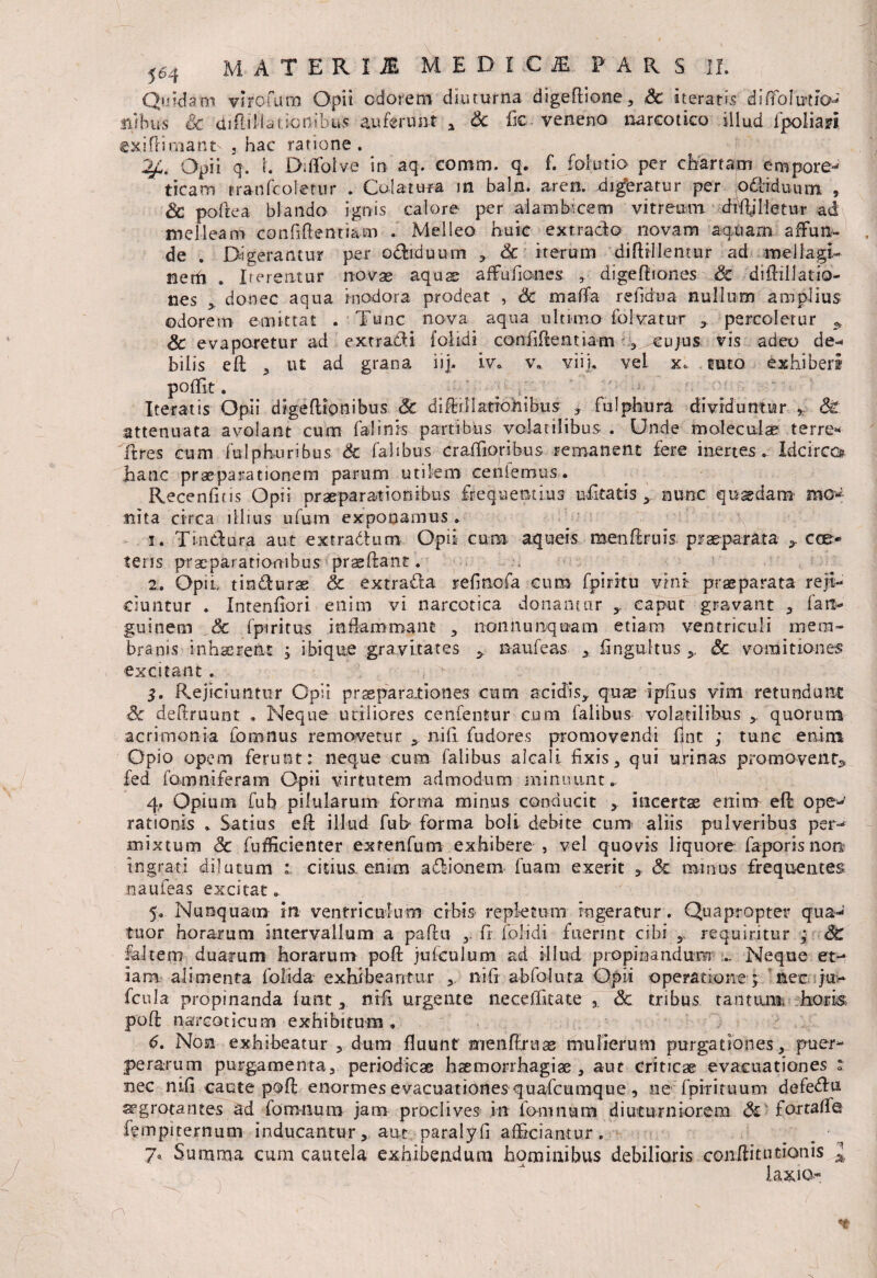 Quidam vrrofum Opii odorem diuturna digeflione* Sc iteratis 'diffolMaJ ilibus Sc drEiEiatjonibus auferunt a Sc fic- veneno narcotico illud fpolian exiflimant- 3 hac ratione. Opii q. I Ddfolve in aq. coram, q. f. folutio per chartam empore¬ ticam tranfcoletur . Colatura in baln. aren. digbratur per odtiduum , & poflea blando ignis calore per alamb-cem vitreum drftjlietur ad melleam confidentiam . Melleo huic ex trado novam aquam affun¬ de . Digerantur per odiduum * Sc iterum diftillentur ad mellagi- nerfi . Iterentur novae aqua? affufoaaes ,. di ge fi tones Sc diftillatio- nes *. donec aqua inodora prodeat , Sc malfa refidua nullum amplius odorem emittat . Tunc nova aqua ultimo folvatur * percoletur ^ Sc evaporetur ad extradi {olidi confidentiam * cu/us vis adeo de¬ bilis ed * ut ad grana iij. iv. v» viij. vel x. tuto exhiberi poffit. ; Iteratis Opii d t ge dio n ibus Sc di dii latronibus- *. fulphura dividuntur * Sc attenuata avolant cum fafinis partibus volatilibus . Unde moleculae terre* itres cum fulphuribus Sc falibus craffioribus remanent fere inertes. Idcirco? hanc praeparationem parum utilem cenlemus. Recenftis Opii praeparationibus frequentius ufitatis *. nunc .quaedam mob¬ ilita circa filius ufum exponamus . 1. Tindura aut extradtum Opii cum- aqueis menflruis. praeparata *. cre¬ te ns praeparationibus praedant. 2. Opi i, tindurae & extrada refinofa cum fpiritu vini praeparata reji¬ ciuntur . Intenfiori enim vi narcotica donamur ,, caput gravant * fati- guinem Sc fpiritus inflammant * non nunquam etiam ventriculi mem¬ branis inhaerent ; ibique gravitates * naufeas x fingultus *. Sc vomitiones excitant .. ■, ^ 5. Rejiciuntur Opii praeparationes cum acidis* quae ipflus vim retundunt Sc defiruunt . Neque utiliores cenfentur cum falibus volatilibus * quorum acrimonia fomnus removetur * nifi fudores promovendi fnt ; tunc enim Opio opem ferunt; neque cum falibus alcaii fixis* qui urinas promovent^ £ed fomniferam Opii virtutem admodum minuunt» 4. Opium fub pilularum forma minus conducit ,. incertas enim ed ope¬ rationis * Satius ed illud fub forma boli debite cum aliis pulveribus per¬ mixtum Sc fufficienter exrenfum exhibere , vel quovis liquore faporis no» ingrati dilutum 1 citius, enim adionem fuara exerit * Sc minus frequentes naufeas excitat „ 5. Nunquam in ventriculum cibis- repktum ingeratur. Quapropter qua- tuor horarum intervallum a padu * fr fdlidi fuerint cibi y requiritur ; SC fahero duarum horarum pod jufeulum ad illud propinandum .. Neque et¬ iam alimenta folida- exhibeantur * nifi abfoluta Opii operatione ; nec ju> fcula propinanda futit x nifi urgente neceffitate , Sc tribus, tantuim horis pofl: narcoticum exhibitum . 6. Non exhibeatur * dum fluunt menfiruse mulierum purgationes* puer¬ perarum purgamenta* periodicas haemorrhagiae* aut criticae evacuationes : nec nifi caute pofl enormes evacuationes quafcumque, ne fpirituum defedu aegrotantes ad fomnum jam proclives in fomnum diuturniorem Sc forraflo fempi ternum inducantur, aut paralyfi afficiantur. 7* Summa cum cautela exhibendum hominibus debilioris conditu taonis *