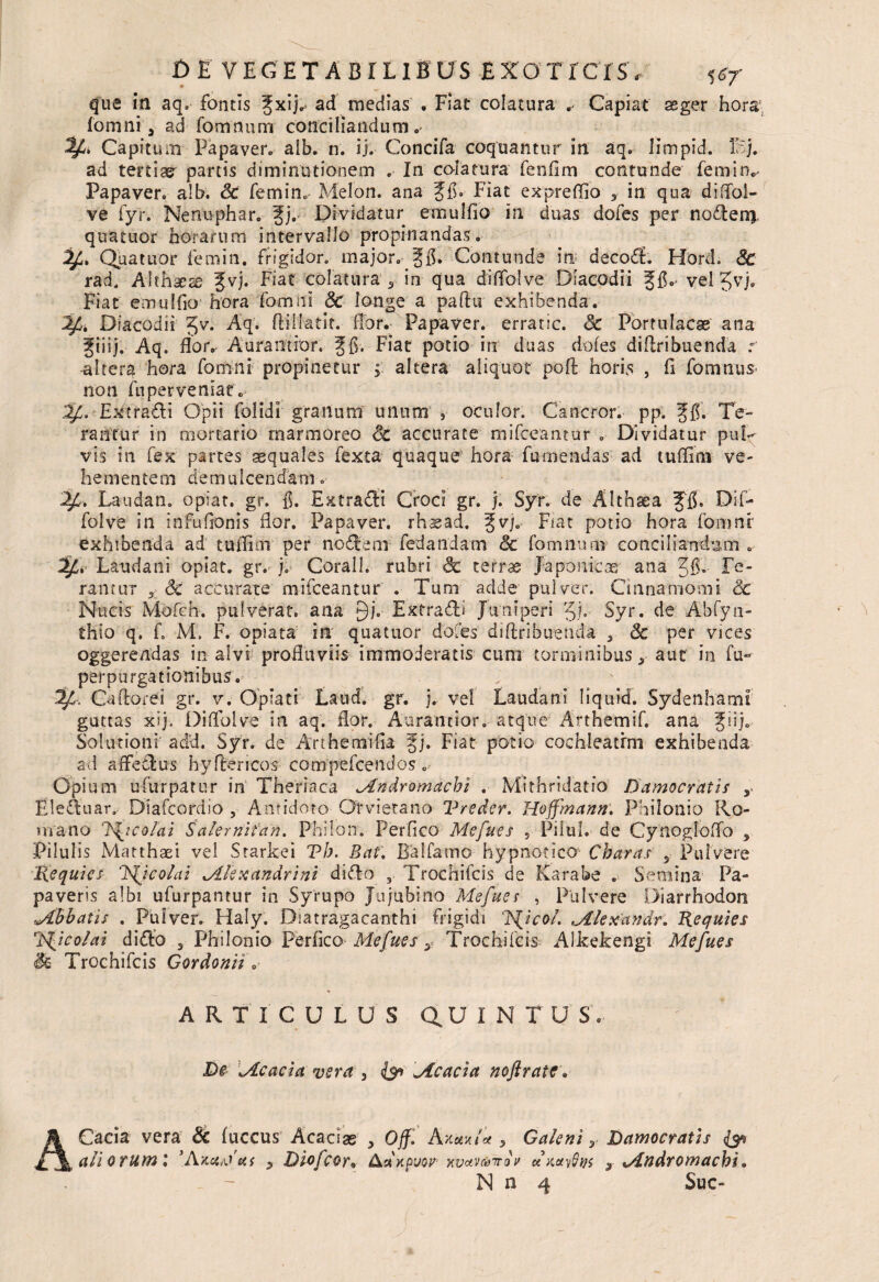 que itl aq. fontis £xij.* ad medias . Fiat colatura r Capiat aeger hora; fomni y ad fomnumr conciliandum ^4. Capitum Papaver. aib. n. ij. Concifa coquantur in aq. limpid. I;5j. ad tertiae' partis diminutionem . In colatura fenfim contunde femin.- Papaver, aib. & femin. Melon, ana gfi. Fiat expreflio 5 in qua diffol- ve fyr. Nenuphar. fj. Dividatur emulfio in duas dofes per nodeni quatuor horarum intervallo propinandas. Quatuor femin. frigidor, major. gfl. Contunde in; decod. Hord. Sc rad, Althaeae Jvj. Fiat colatura 9 in qua diffolve Diacodii Jfi.- vel Jvj, Fiat emulfio hora fomni Sc longe a paflii exhibenda. Diacodii Jv. ftillatit. flor.- Papaver, erratic. Sc Portulacae ana giiij. Aq. flor. Aurantior, Fiat potio in duas dofes diflribuenda r -alteri hora fomni propinetur °y altera aliquot poli horis , fi fomnus non fnperveniar« 2j4. Extradi Opii folidi granum unum , oculor. Cancror. pp. ffi. Te¬ rantur in mortario marmoreo Sc accurate mifceantur . Dividatur puD vis in fex partes aequales fexta quaque hora fu mendas ad tu (fi na- ve¬ hementem demulcendam .■ 24. Laudan. opiat. gr. fi. Extradfi Croci gr. j. Syr. de Althaea JJfi Dif¬ folve in infufionis flor. Papaver, rhasad. ^v). Fiat potio hora fomni* exhibenda ad tuflioi per nodem fedandam Sc fomnum- conciliandam . Laudani opiat. gr. j. Coralh rubri Sc terrae Japonicus ana 3fi- Fe- fantur 5 Sc accurate mifceantur . Tum adde pulver. Cinnamomi Sc Nucis Mofcb. pulverat, ana gj. Extradi Juniperi Jj. Syr. de Abfyti- thio q. fi M, F. opiata in quatuor dofes diflribuenda % Sc per vices oggerendas in alvi profluviis immoderatis cum torminibus 5 aut in fu- perpurgationibus. 24-. Caflorei gr. v. Opiati Laud. gr. j. vel Laudani Hquid. Sydenhami guttas xij, Diflblve in aq. flor. Aurantior. atque Arthemifi ana Jiifi Solutioni adU. Syr. de Anhemifia f j. Fiat potio cochleatim exhibenda ad affedus hy fleri cos compefcencios . Opium ufurpatur in Theriaca Mndromacbi . Mithridatfo Bamocratir , fileduar. Diafcordio , Antidoto Or vieta no Vreder. Hoffmann'. Philonio Ro¬ mano 7\icolai Salernifan. Philon. Perfico Mefues , Pilul. de Cynogloflo 3 Pilulis Matthaei vel Starkei Th. Bat. Ba!farno hypnotico Charas s Pulvere Requies ico/ai ^Alexandrini dido Trochifcis de Karabe . Semina Pa¬ paveris albi ufurpantur in Syrupo Jujubino Mefues , Pulvere Diarrhodon «Abbatis . Pulver. Haly. Diatragacanthi frigidi 'lAJcol. Alexandr. Requies r’P^ico/ai dido 3 Philonio PerficoMefues y Trochifcis Alkekengi Mefues Trochifcis Gordonii. ARTICULUS QUINTUS. De \Acacia vera 3 ($a «Acacia noftratc. ACacia vera & fuccus Acaciae 3 Off. hy.av.ia 3 Galeni y Damocratis aliorum'* [Ava^ai y Diofcor* Ciarpuor xvaveovov avarus 3 xAn&romacbi.