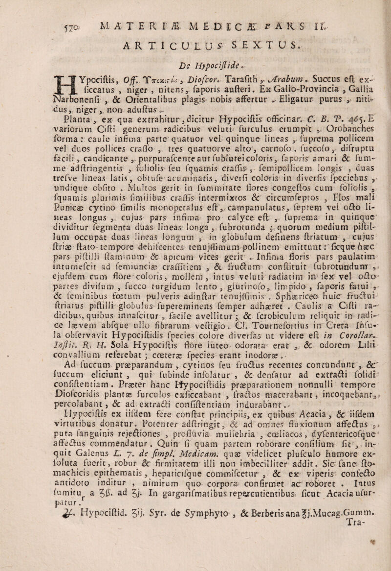 ARTICU L U S' S E X T U S. De Hypocifiide *• HYpociflis, Off. Ycrcxirte- 5 Diofcor* Tarafith y..jtrabum * Succus efi ex» ficcatus , niger , nitens, faporis auEeri. Ex Gaiio-Provincia , Gallia Narbonenfi y Sc Orientalibus plagis nobis affertur 0, Eligatur purus niti» ciusniger non aduEus «*. Planta-, ex qua extrahitur, dicitur HypociEFs officinar; C. E. T. 4^5, E variorum Cifii generum* radicibus veluti furculus erumpit , Orobanches forma : caule infima parte quatuor vel quinque lineas , fupretna pollicem vel duos pollices craflfo , tres quatuorve alto , carnofo-, fuccofo,- difruptu facili 3 candicante , purpurafcemeaut fubluteicoloris, faporis amari Sc fum- me adEringentis , foliolis feu fquarnus craffi^ s femipoilicem longis , duas trefve lineas latis, obtufe acuminatis, diverfi coloris in diverfis fpeciebus ,• undique obfito . Multos gerit in fummitate flores congeEos cum foliolis s fquamis plurimis fimilibus- craflls intermixtos Sc circumfeptos , Flos mali Punies cytino fi m ilis monopetalus eE, campanulatus, ieptem vel odo li¬ neas longus ,, cujus pars infima pro calyce eft , fuprema in quinque dividitur fegmenta duas lineas longa , Tubrotunda equorum medium piEii- lum occupat duas lineas longum , in globulum definens Eriatum , cujus ffcriee ftato tempore dehifcentes tenujCimum pollinem emittunt: ficque fisce pars piEilli Eammum & apicum vices gerit .. Infima floris pars paulatim intumefcit ad femiuncias cralfitiem &■ frudum conftituit fubrotundum ejufdem cum flore coloris , mollem, intus veiutr radiatim in fex vel odo partes divifum , fucco turgidum lento , glutinofo, limpido , faporis fatui s Sc feminibus foetum pulveris adinEar tenujffimis . Sphacriceo huic frudul Eriarus piEilli globultis fupereminens femper adhaeret . Caulis a CiEi ra¬ dicibus, quibus innafeitur, facile avellitur; Sc fcrobiculum reliquit in radi¬ ce laevem abfque ullo fibrarum veEigio. Cf, Tournefoitius in Creta Ififu»- la obiervavit HypociEidis fpecies colore di ver fas ut videre eE in Corollae Inftii. R, H. Sola HypociEis flore luteo odorata- erat Sc odorem Lilii convallium referebat; cceteras fpecies erant inodorae„• Ad fuccum praeparandum , cytinos feu frudus recentes contundunt Sc fuccum eliciunt , qui fubinde infolatur , Sc denfatur ad ex tradi folidi confidentiam# Prseter hanc PfypociEidis praeparationem nonnulli tempore Diofcoridis plantae furculos exficcabant , frados macerabant, incoquebant^? percolabant, & ad ex tradi confiEentiam indurabant 0 - HypociEis ex iifdeni fere conEat principiis, ex quibus Acacia, & iifdem virtutibus donatur. Potenter-adfiringit, Sc ad omnes fluxionum affedus pura fanguinis rejediones , profluvia muliebria', coeliacos, dyfentericofque ‘ affedus commendatur. Quin fl quam partem roborare confilium fit , lin¬ quit Galenus L. 7. de jimpl. Medicam, quae videlicet plufculo humore ex- foluta fuerit, robur Sc firmitatem illi non imbecilliter addit. Sic fane Eo- machicis epithematis, hepaticifque commulcetur s Sc ex viperis confedo antidoto inditur , nimirum quo corpora confirmet ac roboret . Intus fumitu a ad Jj. In gargarifmatibus repe^cutientibus: ficut Acaciaufur- patnr. HypociEid. 5'J. Syr. de Symphyto , Sc Berberisana Jj.Mucag.Gumm. Tra-