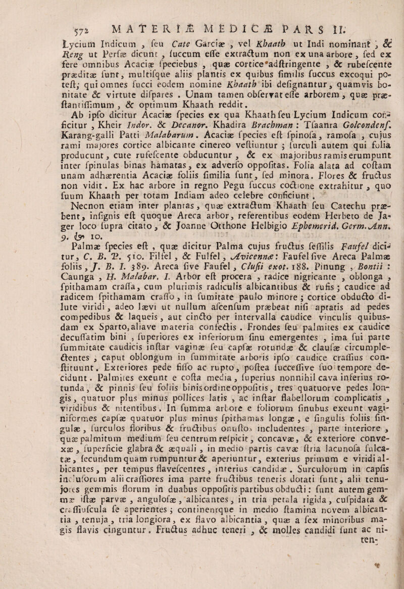 Lycium Indicum * feu Cate Garciae , vel Khaatb ut Indi nominant , Sd Heng ut Perf® dicunt , fuccum eflfe extradum non ex una arbore, fed ex fere omnibus Acaciae fpeciebus , quae cortice*adftringente , Sc rubefcente praeditae funt, multifque aliis plantis ex quibus fimilis fuccus excoqui pO= teft; qui omnes fucci eodem nomine Khaatb ibi defignantur, quamvis bo¬ nitate Sc virtute difpares . Unam tamen obfervat efte arborem, quas prae- ftannflimum , Sc optimum Khaath reddit. Ab ipfo dicitur Acacias fpecies ex qua Khaath feu Lycium Indicum coi> ficitur , Kheir Indor. Sc Decanor, Khadira Brachman : Tfaanra Golcondenf, Karang-gaili Patti Malabarum. Acaciae fpecies eft fpinofa, ramofa , cujus rami majores cortice albicante cinereo veftiuntur ; furculi autem qui fulia producunt, cute rufefcente obducuntur 3 Sc ex majoribusramiserumpunt inter fpinuias binas hamatas, ex adverfo oppofitas. Tolia alata ad coftani unam adhaerentia Acaciae foliis fimilia funt, fed minora. Flores Sc frudus non vidit. Ex hac arbore in regno Pegu fuccus coctione extrahitur, quo fuum Khaath per totam Indiam adeo celebre conficiunt . Necnon etiam inter planras, quae extradum Khaath feu Catechu prae¬ bent, infignis eft quoque Areca arbor, referentibus eodem Herheto de Ja- ger loco fupra citato, Sc Joanne Otthone Helbigio Ephemerid, Germ.jLnn, 9. is» 10. Palmae fpecies efi: , quae dicitur Palma cujus frudus feffilis Faufel dici¬ tur, C, B, V, 510. Filfel, Sc Fulfel, ^Avicennds: Faufelfive Areca Palmae foliis , J, B. I. 389. Areca five Faufel, Clufii exot. 188. Pinung ,/Bontn 1 Caunga , H. Malabar, I. Arbor eft procera , radice nigricante , oblonga , fpithamam crafta, cum plurimis radiculis albicantibus Sc rufis; caudice ad radicem fpithamam crafto, in fumitate paulo minore; cortice obdudo di¬ lute viridi, adeo laevi ut nullum afcenfum praebeat nili aptatis ad pedes compedibus Sc laqueis, aut cindo per intervalla caudice vinculis quibus¬ dam ex Sparto,aliave materia confedis . Frondes feu palmites ex caudice decuffatim bini , fuperiores ex inferiorum finu emergentes , ima fui parte fummitate caudicis inftar vaginae feu capfae rotundae Sc claufae circumple- dentes ; caput oblongum in fummitate arboris ipfo caudice cralfius con- ftituunt. Exteriores pede filfo ac rupto, poftea fuccelfive fuo tempore de¬ cidunt. Palmites exeunt e cofta media, fuperius nonnihil cava inferius ro¬ tunda, Sc pinnis feu foliis binisordmeoppofitis, tres quatuorve pedes lon¬ gis, quatuor plus minus pollices latis , ac inftar flabellorum complicatis , viridibus Sc nitentibus. I11 fumma arbore e foliorum finubus exeunt vagi- nifcrmes capfae quatuor plus minus fpitbamas longae , e Angulis foliis fin- gulae, furcufos floribus Sc frudibus onuftOi includentes , parte interiore , quae palmitum medium feu centrum retpicit, concavae, Sc exteriore conve¬ xae, fuperficie glabra & aequali, in medio partis cavae ftna lacunofa falca¬ tae, fecundum quam rumpuntur & aperiuntur, exterius primum e viridi al¬ bicantes , per tempus flavefcentes , interius candidae. Surculorum in capfis incluforum aliicrafliores ima parte frudibus teneris dotati funt, alii tenu- jores gemmis florum in duabus oppofiris partibus obdudi: funt autem gem¬ mae iftae parvae , angulofae, albicantes, in tria petala rigida, cufpidata Sc craffiufcula fe aperientes; continenrque in medio ftamina novem albican¬ tia , tenuja , tria longiora, ex flavo albicantia, quae a fex minoribus ma¬ gis flavis cinguntur. Frudus adhuc teneri , Sc molles candidi funt ac ni¬ te n-