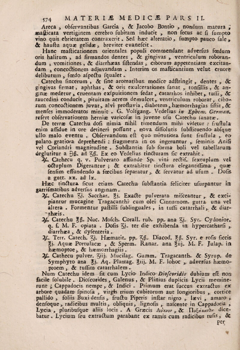 Areca , obfervantibus Garcia , Sc Jacobo Bontio nondum matura , mafticata vertiginem cerebro ftxbitam inducit , non fecus ac fi fumpto vino quis ebrietatem contraxerit * Sed hacc alteratio, fumpto pauco fale , & hauftu aquae gelidae breviter evanefcit * Hanc mafticationem orientales populi commendant adverfus foedum oris halitum , ad firmandos dentes Sc gingivas y ventriculum roboran¬ dum , vomitiones, Sc diarrhaeas fiftendas , ciborum appetentiam excitan¬ dam y concodionem adjuvandam .. Interitu os mafticantium vehit cruore delibutum , foedo afpedu fqualet Catechu fiacerum , & fine aromatibus modice adflringitdentes , Sc gingivas firmat, aphthas, Sc oris exulcerationes fanat ,, tonfillis , Sc an¬ ginae medetur ,, cruentam exfpuitionem fedat Catarrhos inhibet,, tufii Sc raucedini conducit, pituitam acrem demulcet,, ventriculum roborat, cibo-, ruro concodioaem juvat „ alvi profluvia, diabetem , haemorrhagias fiftir, Sc menfes immoderatos minuit •. G, Volfgang. Vedelius in Epbem» Germatr* refert obfervationem herniae varicofae in juvene ufu Catechu lanata?. De terrae Catechu dofi nimia, nihil timendum mihi vrdetur fruflula enim aflidue in ore detineri poflunt , nova diflolutis fubfliruendo abfque ullo malo eventu . Obfervandum eft quo minutiora funt frufiula , eo palato gratiora deprehendi i. fragmenta in os ingeruntur y feminis Anitr vel Coriandri magnitudine „ Subflantia fuh forma boli vel tabellarum, degi utitur a ad Jff. Ex eo Yedelius tinduram fic extrahit.. Cathecu q. v. Pulverato affunde Sp; vini reclifi, fextuplum ve£ ©duplum Digerantur ; Sc extrahitur tindura. eiegantiflima- , quae- fenfim effundendo a fce.cib.us. feparatur „ Sc fervatur ad ufum *. Dofis a. gutt. xx. ad lx* Haec tindura ficut etiam Catechu fubftantia. feliciter ufurpantur ira garri fm at ibus adverfus anginam * 2£, Catechu 5J* Sa ccha r.. ^j. Exade pulverata tmfceantur ,, Sc excw piantur mucagine Tragacanthi cum olei Cinnamom. gutta una vel altera . Formentur paftilli fublinguales in tuflii catarrhaliSc diar- r Catechu Nue. Mofchi Corall. rub. pp*. ana Jj.. Syr. Cydonior* q. f. M. F. opiata . Dofis 5j~ ter die exhibenda in. hypercatharfi ,, diarrhaea , Sc dyfenterra . Terr. Catech. 5}. Haematit* pp« 5$ • Diacod. f fi. Syr. e rofis ficcis |j. Aquae Portulacae , Sc Sperm. Ranar., ana 3»]*- M* F. Julap. iit haemoptoe , Sc haemorrhagiis ... Cathecu pulver. zjiji Mucilag. Gumm. Tragacanth. Sc Syrup. de Symphyto ana Jj. Aq. Plantag. Jiij.. M. F. Iohoc y adverfus haemo- ptoem , & tuflim catarrhalem ... Num Catechu idem fit cum Lycio Indico Diofcovidis dubium efl non facile folubile .. Diofcorides, Galenus:, & Plinius duplicis Lycii memine¬ runt ; Cappadocis nempe, Sc Indici . Primum erat fuccus? extradlus ex arbore quadam^ fpinofa virgis trium cubitorum aut longioribus , cortice pallido „ foliis Buxi denfis,, fruiflu Piperis inftar nigro ,, laevi , amaro , denfoque,, radicibus multis,, obliquis, Iignofis , nafcente in Cappadocia , Lycia , pluribufque aliis locis . A Graecis Auwov, Sc YlviaxuvS* dice¬ batur * Lycium feu extradum parabant ex ramis cum radicibus tufis, Sc per