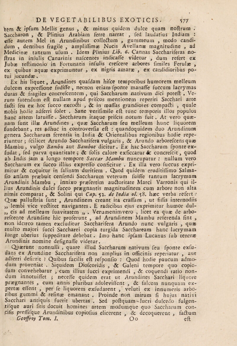 ‘tem & ipfum Mellis genus , Sc minus quidem dulce quam noftrum . Saccharon , Sc Plinius Arabiam ferre narrat 3 led laudatius Indiam : effe autem Mei in Arundinibus colledhim , gummeum , modo candi¬ dum , dentibus fragile , ampliflimas Nucis Avellanas magnitudine ? ad Medicinae tantum ufum . Idem Plinius Lib. 6. Cannas Sacchariferas no- liras in infulis Canarinis nafcentes indicaffe videtur , dum refert ex Jubae teftimonio in Fortunatis infulis crefcere arbores fimiles Ferulae , ex quibus aquae exprimuntur 3 ex nigris amarae , ex candidioribus po¬ tui jucundas. Ex his liquet . Arundines quafdam hifce temporibus humorem melleum dulcem expreffione fudifle , necnon etiam fponte manafle fuccum lacrymas duras & fragiles concrefcentem , qui Saccharum nativum dici potefl . Ve¬ rum fatendum efl nullam apud prifcos mentionem reperiri Sacchari arte faffci feu ex hoc fucco exco&i , Sc in malTas grandiores compagi 3 quale nobis hodie adferri folet . Sane verifimile efl tunc temporis illos populos hanc artem latuifle . Saccharum itaque prifcis notum fuit. At vero quas¬ nam funt illae Arundines , quas Saccharum feu melleum hunc liquorem fundebant, res adhuc in controverfia efl: : quandoquidem duo Arundinum genera Saccharum ferentia in India Sc Orientalibus regionibus hodie repe- riuntur ; fcilicet Arundo Saccharifera vulgaris 3 <3c Arundo arborefcens quas Mambu, vulgo Bambu aut Bamboe dicitur. Ex hac Saccharum fponte ex*» ludat, fed parva quantitate ; Sc Tolis calore exficcatur Sc concrefcit, quod ab Indis jam a longo tempore Sacear Mambit nuncupatur : nullum vero Saccharum ex fucco illius exprelfo conficitur . Ex illa vero fuccus expri¬ mitur Sc coquitur in falinam duritiem . Quod quidem eruditiffimo Salma- fio anfam prssbuit cenfendi Saccharum veterum fuiflfe tantum iacrymam Arundinis Mamhu , innixo pr^fertim audloritate Marci Varronis qui il¬ lius Arundinis dulci fucco praegnantis magnitudinem cum arbore non alta nimis comparat, Sc Solini qui Cap, 51. de India ol. 58. haec verba refert •: Quae palluftria funt , Arundinem creant ita cralfam , ut Effis internodiis „ lembi vice veflitet navigantes. E radicibus ejus exprimitur humor dul- ,3 cis ad melleam fuavitatem „ . Verumenimvero , licet ea quae de arbo~ refeente Arundine hic proferunt , ad Arundinem Mambu referenda fint , non idcirco tamen excluditur Saccharifera Arundo nunc vulgaris , quae multo majori fucci Saccharei copia turgida Sacchaream hanc Iacrymam longe uberius fuppeditare debebat. Imo hanc ipfam Lucanus fub tenerae Arundinis nomine defignalfe videtur. Quaerunt nonnulli , quare illud Saccharum nativum feu fponte exfu- dans ex Arundine Saccharifera non amplius in officinis reperiatur } aut adferri defierit ? Quibus facilis efl refponfio : Quod hodie paucum admo¬ dum proveniat . Siquidem Diofcoridis , Sc Galeni tempore quo copio- lum convehebatur 3 cum illius fucci exprimendi 5 Sc coquendi ratio non¬ dum innotuifiet ; neceffe quidem erat ut Arundines Sacchari liquore praegnantes , cum annis pluribus adolevifient , Sc falcem nunquam ex¬ pertae effetn 3 per fe liquorem exfudarent 3 veluti ex innumeris arbo¬ ribus gummi'& refinae emanant . Proinde non mirum fi hujus nativi Sacchari antiquis fuerit ubertas . Sed poflquam Queri dulcedo fulgen- tifque auri fitis docuit homines artem modumque quo Saccharum con- cifis preffifque Arundinibus copiofuis elicerent , Sc decoquerent , faftum Geoffroy Tom. L Oo efl