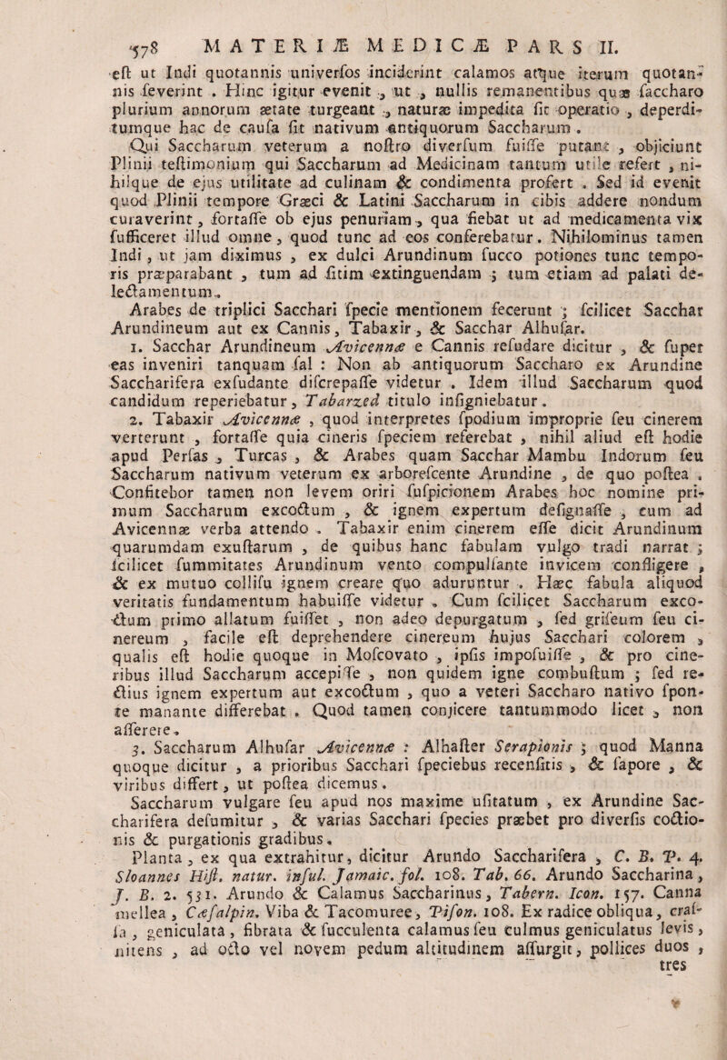 efl: ut Indi quotannis univerfos inciderint calamos a Que iterum quotan¬ nis leverint . Eline igitur evenit ut , nullis remanentibus quas faccharo plurium annorum serate turgeant , naturae impedita fic operatio , deperdi- tumque hac de caufa fit nativum antiquorum Saccharum . Qui Saccharum veterum a noftro diverfum fuifife putant , objiciunt Plinii teftimonium qui Saccharum ad Medicinam tantum utile refert , ni- hiique de ejus utilitate ad culinam §c condimenta profert . Sed id evenit quod Plinii tempore Grseci Sc Latini Saccharum in cibis addere nondum curaverint, fiortaffe ob ejus penuriam > qua fiebat ut ad medicamenta vix fufficeret illud omne, quod tunc ad eos conferebatur. Nihilominus tamen Indi, ut jam diximus , ex dulci Arundinum fucco potiones tunc tempo¬ ris praeparabant , tum ad fidm extinguendam $ tum etiam ad palati de- ledamentum., Arabes de triplici Sacchari fpecie mentionem fecerunt ; fcilicet Sacchar Arundineum aut ex Cannis, Tabaxir, Sc Sacchar Aihufar. 1. Sacchar Arundineum Jfvicenn# e Cannis refudare dicitur , Sc fuper eas inveniri tanquam fal : Non ab antiquorum Saccharo ex Arundine Saccharifera exfudante difcrepafie videtur . Idem illud Saccharum quod candidum reperiebatur, Tabarzed titulo infigniebatur. 2. Tabaxir ^Aviccnntf , quod interpretes fpodium improprie feu cinerem verterunt , fortaffe quia cineris fpeciem referebat , nihil aliud efi hodie apud Ferfas Tureas , Sc Arabes quam Sacchar Mambu Indorum feu Saccharum nativum veterum ex arborefeente Arundine , de quo pofiea , Confitebor tamen non levem oriri fufpicionem Arabes hoc nomine pri¬ mum Saccharum excoilum , Sc ignem expertum defignafie , cum ad Avicennas verba attendo .. Tabaxir enim cinerem effe dicit Arundinum quarumdam exuftarum , de quibus hanc fabulam vulgo tradi narrat ; fcilicet fummitates Arundinum vento compuliante invicem confligere , Sc ex mutuo collifu ignem creare qfuo aduruntur , Elaee fabula aliquod veritatis fundamentum habuiffe videtur „ Cum fcilicet Saccharum exco¬ ctum primo allatum fuifiet , non adeo depurgatum , fed grifeum feu ci¬ nereum s facile efh deprehendere cinereum hujus Sacchari colorem * qualis e(t hodie quoque in Mofcovato , ipfis impofuifie , Sc pro cine¬ ribus illud Saccharum accepi Te , non quidem igne combuftum ; fed re- Clius ignem expertum aut excottum , quo a veteri Saccharo nativo fpon- te manante differebat . Quod tamen conjicere tantummodo licet a non aiferere.. 3. Saccharum Aihufar ^Avicennde : Alhafter Serapionis ; quod Manna quoque dicitur , a prioribus Sacchari fpeciebus recenfitis , Sc fapore , Sc viribus differt, ut pofiea dicemus. Saccharum vulgare feu apud nos maxime ufitatum , ex Arundine Sae- charifera defumitur > Sc varias Sacchari fpecies praebet pro diverfis codtio- nis Sc purgationis gradibus * planta, ex qua extrahitur, dicitur Arundo Saccharifera * C. B. V* 4. Sloann.es Hift, natur, infui. Jamaic. fol. 108. Tab.66t Arundo Saccharina, J. B. 2. 531. Arundo Sc Calamus Sacchariaus, Tabem. Icon. 157. Canna mellea , C&falpin. Viba Sc Tacomuree, Tifon. 108. Ex radice obliqua, craf- ia , geniculata, fibrata Sc fu ccu lenta calamus feu culmus geniculatus levis, nitens , ad oflo vel novem pedum altitudinem affurgit, pollices duos , tres