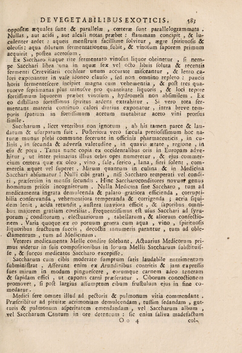 oppofitse aequales funt Sc parallelas 5 cceterae funt parallelogrammata . Nullas j aut acidi , aut alcali notas praebet : flammam concipit , & lu¬ culenter ardet ; aqueis menflruis facillime folvitur , aegre fpirituofis Sc oleofis: aqua dilutum fermentationem fubit ^ Sc vinoium faporem primum acquirit , poftea acetofum , Ex Saccharo itaque rite fermentato vinofus liquor obtinetur , fi nem¬ pe Sacchari libra ‘una in aquas fex ve! odto libris foluta Sc recentis fermenti Cerevifiarii cochlear unum accurate mifceantur 3 Sc lento ca¬ lori exponantur in vafe idoneo claufo 3 fed non omnino repleto : paucis horis fermentefcere incipiet magna cum vehementia * & pofi: tres qua- tuorve feptimanas plus minufve pro quantitate liquoris , Sc loci tepore fortiffirnum liquorem praebet viaofum , hydromeli non abfimilem . Ex eo diftillaro fortiffimus fpiritus ardens extrahitur » Si vero tota fer¬ mentans materia continuo calori diutius exponatur } intra breve tem¬ poris fpatium in fortiffirnum acetum mutabitur aceto vini prorfus limile . Saccharum , licet veteribus non ignotum , ab his tamen parce oc lau¬ datum Sc ufurpatum fuit . Pofleriora vero faecula pretiofiffimum hoc na¬ turae munus plebi commune fecerunt in officinis pharmaceuticis 3 in cu¬ linis 5 iti fecunda Sc adverfa valetudine * in quavis aetate ? regione , in efu & potu . Tanta nunc copia ex occidentalibus oris in Europam adve¬ hitur , ut inter primarias illius orbis opes numeretur , Sc ejus commer¬ cium ccetera quae ex oleo , vino 3 fale , ferico 3 lana , fieri folent , com¬ mercia aequet vel fuperet . Mirum quantum in culina Sc in Medicina Sacchari abfumatur ! Nulli cibi grati 3 nifi Saccharo temperati vel condi¬ ti , praefertim in menfis fecundis . Hinc Saccharoconditores novurtf genus hominum prifeis incognitorum . Nulla Medicina fine Saccharo , tum ad medicamenta ingrata demulcenda & palato gratiora efficienda , corrupti¬ bilia confervanda 3 vehementiora temperanda corrigenda ; acria fiqui- ciem lenit 5 acida retundit , auflera fuaviora efficit , 3c faporibus omni¬ bus majorem gratiam conciliat. Frequenti(fimus efl ufus Sacchari ad fyru- porum * conditorum , eleCtuariorum 3 tabellarum , Sc aliorum confedtio- nem * Varia quoque ex eo potuum genera cum aqua , vino , fpirituofis liquoribus fru&uum fuccis , decoCtis .innumeris parantur , tum ad oble¬ ctamentum , tum ad Medicinam . Veteres medicamenta Melie condire folebant, ACtuarius Medicorum pri¬ mus videtur in fuis compofitionibus in locum Mellis Saccharum fubftituif- fe j Sc fuccos medicatos Saccharo excepiffe. Saccharum cum cibis moderate fumptum fatis laudabile nutrimentum fubminiftrat . Afferunt enim ex Arundinibus contritis Sc jam expreffis fues mirum in modum pinguefeere , eorumque carnem adeo teneram Sc fapidam effici , ut caponis carni praeferatur . Ciborum concoctionem promovet , fi pofi: largius affumpturo cibum fruftulum ejus in fine co¬ medatur . Medici fere omnes illud ad peCtoris Sc pulmonum vitia commendant „ Fraefcribuur ad pituitae acrimoniam demulcendam s tuffim fedandam , gut¬ turis Sc pulmonum afperitatem emendandam , vel Saccharum album > vel Saccharum Cantum in ore detentum ; fic enim faliva madefactum