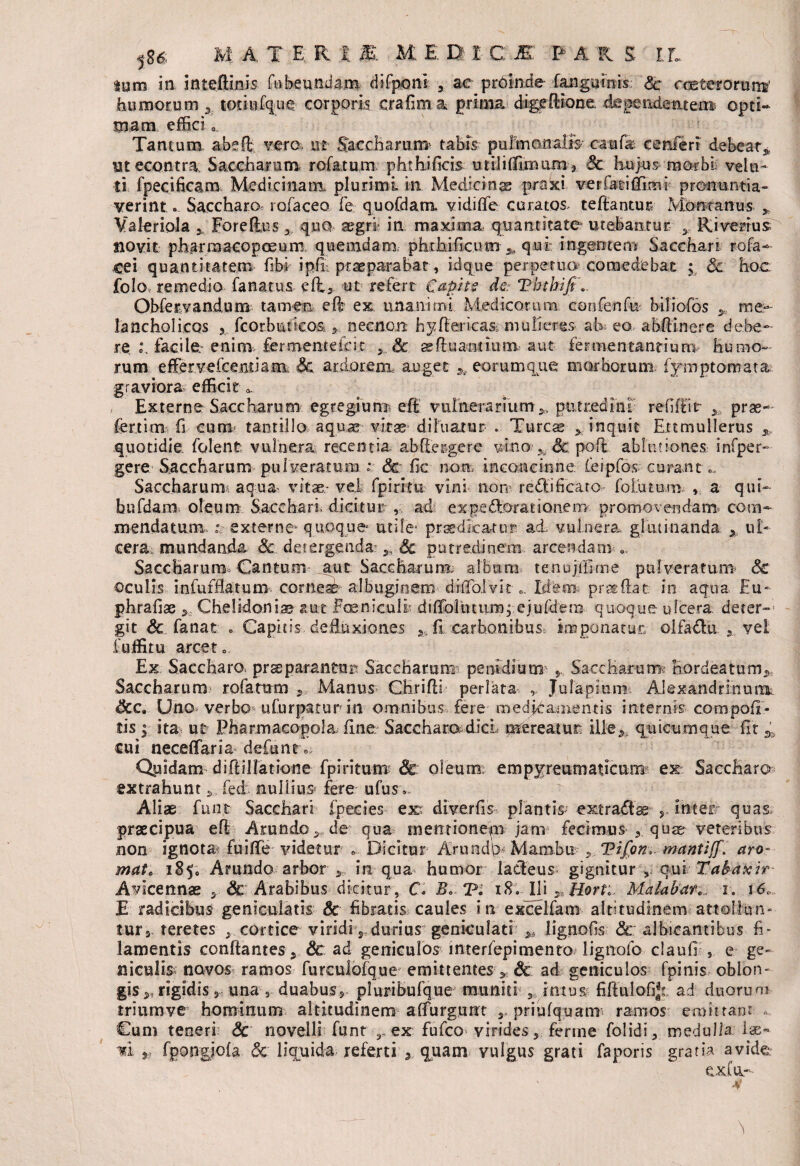 lum in inteftinis fnbeundam difponi , ac proinde fangainis Sc cceterorunv humorum * totinfque corporis crafima prima dige Itione. dependear emi opti¬ mam effici o. Tantum abeffi vero m Saccharun* tabis pulmonalis- caufa confert debeat* utecontra Saccharum rofatum phthificis utiJiffimum* Sc hujus morbi vela¬ ti fpecificam Medicinam, plurimi in Medicinas praxi ver fati ffirm- pronuntia¬ verint ». Saccharo tofaceo fe quofdam vidi (Te curatos teftantur Montanus * Valeriola * Foreffius * quo aegri in maxima quantitate utebantur y Riverius novit: pharmaeopceum quemdam, pht hi ficum > qui ingentem Sacchari ro fa¬ ce i quantitatem fibi ipff praeparabat-, idque perpetuo comedebat ; Sc hoc folo remedio fanatus- eft3 ut refert Capit? de. Ththiji.. Obfervandum tamen eft ex unanimi Medicorum confenfu biliofos * me¬ lancholicos , fcorbutkos 3 necnon h^flericas, mulieres ah eo abftinere debe- re, facile, enim fermemefcit y Sc aeftuantiuiiv aut fermentant i uro humo¬ rum effer vefcemiam: Sc ardorem auget * eorum que morborum fymptomata graviora efficit 0 , Externe Saccharum egregium eff vulnerarium 5, putredini reflffit * prae-- fer.tina fi cum- tantillo aquas vitae- diluatur . Tureas * inquit Ertmullerus * quotidie, folent vulnera recentia ab (tergere vino •* Scpofl ablutiones, infper- gere Saccharum pulveratum * Sc fic non, inconcinne feipfos curant Saccharum* aqua vitae- vel fpiritu vini non reMi ficato- foLutum v a qui- bufdam oleum Sacchari dicitur ,. ad ex pe Morationem promovendam* com¬ mendatum, r externe- quoque utile* praedicatur ad. vulnera glutinanda x ul~ cera, mundanda Sc detergenda- * Sc putredinem arcendam e. Saccharum^ Cantum aut Saccharum. album tenujllime pulveratum Sc oculis infufflatum cornei albuginem diffo.lvit 0. Idem pr^ffat in aqua Eu- phrafiae * Chelidoniae aut Fesnicull diffolutiwnj ejufdem quoque ulcera deter-* git & fanat . Capitis defluxiones * fi carbonibus, imponatur» olfadu 3 vel i nffitu arcet.. Ex Saccharo, pr^parantur Saccharum penidium Saccharum fiordeatum* Saccharum rofatum 5 Manus Chrifli perlata , Julapiiim Alexandrinum Uno verbo ufurpatur in omnibus fere medj^amentis internis compofx- cis ; ita ut Pharmacopola; fine Sacchara dici mereatur; ille* quicumque fit * cui neceffaria defunt Qpidam diftillatione fpiritum Sc oleum; em p yre u m a t i c u m ex Saccharo extrahunt fed nullius fere ufus». Aliae fmn Sacchari fpecies ex; diverfis plantis ext radias y Inter quas, praecipua eft Arundo3 de qua mentionem jam fecimus 3 quae veteribus non ignota fuiffe indetur 0 Dicitur Aruad\> Marabu 3 Tifon. mantiff. aro¬ mate 185. Arundo arbor 3 in qua humor lacteus gignitur , quiTabaxir Avicennae 3 Sc Arabibus dicitur, C. iS. IU ^ Horti Matabare. r. 16. E radicibus geniculatis Sc fibratis caules in excellam altitudinem .-attollun¬ tur*. teretes 3 cortice viridi s durius geniculati * lignofis Sc albicantibus fi¬ lamentis conflantes 3 Sc ad geniculos interfepimento lignofo claufr, e ge¬ niculis navos ramos furculofque' emittentes , Sc ad geniculos fpinis oblon¬ gis * rigidis ,, una 5 duabus, pluribufque muniti , imus fiffulofi^ ad duorum triumve hominum altitudinem affurgunc * priufquamr ramos emittam - Cum teneri; Sc novelli funt r ex fufeo virides 3 ferine folidi3 medulla lae» m r fpongjofa Sc liquida referti , quam vulgus grati faporis gratia avide exfur*