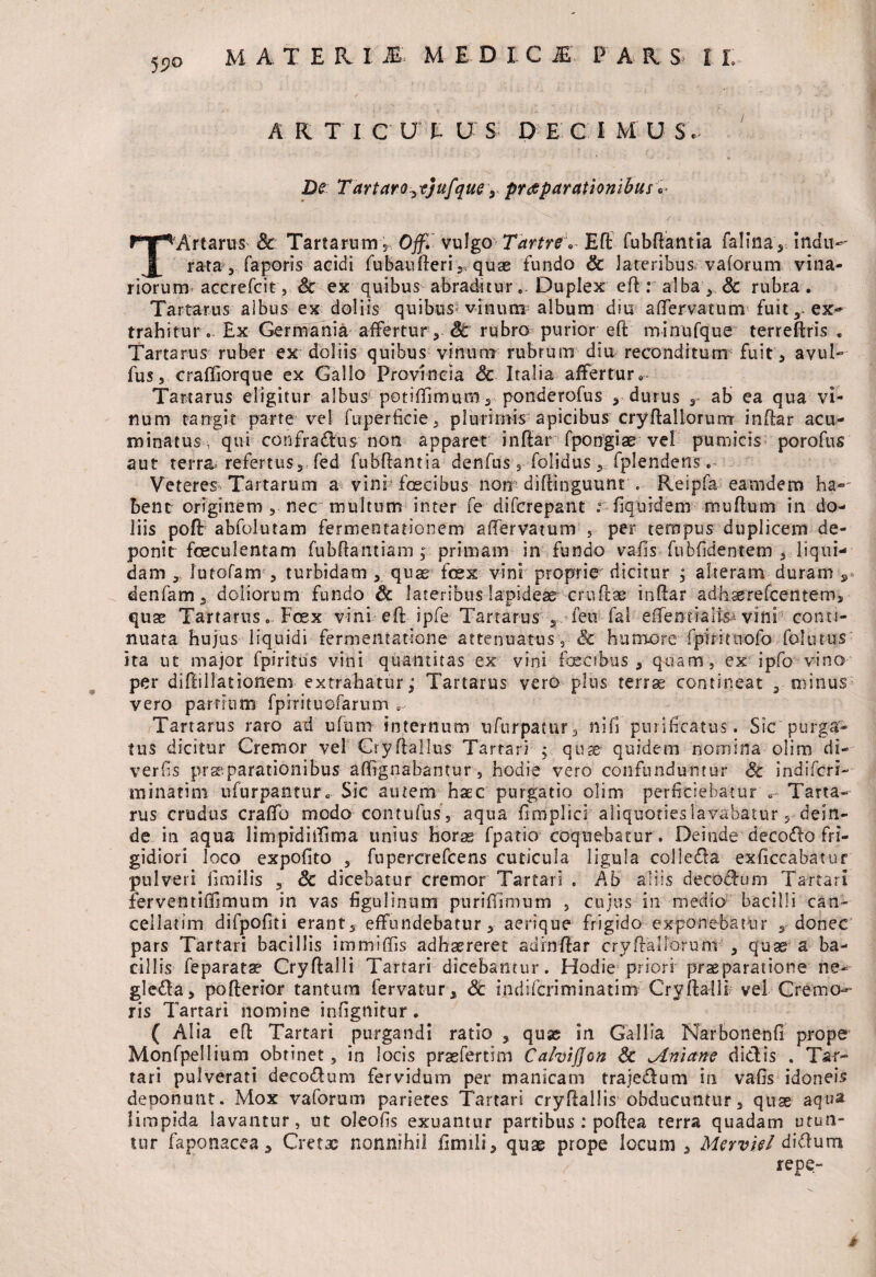 5$>G A R T I C U E U S D E C I M U S « De Tartaro^tjufque y praeparationibus TArtarus &: Tartarum 3 Off.vulgo Tartre * fubdantia falina, indu- rata 3 faporis acidi fubauderi 5* quse fundo & lateribus vaforum vina¬ riorum accrefcit j Sc ex quibus abraditur,- Duplex ed : alba, & rubra. Tartarus albus ex doliis quibus vinum album diu affervatunv fuit, ex¬ trahitur £x Germania affertur 5 Sc rubro purior ed minufque terredris „ Tartarus ruber ex doliis quibus vinum rubrum diu reconditum fuit 3 avul- fus, crafllorque ex Gallo Provincia Sc Italia affertur. Tartarus eligitur albus potifTimum, ponderofus * durus r ab ea qua vi¬ num tangit parte vel fuperficie, plurimis apicibus crydallorurrr indar acu¬ minatus, qui confradus non apparet indar fpongtae vel pumicis porofus aut terra refertus, fed fubdantia denfus 3 folidus 5 fplendens. Veteres Tartarum a vini fascibus non didinguunt . Reipfa eamdern ha-' bent originem 3 nec multum inter fe difcrepant r fiquidem mudum in do¬ liis pod abfolutam fermeotationem affer va tum , per tempus duplicem de-- ponit foeculentam fubdantiam; primam in fundo vafis fubfidentem 5 liqui¬ dam 3 lutofam 3 turbidam 5 quas fosx vini proprie dicitur ; alteram duram r denfam 3 doliorum fundo Sc lateribus lapideae crudae indar adhserefcetltem, quas Tartarus. Fcex vini ed ipfe Tartarus a feti fal effenrraltp vini conti¬ nuata hujus liquidi fermentatione attenuatus ,■ & humore fpiritnofo folutus ita ut major fpiritus vini quantitas ex vini faecibus, quam, ex ipfo vino per didillationem extrahatur; Tartarus vero plus terrae contineat 3 minus vero partium fpirituofarum , Tartarus raro ad ufum internum ufurpatur, ni fi purificatus. Sic purga¬ tus dicitur Cremor vel Crydallus Tartari quae quidem nomina olim di- verfis praeparationibus affrgnabantur , hodie vero confunduntur Sc indifcri-- minatim ufurpantur. Sic autem haec purgatio olim perficiebatur e- Tarta¬ rus crudus craflfo modo contufus, aqua fimplici'aliquoties lavabatur s-dein¬ de in aqua limpidilfima unius horas fpatio coquebatur . Deinde decedo fri¬ gidiori loco expofito 3 fupercrefcens cuticula ligula colleda exficcabatur pulveri fimilis , Sc dicebatur cremor Tartari . Ab aliis decodum Tartari ferventififimum in vas figulinum puriffimum , cujus in medio bacilli can¬ cellatim difpofiti erant, effundebatur 3 aerique frigido exponebatur s donec pars Tartari bacillis immiffis adhaereret adindar cryftaliorum , quae a ba¬ cillis feparata? Crydalli Tartari dicebantur. Hodie priori praeparatione ne- gleda, poderior tantum fervatur, Sc indifcriminatim Crydalli? vel Cremo¬ ris Tartari nomine infignitur . ( Alia ed Tartari purgandi ratio , quas in Gallia Narbonenfi prope Monfpellium obtinet, in locis prasfertim Cahijjon Sc miniane didis . Tar¬ tari pulverari decodum fervidum per manicam trajedum in vafis idoneis deponunt. Mox vaforuni parietes Tartari cryRallis obducuntur5 quae aqua limpida lavantur, ut oleofis exuantur partibus : podea terra quadam utun¬ tur faponacea 3 Cretae nonnihil fimili, quae prope locum , MervUl didum repe- #