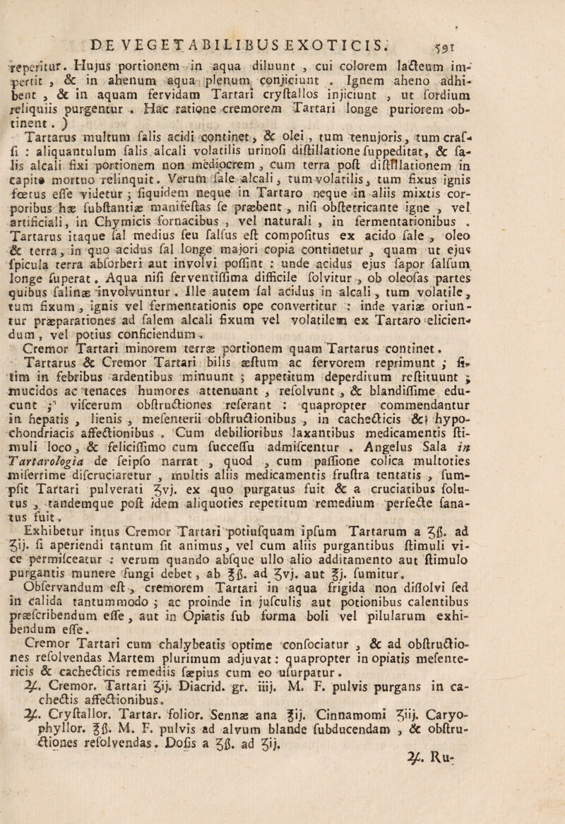 repentur. Hujus portionem in aqua diluunt , cui colorem la&eum im¬ pertit , Sc in ahenum aqua plenunx conjiciunt . Ignem aheno adhi* bent 3 & in aquam fervidam Tartari cryftallos injiciunt , ut fordium reliquiis purgentur . Hac ratione cremorem Tartari longe puriorem ob¬ tinent . ) Tartarus multum falis acidi continet , Sc olei , tum tenujoris, tum craf-* fi : aliquantulum falis alcali volatilis urinofi dillillatione fuppeditat, Sc fa¬ lis alcali fixi portionem non mediocrem , cum terra poft difKUationem in capit® mortuo relinquit. Verum iale alcali, tum volatilis, tum fixus ignis foetus effe videtur; fiquidem neque in Tartaro neque in aliis mixtis cor¬ poribus^^ fubftantise manifeftas fe praebent, nifi obfletricante igne , vel artificiaH, in Chy micis fornacibus , vel naturali , in fermentarionibus . Tartarus itaque Tai medius feu falfus eft compofitus ex acido Tale , oleo & terra, in quo acidus Tai longe majori copia continetur , quam ut ejus fplcula terra abforberi aut involvi poffint : unde acidus ejus fapor falfurn longe fu pera t. Aqua nifi ferventiffima difficile folvitur , ob oleofas partes quibus falinae involvuntur. Ille autem lal acidus in alcali , tum volatile, tutu fixum , ignis vel fermentationis ope convertitur : inde variae oriun¬ tur praeparationes ad falem alcali fixum vel volatile® ex Tartaro eliciens dum, vel potius conficiendum^ Cremor Tartari minorem terr^ portionem quam Tartarus continet. Tartarus Sc Cremor Tartari bilis a^ftum ac fervorem reprimunt ; fi* Sim in febribus ardentibus minuunt ; appetitum deperditum reflituunt ; mucidos ac tenaces humores attenuant , refolvunt , & blandiffime edu¬ cunt T vifcerum obftrudliones referant : quapropter commendantur in hepatis , lienis , mefencerii obftru&ionibus in cacheclicis Sc) hypo¬ chondriacis aifeflionibus . Cum debilioribus laxantibus medicamentis fti- muli loco, Sc feliciffimo cum fucceflfu admifcentur . Angelus Sala in Tartarologia de feipfo narrat , quod , cum palfione colica multoties miferfime difcruciaretur , multis aliis medicamentis fruftra tentatis , fum- pfit Tartari pulverari 5vi* ex fiu0 purgatus fuit Sc a cruciatibus folu- tus tandemque pofl idem aliquoties repetitum remedium perfede fana- tus fuit. Exhibetur intus Cremor TartariTotiufluam ipfum Tartarum a Jfi* ad 5ij. fi aperiendi tantum fit animus, vel cum aliis purgantibus ftimuli vi¬ ce permifceatur : verum quando abfque ullo alio additamento aut flimulo purgantis munere fungi debet, ab ad Jvj. aut fj. fumitur. Obfervandum eft , cremorem Tartari in aqua frigida non diflolvi fed in calida tantummodo ; ac proinde in jufculis aut potionibus calentibus prsefcribendum effe, aut in Opiatis fub forma boli vel pilularum exhi¬ bendum effe. Cremor Tartari cum chalybeatis optime confociatur , & ad obftru&io- nes refolvendas Martem plurimum adjuvat : quapropter in opiatis mefente- ricis & cachefticis remediis faepius cum eo ufurpatur. y» Crenior. Tartari Diacrid. gr6 iiij, M. F. pulvis purgans in ca- chedis affe&ionibus. 2A Cryftalior. Tartar. folior. Sennas ana Cinnamomi Jiij. Caryo- phyllor. M. F. pulvis ad alvum blande fubducendam , Sc obftru- diones refolvendas. Dofis a gfi. ad Jij*