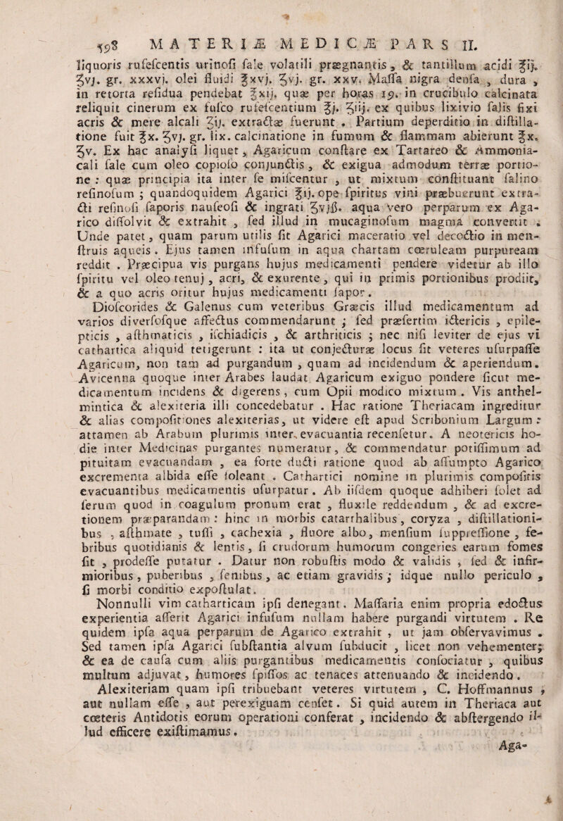 liquoris rufefcentis wlnofi fa!e volatili praegnantis, Sc tantillum acidi gvj. gr. xxxvj. olei fluidi Jxvj. Jvj. gr. xkv* Ivlaffa, nigra denfa , dura * in retorta refidua pendebat %xij. quae per horas 15?. in crudibnlo calci nata reliquit cinerum ex fu Ico rufefcentium %j. ^uj. ex quibus lixivio fajis fixi acris Sc mere alcali gij, extra&ae fuerunt * Partium deperditio in diftilla- tione fuit Jx. 3vj. gr. lix. calcinatione in fumum Sc flammam abierunt fx» gv. Ex hac anatyfi liquet, Agaricum conflare ex Tartareo Sc /tmmonia- cali fale cum oleo copiolo conjundlis, Sc exigua admodum terrae portio¬ ne : quas principia ita inter fe mifcentur , ut mixtum conflituant falino refinofum ; quandoquidem Agar,ici f ij. ope fpiritjus vini praebuerunt extra- di refmofl faporis naufeofi Sc ingrati Jvjfh aqua vero perparum ex Aga- rico diffolvit extrahit * fed illud in mucaginofum magnid convertit „ Unde patet 3 quam parum utilis fit Agarici maceratio vel decodio in men- flruis aqueis . Ejus tamen infufum in aqua chartam coeruleam purpuream reddit . Praecipua vis purgans hujus medicamenti pendere videtur ab illo fpiritu vel oleo tenuj 5 acri, Sc exurente, qui in primis portionibus prodiit, Sc a quo acris oritur hujus medicamenti fapor. Diofcorides & Galenus cum veteribus Grascis illud medicamentum ad varios diverfofque affedus commendarunt ; fed praefertim idericis , epile¬ pticis 3 afthmaticis 3 iCchiadicis , Sc arthriticis ; nec nifi leviter de ejus vi cathartica aliquid tetigerunt : ita ut conjedurae locus fit veteres ufurpaffe Agaricum, non tam ad purgandum , quam ad incidendum Sc aperiendum. ' Avicenna quoque inter Arabes laudat Agaricum exiguo pondere ficut me¬ dicamentum incidens Sc digerens, cum Opii modico mixtum. Vis anthel- mintica Sc alexiteria iih concedebatur . Hac ratione Thcriacam ingreditur Sc alias compofinones alexiterias, ut videre efl apud Scribonium Largum. attamen ab Arabum plurimis inter, evacuantia recenfetur« A neotericis ho¬ die imer Medianas purgantes numeratur, 8c commendatur potiflimum ad pituitam evacuandam , ea forte dudi ratione quod ab affumpto Agarico excrementa albida effe foleant. * Cathartici nomine m plurimis compofiris evacuantibus medicamentis ufurpatur . Ab iifdem quoque adhiberi folet ad ferum quod in coagulum pronum erat , fluxile reddendum , Sc ad exac¬ tionem praeparandam : hinc m morbis catarrhalibus , coryza , diffiilationi- bus 5 aflhmate , tufli , cachexia , fluore albo, menflum fuppreflione , fe¬ bribus quotidianis Sc lentis, fi crudorum humorum congeries earum fomes fit , prodeffe putatur . Datur non robuflis modo Sc validis , fed & infir¬ mioribus , puberibus 2 fenibus, ac edam gravidis ; iuque nullo periculo , fi morbi conditio expoflulat. Nonnulli vim catharricam ipfi denegant. Maffaria enim propria edo&us experientia afferat Agarici infufum nullam habere purgandi virtutem . Re quidem ipfa aqua perparum de Aganco extrahit , ut jam ©bfervavimus . Sed tamen ipfa Agarici fubftantia alvum fuhducit , licet non vehementer; Sc ea de caufa cum aliis purgantibus medicamentis confociatur , quibus multum adjuvat, humores fpiffos ac tenaces attenuando Sc incidendo. Alexiteriam quam ipfi tribuebant veteres virtutem , C. HofFmannus , aut nullam effe , aut perexiguam cenfet. Si quid autem in Theriaca aut cceteris Antidotis eorum operationi conferat , incidendo Sc abftergendo il¬ lud efficere exiftimamus. Aga~ 4