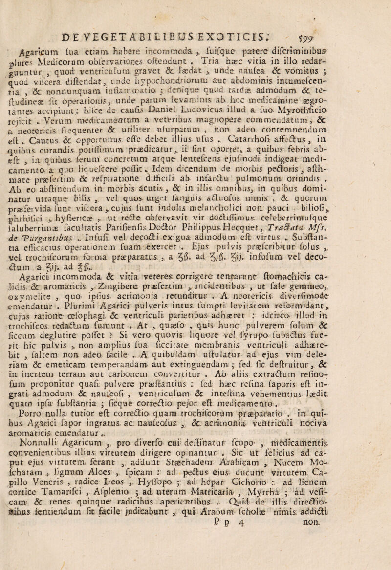 DE VEGET A BILI BOS EXOTICIS; Agancum fua etiam habere incommoda , fuifque patere difcriminibusr plures Medicorum obfervattones offendunt Tria harc vitia in illo redar¬ guuntur 3 quod ventriculum gravet Sc laedat unde imulea Sc vomitus ; quod vucera. diflendat, unde hypochandriorum aut abdominis inmmefcen- tia 3 Sc nonnu aquam. inflammatio ; denique quod tardas admodum Sc te- ftudineas fu operationis, unde parum levaminis ab hoc medicamine aegro¬ tantes accipiunt:- hi Cee de caulis Daniel Ludovicus, illud a fuo Myrothlicio rejicit . Verum medie amentum a veteribus magnopere commendatum , Sc a neotericis frequentet Sc utiliter ufurpatum , non adeo contemnendum eli. Cautus Sc opportunus, effe debet illius ufus Catarrhofi; affecius, ia quibus curandis potnlmium praedicaturii fint oportet, a quibus febris ab- eft ^ in quibus ferum concretum atque lenteicens ejufmodi indigeat medi¬ camento a quo iiquefcere poffit _ Idem dicendum de morbis pedoris 3_ afth- mate praefert i m* & refpiratione difficili ab infardu pulmonum oriundis .. Ab eo abftinendum ia morbis acutis , & in illis omnibus,, in quibus domi¬ natur utraque bilis,, vel quos -urget ianguis aduofus. nimis , Sc quorum praefervida Luar vifcera „ cujus funt indolis melancholici non pauci biliofi,, phrhiiivi „ hyftericae , ut rede obfervavit vir dodiffimus celeberrimufque ialuberrimae facultatis Parifienfis Dodor PhilippusHecq-uet, y:T*.a&a$8.. Mfs, de Vurganttbus, In fu fi' vel decadi exigua admodum eft virtus . Subftati- tia efficacius, operationem fuam exercet . Ejus pulvis pnefcribrtur Colus ,, vel trochifcorum forma praeparatus.}, a 5$* ad 3i£* 3ij> infufum vel deco- du-rn a Jij. ac^ 5ff- Agarici; incommoda Sc vitia, veterem corrigere tentarunt (lomachicis ca¬ lidis Sc aromaticis 3 Zingibere praefertim , incidentibus ut fale gemmeo,, ©xymeiite , quo ipfius, acrimonia retunditur . A neotericis diverfimode emendatur . Plurimi Agarici pulveris intus, fum.pti levitatem reformidant,, cujus ratione refophagi Sc ventriculi, parietibus, adhaeret : idcirco- illud in trochifcos. redadum fumunt . At , quaefo’ , quis hunc pulverem Colum Sc ficcum deglutire polfet l Si vero quovis liquore ve! fyrupo fubadus fue¬ rit hic pulvis a. non amplius fua Cicci fare membranis ventriculi adhaere¬ bit , falcem non adeo facile . A. quibufdam uftulatur ad ejus vim dele- rlam & emeticam temperandam aut exringuendam ; fed fic deftruitur , 8c in inertem, terram aut carbonem convertitur . Ab aliis extradum refino- fum proponitur quafi pulvere prajftantius : fed haec refina faporis efi in¬ grati admodum Sc naufeofi , ventriculum <3c inteflina vehementius laedit quam ipfa fubflantia j ficqu e corredio pejor eft medicamento., Porro nulla tutior eft corredio quam trochifeorum praeparatio' » in qui¬ bus Agarici fapor ingratus ac: naufeofus 9) Sc acrimonia ventriculi nociva aromaticis emendatur., Nonnulli Agaricurn , pro diverfo cui definiatur fcopo ,, medicamentis convenientibus illius virtutem dirigere opinantur . Sic ut felicius ad ca¬ put ejus virtutem, ferant „ addunt Staschaderrr Arabicam ,, Nucem Mo- (charam , lignum Aloes , fpicam : ad pedus ejus ducunt virtutem Ca¬ pillo Veneris , radice Ireos , Hylfopo ; ad hepar Cichorio : ad lienem, cortice Tamarifci , Afp!emo> ; ad, uterum Matricalia , Myrrha ; ad vefi- cam Sc renes quinque* radicibus aperientibus . Quid de illis diredio- siikus fentiendum fit facile judicabunt qui Arabum fcholae nimis; addidi P p 4 non.