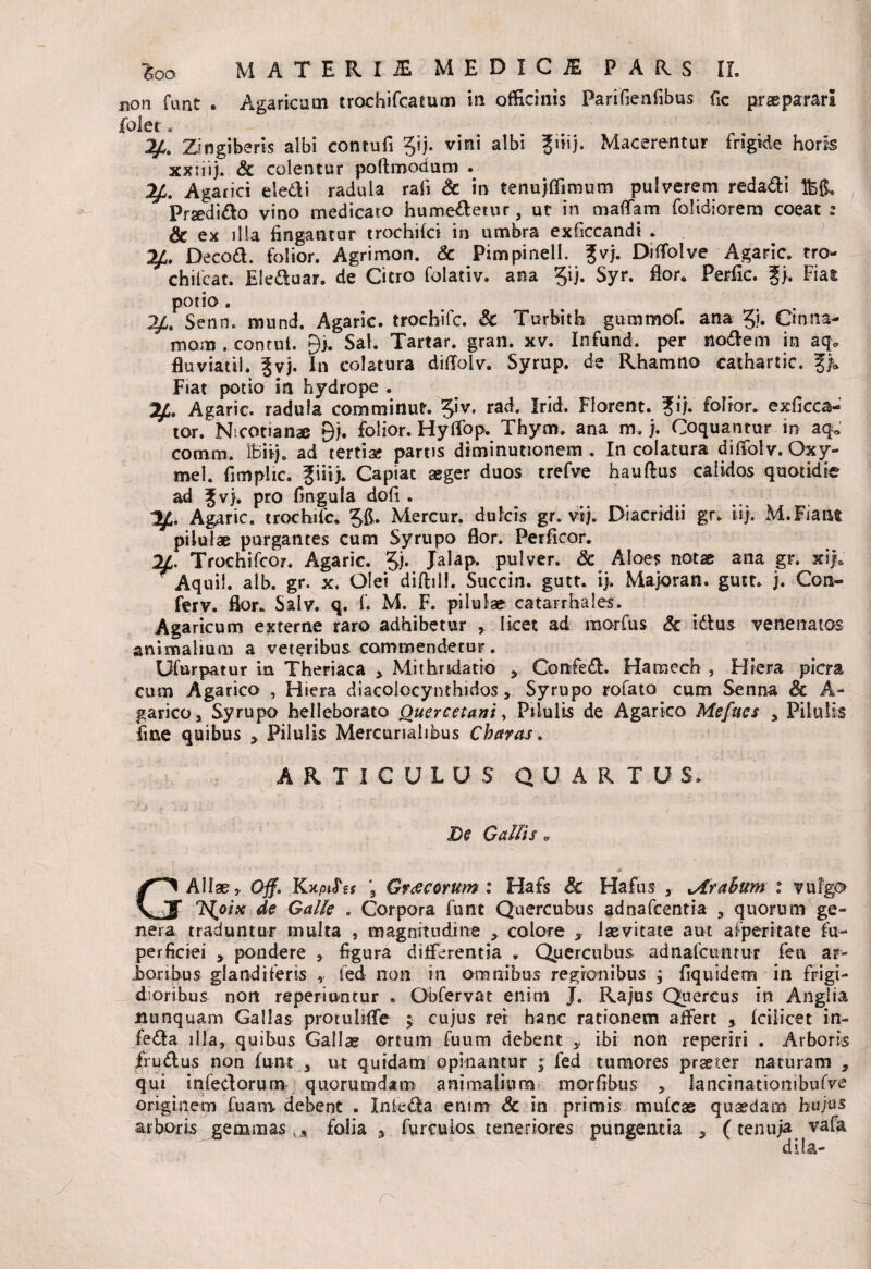 non funt . Agaricum trochifcatum in officinis Parifieniibus fic prsparari folet , Zingiberis albi contufi Jij. vini albi fiiij. Macerentur frigide horis xxiiij. & colentur poftmodum . 2£. Agarici eledi radula rali & in tenujffimum pulverem redadi Praedido vino medicato humedetur 3 ut in maflam folidiorem coeat »» & ex illa fingantur trochifci in umbra exficcandi . 2£. Decod. folior. Agrimon. & Pimpinelh ?vj. Biflolve Agaric. tro- chilcat. Ele&uar. de Citro folativ. ana 5^ Syr. flor. Perfic. g>. Fiat potio. 2/. Senn. mund. Agaric. trochifc. & Turbitb gummof. ana gi. Ctnna- motD . contui. 9>. Sal. Tartar. gran. xv. Infund. per nodem in aq„ fluviatil. Jvj. In colatura diftolv. Syrup. de Rhamno cathartic. %% Fiat potio in hydrope . Agaric. radula comminut. giv. rad. Irid. Florent. ?ij. folior. exficca- tor. Nicotianae 9j. folior. Hylfop. Thym. ana m.j. Coquantur in aq0 cornm. IBiij. ad tertia; partis diminutionem . In colatura dilfolv. Oxy- mel. fimplic. fiii). Capiat aeger duos crefve hauftus calidos quotidie ad Jv}. pro fingula dofi . Agaric. trochifc. gft. Mercur. dulcis gr. vij. Diacridii gr. iij. M. Fiant pilulae purgantes cum Syrupo flor. Perficor. 11. Trochifcor. Agaric. gj. Jalap. pulver. 3c Aloes notae ana gr. xi|a ~Aquil. alb. gr. x, Olei difhll. Succin. gutt. ij. Majoran. gutt. j. Con- ferv. flor. Salv. q. f. M. F. pilulae catarrhales. Agaricum externe raro adhibetur , licet ad morfus Sc idus venenatos animalium a veteribus commendetur. Ufurpatur in Theriaca >. Mithridatio , Confed. Hamech , Hiera picra cum Agarico , Hiera diacolocynthidos * Syrupo rofato cum Senna & A- garico, Syrupo helleborato Ouercetani, Pilulis de Agarico Mefucs % Pilulis fine quibus 9. Pilulis Mercurialibus Charas. ARTICULUS QUARTUS. De Gallis« GAliae, Ojf. Kxp<<?g* ; Graecorum: Hafs & Hafus , Arabum : vulgem IS^oix de Galle . Corpora funt Quercubus adnafeentia , quorum ge¬ nera traduntur multa , magnitudine * colore * laevitate aut afperitate fu- perficiei , pondere , figura differentia . Quercubus adnafciuituT fen ar- Jbonbus glandiferis , fed non in amnibus regionibus , fiquidem in frigi¬ dioribus nort reperiontur • Obfervat enim J. Rajus Quercus in Anglia nunquam Gallas protulilfe ; cujus rei hanc rationem affert 5 fciiicet in- fe&a illa, quibus Gallae ortum fuum debent 5, ibi non reperiri . Arboris frudus non funt a ut quidam opinantur ; fed tumores praeter naturam , qui infeci orum quorumdam animalium morfibus , lancinationibufve originem fuarn debent . Inteda enim & in primis mufeas quaedam hujus arboris gemmas , , folia 9 furculos teneriores pungentia * (tenuja vafa di Ia-