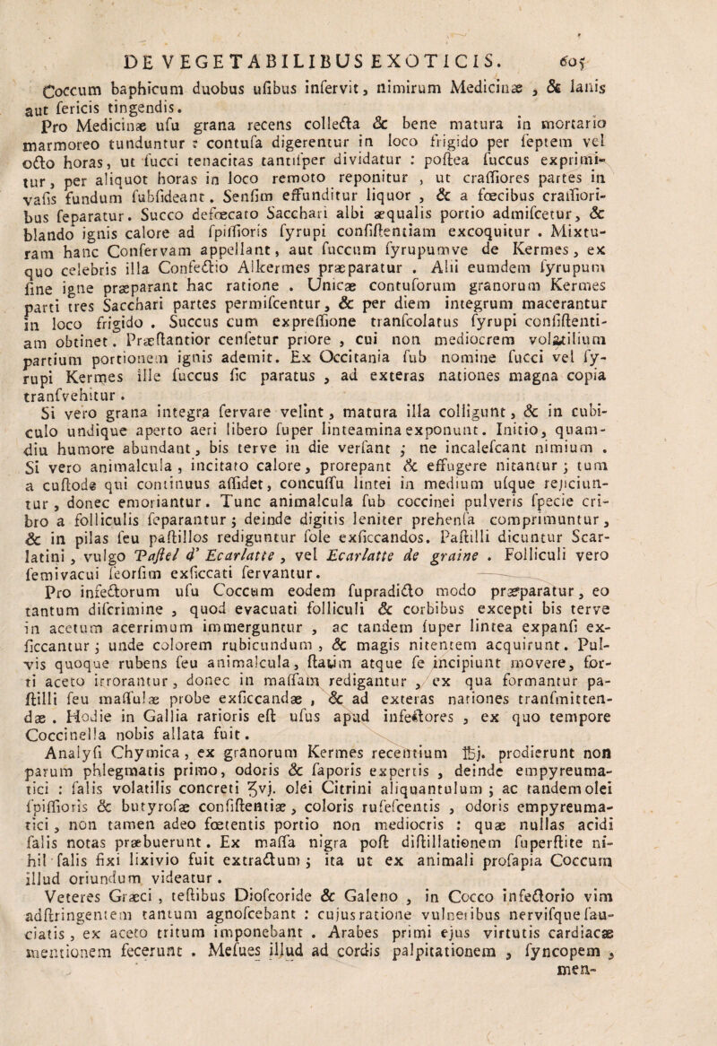 Coccum baphicum duobus ufibus infervit 3 nimirum Medicinae , & lanis aut fericis tingendis. Pro Medicinae ufu grana recens colle&a Sc bene matura in mortario marmoreo tunduntur : contufa digerentur in loco frigido per feptem vel odio horas, ut fucci tenacitas tantifper dividatur : poftea fuccus expiijaii* tur, per aliquot horas in loco remoto reponitur , ut craftiores partes in vafis fundum fubfideant. Senfim effunditur liquor , & a faecibus craifiori- bus feparatur. Succo defaecato Sacchari albi aequalis portio admifcetur, & blando ignis calore ad fpiiTions fyrupi confifteniiam excoquitur . Mixtu¬ ram hanc Confervam appellant, aut fuccum fyrupumve de Kermes, ex quo celebris illa Confedtio Aikermes praeparatur . Alii eumdem fyrupum line igne pr^parant hac ratione . Unicae contuforum granorum Kertnes parti tres Sacchari partes permifcentur, & per diem integrum macerantur in loco frigido . Succus cum expreffione tranfcolatus fyrupi confifteati- am obtinet. Praeftantior cenfetur priore , cui non mediocrem volatilium partium portionem ignis ademit. Ex Qccitania fub nomine fucci vel fy¬ rupi Kermes ille fuccus lic paratus , ad exteras nationes magna copia tranfvehitur . Si vero grana integra fervare velint, matura illa colligunt, <§e in cubi¬ culo undique aperto aeri libero fuper linteamina exponunt. Initio, quam- diu humore abundant, bis terve in die verfant ,* ne incalefcant nimium . Si vero animalcula , incitato calore, prorepant Sc effugere nitantur; tum a cuflode qui continuus allidet, concuffu lintei in medium ufque rejiciun¬ tur , donec emoriantur. Tunc animalcula fub coccinei pulveris fpecie cri¬ bro a folliculis fcparantur; deinde digitis leniter prehenfa comprimuntur, Sc in pilas leu paftillos rediguntur fole exliccandos. Paftilli dicuntur Scar- latini , vulgo Taftel d’ Ecarlatte , vel Ecarlatte de graine . Folliculi vero femivacui feorlim exficcati fervantur. Pro infeflorum ufu Coccum eodem fupradidlo modo praeparatur, eo tantum difcrimine , quod evacuati folliculi & corbibus excepti bis terve in acetum acerrimum immerguntur , ac tandem luper lintea expanfi ex- ficcantur; unde colorem rubicundum, Sc magis nitentem acquirunt. Pul¬ vis quoque rubens feu animalcula, ftawin atque fe jncipiunt movere, for¬ ti aceto irrorantur , donec in ma(faturedigantur ,/ex qua formantur pa¬ ftilli feu malfulae probe exficcandae , Sc ad exteras nationes tranfmitten- dae . Hodie in Gallia rarioris eft ufus apud infeHores , ex quo tempore Coccinella nobis allata fuit. Analyfi Chymica , ex granorum Kermes recentium fcj. prodierunt non parum phlegmatis primo, odoris & faporis expertis , deinde empyreuma- tici : falis volatilis concreti olei Citrini aliquantulum ; ac tandem olei fpiflioris & butyrofae confiftemise , coloris rufefcentis , odoris cmpyreuma- tici, non tamen adeo foetentis portio non mediocris : quae nullas acidi falis notas praebuerunt. Ex maifa nigra poft diEillationem fuperftite ni¬ hil falis fixi lixivio fuit extradlum ; ita ut ex animali profapia Coccum illud oriundum videatur. Veteres Graeci , teftibus Diofcoride Sc Galeno , in Cocco tnfe&orio vim adftringentem tantum agnofcebant : cujus ratione vulnetibus nervifque fau- ciatis , ex aceto tritum imponebant . Arabes primi ejus virtutis cardiacas mentionem fecerunt . Mefues illud ad cordis palpitationem , iyncopem , men- (