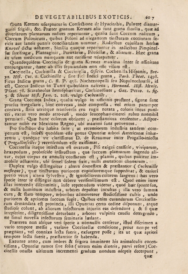 Grana Kermes ufurpantur in Confedione ds Hyacinthis, Pulvere diamar- gariti frigidi, Scc. Praeter granum Kermes alia funt grana fi milia , quae ad diverfarum plantarum radices reperiumur , qualia funt Coccum radicum , Coccum Polonicum, quibus Poiorri ad elegantem tin£Iuram coccineam fe- ricis aut laneis pannis conciliandam utuntur. Radicibus cujufdam herbae Knavel dl&ae adhaeret. Similia quoque repennntur in radicibus Piropinel- I® faxifragse, Plantaginis, Parietariae, Piloicllas , Sc aliarum . Haec grana in uium medicum nuinquam aut rar .Time ufurpamur. Quandoquidem Coccinella Sc grana Kermes maxima inter fe affinitate conjunguntur, hanc ab illis feriandam non efle vi furo efl. Ceccinella, Cochimlla Sc Cocciniglia, Ojficin. CochetiJla Hifpanis, Bre- yn. Hi fi» Coe. 6. Cochinille , Gve Fici' Indici grana , Vark. Theat. 14518. Ficus Indicas grana, C. B. V. 458. N rcheznopalli feu Nopalnochazrli, id eft, Coccus Indicus in Tumis quibafdam nafcens , Hernand. Hi fi. Mexic, Tlant. 78. Scarabeolus hemifphasricus, Cochineelizer , Gaz. Tetiv. 1. fig. 5. Sc Sloane Hift» Jam. 2. 208. vulgo Coehenilk. Grana Coccinea Indica, qualia vulgo in officinis proflant, figurse funt prorfus irregularis , hinc convexa , inde comprefla , vel etiam parumper concava, Uriis utrinque tranfverfis ceu rugis notata , coloris intus puni- cei , extus vero modo atro-rufl , modo leuccphsso cinerei rubro nonnihil permixti. Quae hunc colorem obtinent , prasliantiora cenfentur. Adfpor- tantur nobis ex Mexicano Regno, ubi maximi funt proventus. Pro fruftihus diu habita funt ; at recentiofum induftria tandem com¬ pertum eft, infe&i quoddam efle genus Opuntias arbori American® inhae¬ rentis , quodque vir clariffimus D. de Reaumur inter Progallo^iniefla ( Vrogallmf?SIes ) rece nfendum e (Te exiftimat e Coccmella itaque infe&um eft ovatum, PiG exigui craffitie, viviparum, hexapodum , probofeide inftru&um , qua fuccum plantarum fugendo ali¬ tur , cujus corpus ex ann-ulis conflatum eft , plantis, quibus pafeitur im¬ mobile adhaerens, ubi femel fedem flxit, nulli mutationi obnoxium . Duplex vulgo diftinguitur ; altera domeftica Sc praeftantaor ( Cochenille mefteque) „ quae tindluram puriorem copiofioremque fuppeditat, Sc cariori pretio venit, altera fylveftris , Sc ignobiliorem colorem largiens : has vero fpecie inter fe diftingui non debere verifimillimum eft: . Quod enim inter illas intercedit difetiminis, inde repetendum videtur, quod haec f ponte fu a, Sc nulla hominum induftria, arbores depafcat incultas ; illa vero fumma cura, & flato tempore, arboribus admoveatur ftudioflffime cultis , unde puriorem Sc aptiorem fuccum fugit. Quibus enim curandarum Coccioella- tum demandata eft provincia, illi Opuntias certo ordine difponum , atque ftudiofe colunt, ab aliorum infedlorum injuriis eas defendunt ; & G quae irrepferint, diligentiffime deturbant , arbores vulpinis caudis detergendo , fie Gmui novella infedtorum feminaria laedant. Praeterea non abfque veri fpecie a nonnullis cenfetur, iftud diferimen a vario tempore meffis , variave Coccinellae conditione, prout nempe vei praegnans, vel connixa ledla fuerit, exfurgere pofle ; ita ut quae aptiori tempore ledla fuerit, praeftantior fit habenda. Exeunte anno, cum imbres & frigora imminent his animalculis cocen- tiffima, Opuntias ramos Gve folia (utrum enim dixeris, parvi refert) Coc- cinellis onufta ultimum incrementi gradum nondum adeptis decerpunt , quae