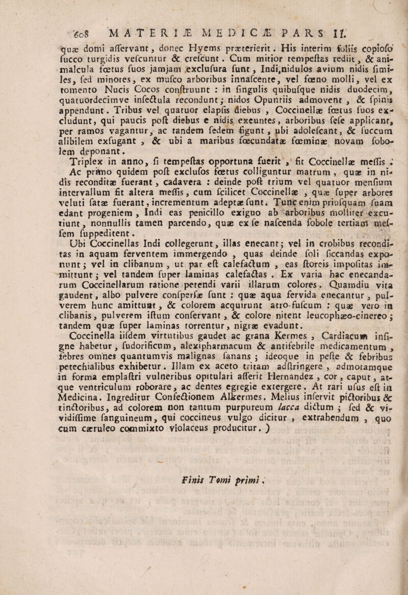 '£oS MATERI i£ M EDICI PARS 11. quae domi affervant , donec Hyems praeterierit. His interim €blifs copiofd fucco turgidis vefcuntur Sc crefcunt . Cum mitior tempeflas rediit, Sc ani- malcula foetus fuos jamjam exclufura funt, Ind^nidulos avium nidis fimi- les, fed minores, ex mufco arboribus innafcente, vel fceno molli, vel ex tomento Nucis Cocos conftruunt : in Ungulis quibufque nidis duodecim, quatuordecimve infe&ula recondunt; nidos Opuntiis admovent , Sc fpinis appendunt. Tribus vel quatuor elapfis diebus , Coccinellae foetus fuos ex¬ cludunt, qui paucis pofl diebus e nidis exeuntes, arboribus fefe applicant, per ramos vagantur, ac tandem fedem figunt, ubi adolefcant, Sc fuccum alibilem exfugant , Sc ubi a maribus foecundatae foeminae novam fobo- lem deponant. Triplex in anno, fi t em pe flas opportuna fuerit , fit Coccinellae meffis ; Ac primo quidem pofl exclufos foetus colliguntur matrum , quae in ni¬ dis reconditae fuerant, cadavera : deinde pofl: trium vel quatuor menfium intervallum fit altera meffis, cum fcilicet Coccinellae , quae fuper arbores veluti fatae fuerant, incrementum adeptae funt. Tunc enim priufquam fuam edant progeniem , Indi eas penicillo exiguo ab arboribus mollirer excu¬ tiunt, nonnullis tamen parcendo, quae ex fe nafcenda fobole tertiam mef- fem fuppeditent. Ubi Coccinellas Indi collegerunt, illas enecant; vel in crobibus recondi¬ tas in aquam ferventem immergendo , quas deinde foli ficcandas expo¬ nunt; vel in clibanum , ut par e(l calefactum , eas floreis impofitas im¬ mittunt; vel tandem fuper laminas calefadlas . Ex varia hac enecanda¬ rum Coccinellarum ratione petendi varii illarum colores. Quamdiu vita gaudent, albo pulvere confperfae funt : quae aqua fervida enecantur, pul¬ verem hunc amittunt, Sc colorem acquirunt atro-fufcum : quae vero in clibanis, pulverem illum confervant, Sc colore nitent leucophaeo-cinerco; tandem quae fuper laminas torrentur, nigrae evadunt. Coccinella iifdem virtutibus gaudet ac grana Kermes , Cardiacum infi- gne habetur, fudorificum, alexi pharmacum Sc antifebrile medicamentum , febres omnes quantumvis malignas fanans ; ideoque in pefie Sc febribus petecfnalibus exhibetur. Illam ex aceto tritam adflringere , admotamque in forma emplaflri vulneribus opitulari afferit Hernandez , cor, caput, at¬ que ventriculum roborare, ac dentes egregie extergere. At rari ufus efl in Medicina. Ingreditur Confe&ionem Alkermes. Melius infervit pidloribus Sc tin&oribus, ad colorem non tantum purpureum lacca didlum ; fed Sc vi- vidiffime fanguineum, qui coccineus vulgo dicitur , extrahendum , quo cum caeruleo commixto violaceus producitur. ) Finis T orni primi.