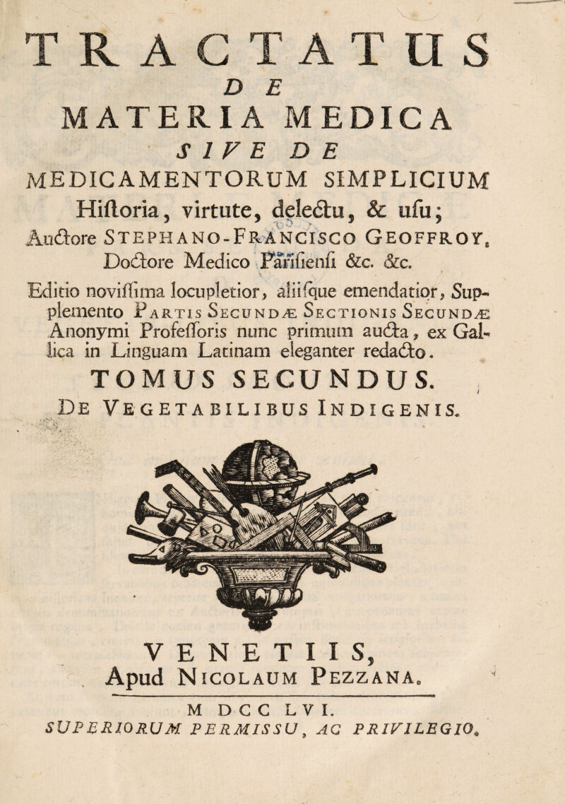 TRACTATUS D E MATERIA MEDICA S 1 V E DE medicamentorum simplicium Hiftoria, virtute, deledtu, & ufu; Audore Stephano-Francisco Geoffroy, Dodore Medico Parifienii &c. &c. \ * / Editio novilfima locupletior, ali i (que emendatior, Sup¬ plemento Partis Secundas Sectionis Secundae Anonymi Profelforis nunc primum a uda, ex Gal¬ lica in Linguam Latinam eleganter redado. TOMUS SECUNDUS. * De Vegetabilibus Indigenis. V E N E T I I S, Apud Nicolaum Pezzana. M D C C L V I. SUPERIORUM PERMISSU, AC PRIVILEGIO.