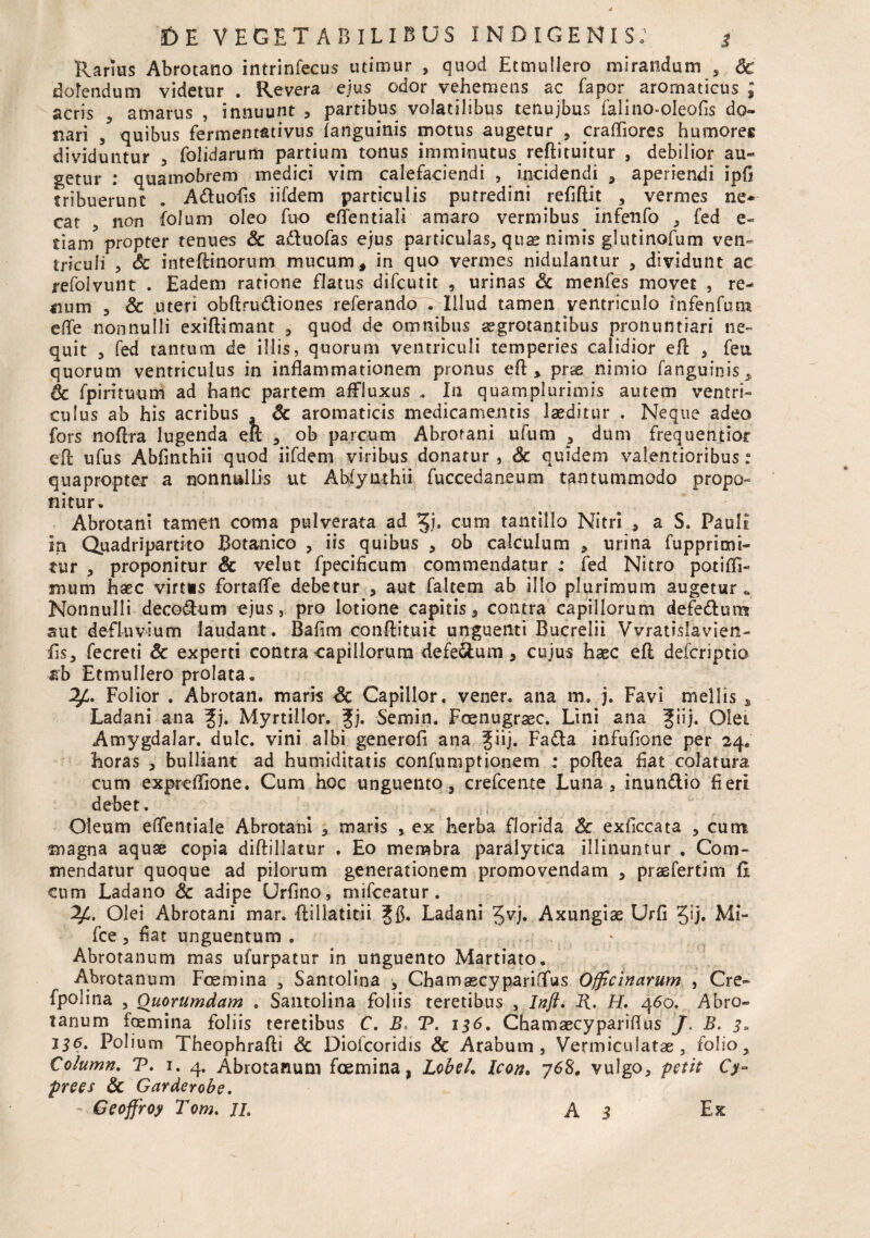 Rarius Abrotano intrinfecus utimur , quod Etmuliero mirandum , Sc dolendum videtur . Revera ejus odor vehemens ac fapor aromaticus ; acris , amarus , innuunt , partibus volatilibus tenujbus falino-oleods do¬ nari , quibus fermenmtivus (anguinis motus augetur , craffiores humores dividuntur , folidarum partium tonus imminutus redituitur , debilior au¬ getur : quamobrem medici vim calefaciendi , incidendi , aperiendi ipG tribuerunt . A&uofis iifdem particulis putredini reddit , vermes ne* cat 3 non folum oleo fuo effentiali amaro vermibus infenfo , fed e- tiam propter tenues Sc a&uofas ejus particulas, quae nimis glutinofum ven¬ triculi 3 Sc inteftinorum mucum, in quo vermes nidulantur , dividunt ac refolvunt . Eadem ratione flatus difcutit , urinas Sc menfes movet , re¬ num 3 Sc uteri obdru&iones referando . Illud tamen ventriculo infenfum effe nonnulli exidimant , quod de omnibus aegrotantibus pronuntiari ne¬ quit , fed tantum de illis, quorum ventriculi temperies calidior ed , feu. quorum ventriculus in inflammationem pronus ed * pr*e nimio fanguinis, & fpirituum ad hanc partem affluxus . In quamplurimis autem ventri¬ culus ab his acribus . Sc aromaticis medicamentis laeditur . Neque adeo fors nodra lugenda ed , ob parcum Abrotani ufum , dum frequentior ed ufus Abdnthii quod iifdem viribus donatur , Sc quidem valentioribus: quapropter a nonnullis ut Ahfynthu fuccedaneum tantummodo propo¬ nitur. Abrotani tamen coma pulverata ad ^j. cum tantillo Nitri , a S. Pauli in Quadripartito Botanico , iis quibus , ob calculum , urina fupprimi- tur 3 proponitur Sc velut fpecificum commendatur : fed Nitro potiffi- mum haec virt«s fortaffe debetur , aut faltem ab illo plurimum augetur * Nonnulli decorum ejus, pro lotione capitis , contra capillorum defe&um aut defluvium laudant. Bafim condituit unguenti Bucrelii Vvratislavien- ds, fecreti Sc experti contra capillorum defe&um, cujus haec ed deicriptio nb Etmuliero prolata. Folior . Abrotan. maris Sc Capillor. vener. ana m. j. Favi mellis , Ladani ana f j. Myrtillor. gj. Semin. Foenugraec. Lini ana fiij. Olei Amygdalar. dulc. vini albi generofi ana ^\\). Fadla infufione per 24. horas , bulliant ad humiditatis confumptionem : podea dat colatura cum expredione. Cum hoc unguento, crefcente Luna, inun&io fieri debet. Oleum edentiale Abrotani , maris , ex herba florida Sc exficcata , cum. magna aquae copia didillatur . Eo membra paralytica illinuntur , Com¬ mendatur quoque ad pilorum generationem promovendam , praefertim fi cum Ladano Sc adipe Urfino, mifceatur. Olei Abrotani mar. dillatitii Ladani Axungiae Urfi Jij. Mi- fce 3 dat unguentum. Abrotanum mas ufurpatur in unguento Martiato. Abrotanum Foemina , Santolina * ChamascypariGfus Officinarum , Cre- fpolina , Quorumdam . Santolina foliis teretibus , Inft. R. H. 460. Abro¬ tanum foemina foliis teretibus C, B. V. 136. Chamaecyparidus J. B. 3. 136. Polium Theophradi Sc Diofcoridis Sc Arabum, Vermiculatae, folio, Column. P. 1. 4. Abrotanum foemina, Lobel, Icon, 768. vulgo, petit Cy¬ pree s Sc Garderobe.