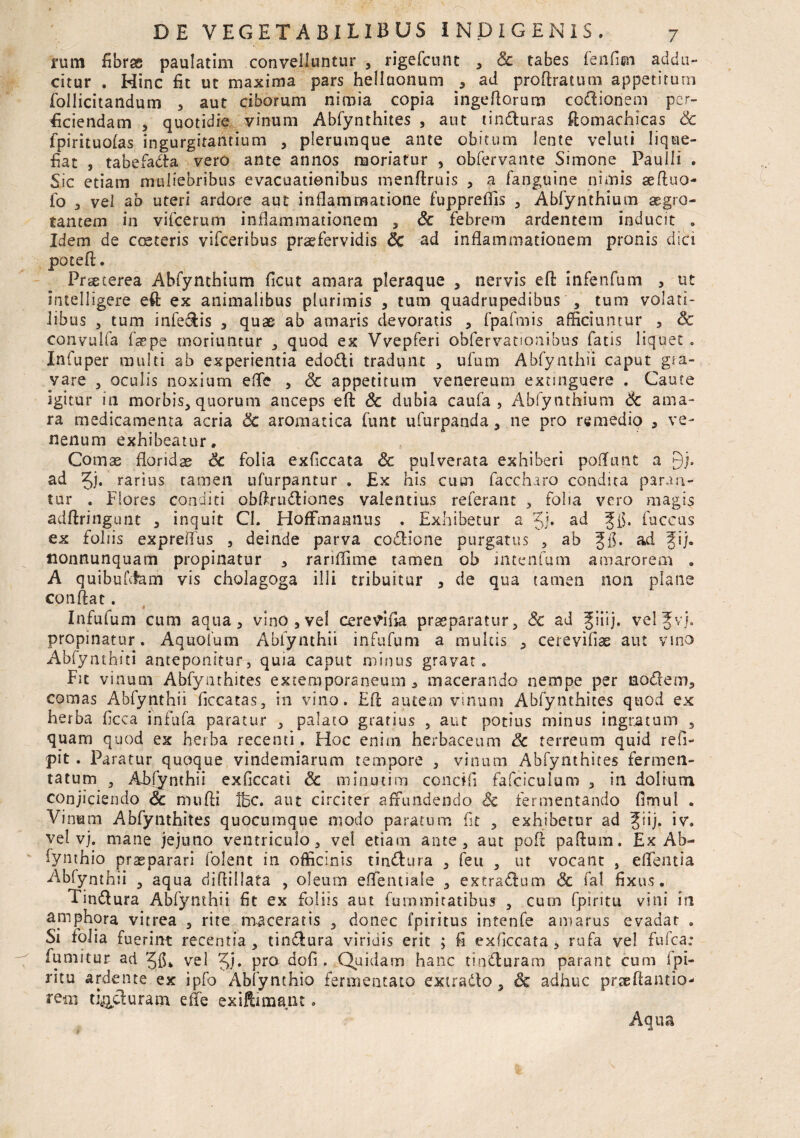 rum fibrsc paulatim convelluntur , rigefcunt , & tabes fenfim addu¬ citur . Hinc fit ut maxima pars hellaonum , ad proftratum appetitum follicitandum , aut ciborum nimia copia ingeftorum codionem per¬ ficiendam , quotidie yinum Abfynthites , aut tinduras ftomachicas Sc fpirituolas ingurgitantium , plerumque ante obitum lente veluti lique¬ fiat , tabefada vero ante annos moriatur , obfervante Simone Paulli . Sic etiam muliebribus evacuationibus menftruis , a fanguine nimis aeftuo- fo , vel ab uteri ardore aut inflammatione fuppreflis , Abfynthium aegro¬ tantem in vifcerum inflammationem , Sc febrem ardentem inducit . Idem de ccsteris vifceribus praefervidis Sc ad inflammationem pronis dici poteft. Praeterea Abfynthium ficut amara pleraque , nervis eft infenfum , ut intelligere eft ex animalibus plurimis , tum quadrupedibus , tum volati¬ libus , tum infedis , quae ab amaris devoratis , fpafmis afficiuntur , Sc convulfa faepe moriuntur , quod ex Vvepferi obfervatioaibus fatis liquet . Infuper multi ab experientia edodi tradunt , ufum Abfynthii caput gra¬ vare 3 oculis noxium effe , & appetitum venereum extmguere . Caute igitur in morbis, quorum anceps eft Sc dubia caufa , Abfynthium Sc ama¬ ra medicamenta acria Sc aromatica funt ufurpanda, ne pro remedio , ve¬ nenum exhibeatur. Comae floridae Sc folia exficcata Sc pulverata exhiberi poflunt a gj. ad Jj. rarius tamen ufurpantur . Ex his cum faccharo condita paran¬ tur . Flores conditi obftrudianes valentius referant , folia vero magis adftringunt , inquit CI. HofFmannus . Exhibetur a Jj. ad ffi. fuceus ex foliis expreffus , deinde parva codione purgatus , ab ad fij. nonnunquam propinatur , rariflime tamen ob intenfum amarorem . A quibufcfam vis cholagoga illi tribuitur , de qua tamen non plane conftat. A Infufum cum aqua, vino,vel cerevina praeparatur, Sc ad Jiiij. velfvj. propinatur. Aquolum Ablynthii infufum a multis , cerevifiae aut vino Abfynthiti anteponitur, quia caput minus gravar. Fit vinum Abfynthites exteraporaneum , macerando nempe per nodem, comas Abfynthii ficcatas, in vino. Eft autem vinum Abfynthites quod ex herba ficca infufa paratur , palato gratius , aut potius minus ingratum , quam quod ex herba recenti. Hoc enim herbaceum Sc terreum quid refi- pit . Paratur quoque vindemiarum tempore , vinum Abfynthites fermen¬ tatum , Ablynthii exficcati Sc minutim condii fafciculum , in dolium conjiciendo Sc mufti Ibc. aut circiter affundendo Sc fermentando fimul , Vi num Abfynthites quocumque modo paratum fit , exhibetor ad Jiij. iv. vel vj. mane jejuno ventriculo, vel etiam ante, aut poft paftum. Ex Ab- fynthio praeparari folent in officinis tindura , feu , ut vocant , effentia Abfynthii , aqua di dii lata , oleum effentiale , extradum Sc fal fixus. Findura Abfynthii fit ex foliis aut fummitatibus , cum fpiritu vini in apiphora vitrea , rite maceratis , donec Iphitus intenfe amarus evadat . Si folia fuerint recentia , tindura viridis erit ; fi exficcata , rufa vel fufca: fumitur ad vel Jj. pro dofi. Quidam hanc tinduram parant cum Ipi- ritu ardente ex ipfo Abfynthio fermentato extrado, & adhuc prseftantio- rem tinduram effe exiftinaant. Aqua