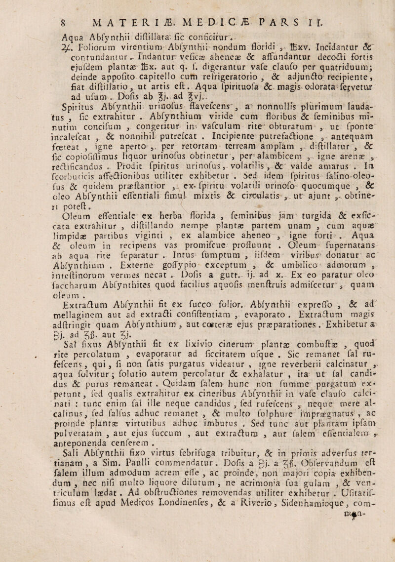 Aqua Abfynthii diflillara: fic conficitur.. ^4. Foliorum virentiunr Abfymhu nondum floridi v Ifexv. Incidantur St contundantur.. Indantur veficss ahenese Sc affundantur decotli fortis ejufdem plantae Ihx. aut q. f. digerantur vafe; claufo per quatriduum; deinde appofito capitello cum refrigeratorio, Sc adjundlo recipiente, fiat diflillatio, ut artis eft. Aqua fpirituofa <Sc magis odorata fervetur ad ufum Dofis ab ?j. ad gvj0. Spiritus Abfynthii urinofus flavefcensv a nonnullis plurimum lauda» tus , fic extrahitur . Abfynthium viride cum floribus Sc feminibus mi- nutim concifum , congeritur in vafculam rite'obturatum , ut fponte incalefcat , Sc nonnihil putrefcat . Incipiente putrefa&ione antequam foeteat , igne aperto per retortam terream amplam , diftillatur , Sc fic copiofiflimus liquor urinofus obtinetur , per alambicero , igne arenae , reclihcandus . Prodit fpiritus urinofus, volatilis , Sc valde amarus . In fcorbuticis affedlionibus utiliter exhibetur . Sed idem fpiritus falino-oleo- fus cc quidem prae fla ntior , ex- fpiri tu volatili urinofo quocumque , & oleo Abfynthii eflentiali fi mu! mixtis Sc circulatis s ut ajunt ^ obtine¬ ri potefl. Oleum eflentiale ex herba florida , feminibus jam' turgida Sc exfic- cata extrahitur , diflillando nempe plantae partem unam , cum aquae limpidae partibus viginti , ex aiambice aheneo , igne forti . Aqua & oleum in recipiens vas promifcue profluunt . Oleum fupernatans ab aqua rite feparatur . Intus fumptum , iifdem viribus donatur ac Abfynthium . Externe goflypio exceptum > Sc umbilico admotum * inteflinorum vermes necat * Dofis a guttv ij. ad xe £x eo paratur oleo faccharum Abfynthites quod facilius aquofis menftruis admifcetur 5 quam oleum . ExtraTum Abfynthii fit ex fucco folior. Abfynthii expreffo , Sc ad mellaginem aut ad extradli confiftentiam , evaporato . Extradlum magis adflringit quam Abfynthium , aut eceteras ejus praeparationes. Exhibetur a gj. ad Jfi. aut 3i- Sal fixus Abfynthii fit ex lixivio cinerunr plantsc combuftse , quod rite percolatum , evaporatur ad ficcitarem ufque . Sic remanet fal ru¬ fe! ce ns , qui, fi non fatis purgatus videatur , igne reverberii calcinatur aqua folvitur ; folutio autem percolatur Sc exhalatur , ira ut fal candi¬ dus & purus remaneat . Quidam falem hunc non fnmrne purgatum ex¬ petunt , fed qualis extrahitur ex cineribus Abfynthii in vafe claufo calci- nati : tunc enim fal ille neque candidus , fed rufelcens , neque mere al- calinus, fed falfus adhuc remanet , Sc multo fulphure impraegnatus , ac proinde plantae virtutibus adhuc imbutus . Sed tunc aut plantam ipfani pulveratam , aut ejus fuccum , aut extra&uro , aut falem efientialem r anteponenda cenferem . Sali Abfynthii fixo virtus febrifuga tribuitur, Sc in primis adverfus ter¬ tianam , a Sim. Paulli commendatur . Dofis a gj. a Obfervandum efl: falem illum admodum acrem eiTe , ac proinde, non majori copia exhiben¬ dum , nec nifi multo liquore dilutum , ne acrimoma fu a gulam , Sc ven¬ triculum laedat. Ad obfiru&iones removendas utiliter exhibetur . Ufiratif- fimus efl; apud Medicos Londinenfes, Sc a Riverio, Sidenhamioque, com- ramn-