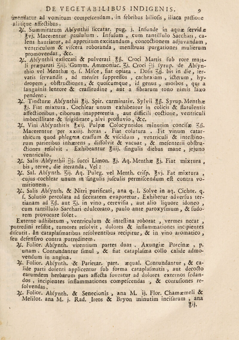 ^nen^atur ad vomitum compekendam, !ia febribus biliofis , iliaca paflio-ne aliifque affedibus.. 24. Summitatum Abfynthii (iccatar, pug. j. Infunde in aquae fervida gvj. Macerentur paululum . Infufutn , cum tantillulo Sacchari , ca¬ lens hauriatur, ad appetitum excitandum, coneodionem adjuvandam, ventriculum Sc vifcera roboranda , menftruas purgationes mulierum promovendas , Scc. Abfynthii exfrccati Sc pulverati Croci Martis fub rore maja« ]i praeparati JiijCGumm. Ammoniac. 5/. Croci-Qj. fyrup. de Abfyn- thio vel Menthae q. f. Mifce, Eat opiata . Dofis bis in die, ler- vatis fervandis , ad menfes fuppreflos , cachexiam , id erum , hy¬ dropem, obftrudtiones, Sc quofcumque, id genus , morbos , qui a (anguinis lentore Sc craffitudine , aut a .fibrarum tono nimis laxo pendent. ^ Ti ndiirac Abfynthii Jij. Spir. carminativ. Sylvii Syrup. Menthae %j. Fiat mixtura. Cochlear unum exhibeatur in colicis Sc flatulentis affedionibus , ciborum inappetentia , aut difficili codione, ventriculi imbecillitate Sc frigiditate, alvi profluvio, Scc. 24. Vini Abfynthitis Jxij. Pulpae Colocyntidos minutim concifac Jfl. Macerentur per xxiiij. horas . Fiat colatura . Fit vinum catar- thicum quod phlegma craflum Sc vifcidum , ventriculi Sc inteftino- rutn parietibus inhaerens , diflolvit Sc vacuat , Sc mefenterii obftru- diones refolvit . Exhibeantur ^iiij, ffingulis diebus mane , jejuno ventriculo 0 24. Salis Abfynthii 9j. fucci Limon. gj. Aq. Menthae Jj. Fiat mixtura , bis , terve, die iteranda. Vel : 2£. Sal. Abfynth. Aq. Puleg. vel Menth. crifp. Jvj. Fat mixtura , cujus cochlear unum in fmgulis jufculis permifcendum efl: contra vo¬ mitionem 0 2/i. Salis Abfynth. & Nitri purificati, ana q. 1. Solve in aq. Cichor. q. f. Solutio percolata ad ficcitatem evaporetur. Exhibetur adverfus ter¬ tianam ad aut Jj. in vino , cerevifia , aut alio liquore idoneo , cum tantillulo Sacchari edulcoratov, paulo ante paroxyfmum, Sc fudo- rem provocare i'olet. Externe adhibitum , ventriculum & inteflina roborat , vermes necat , putredini refiftit, tumores refolvit , dolores Sc inflammationes incipientes difcutit. In cataplafmatibus refolventibus recipitur, Sc in vino aromatico, feu defenflvo contra putredinem. Folior. Abfynth. virentium partes duas Axungiae Porcinae , p. unam . Contundantur fimul , Sc fiat cataplafma collo calide admo¬ vendum in angina. 24, Folior. Abfynth. Sc Parietar. parr. aequal. Contundantur , Sc ca¬ lide parti dolenti applicentur fub forma cataplafmatis , aut decodo earumdem herbarum pars affeda foveatur ad dolores externos fedan- dos , incipientes inflammationes compeicendas Sc comuflones re- fol vendas ^4- Folior. Abfynth. Sc Senecionis , ana M. ij. Flor.^ Chamaemeli Sc Melilot. ana M. j. Rad. Ireos Sc Bryon minutim incifarum , ana Vh