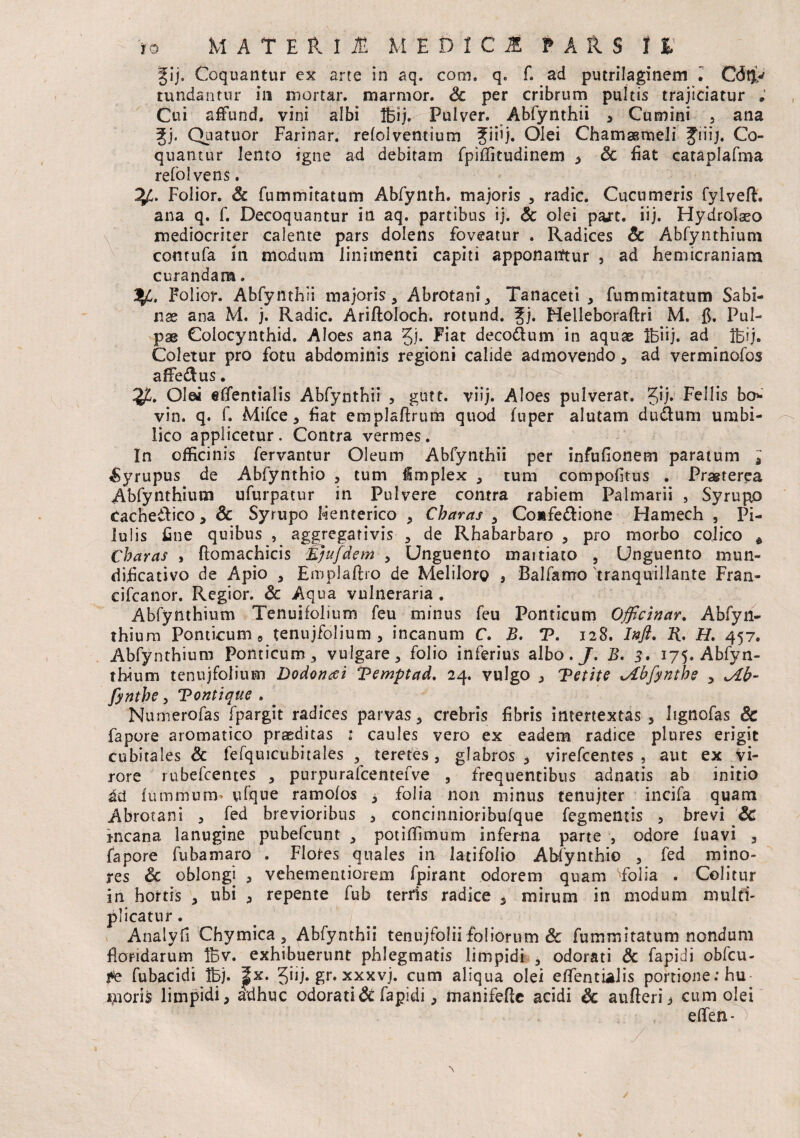 _ij. Coquantur ex arte in aq. com, q. f. ad putrilaginem ^ C<$$y tundantur ili mortar. marmor. Sc per cribrum pultis trajiciatur ; Cui affund, vini albi Ifcij. Pulver. Abfynthii > Cumini , ana gj. Quatuor Farinar. relolventium Jiiij. Olei ChamaBmeli Jiiij. Co¬ quantur lento igne ad debitam fpiffitudinem * & fiat cataplafma refolvens. Folior. & fummitatum Abfynth. majoris , radie. Cucumeris fylveft. ana q. f. Decoquantur in aq. partibus ij. & olei part. iij. Hydrolaeo mediocriter calente pars dolens foveatur . Radices dc Abfynthium contufa in modum linimenti capiti apponarftur , ad hemicraniam curandam. Folior. Abfynthii majoris, Abrotani, Tanaceti , fummitatum Sabi¬ nae ana M. j. Radie. Ariftoloch. rotund. Jj. Helleboraftri M. fi. Pul¬ pae Coiocynthid. Aloes ana Jj. Fiat decodum in aquae Ifeiij. ad Ifeij. Coletur pro fotu abdominis regioni calide admovendo, ad verminofos affedus. Olea effentialis Abfynthii , gutt. viij. Aloes pulverat. Jij. Eellis bo* vin. q. f. Mifce, fiat emplaftrum quod (uper alutam dudlum umbi¬ lico applicetur. Contra vermes. In officinis fervantur Oleum Abfynthii per infufionem paratum ^yrupus de Abfynthio , tum implex , tum compofitus . Prasterea Abfynthium ufurpatur in Pulvere contra rabiem Palmarii , Syrupp cachedico, & Syrupo Henterico , Charas , Comfedione Hamech , Pi¬ lulis fine quibus , aggregativis , de Rhabarbaro , pro morbo colico * Charas , fiomachicis Ejufdem , Unguento maitiato , Unguento mun- dificativo de Apio , Eroplaftro de Meliloro , Balfarrro 'tranquillante Fran- cifcanor. Regior. Sc Aqua vulneraria . Abfynthium Tenujfolium feu minus feu Ponticum Officinar. Abfyn- thiurn Ponticum, tenujfolium , incanum C. B. *P. 128. Intft. R. H. 457. Abfynthium Ponticum , vulgare, folio inferius albo./. B. 3. 175. Abfyn¬ thium tenujfolium Dodonaei Bemptad. 24. vulgo j 'Betite xAbfynthe , izb- fynthe, Bontique . . Numerofas fpargit radices parvas, crebris fibris intertextas, lignofas & fapore aromatico praeditas 1 caules vero ex eadem radice plures erigit cubitales & fefquicubitales , teretes, glabros* virefeentes , aut ex vi¬ rore rubefeentes , purpurafcentefve , frequentibus adnatis ab initio dd futnmurm vfque ramofos , folia non minus tenujter incifa quam Abrotani , fed brevioribus , concinnioribufque fegmentis * brevi & incana lanugine pubefeunt , poti (fimum inferna parte , odore (uavi , fapore fubamaro . Flores quales in latifolio Abfynthio , fed mino¬ res 6c oblongi , vehementiorem fpirant odorem quam Toiia . Colitur in hortis , ubi , repente fub terris radice , mirum in modum multi¬ plicatur . Analyfi Chymica , Abfynthii tenujfolii foliorum & fummitatum nondum floridarum Ifev. exhibuerunt phlegmatis limpidi , odorati & fapidi obfcu- fe fubacidi tfej. j|x. Jiij. gr. xxxvj. cum aliqua olei effentialis portione: hu¬ moris limpidi, adhuc odorati & fapidi, manifefle acidi & aufteri * cum olei e(fen-