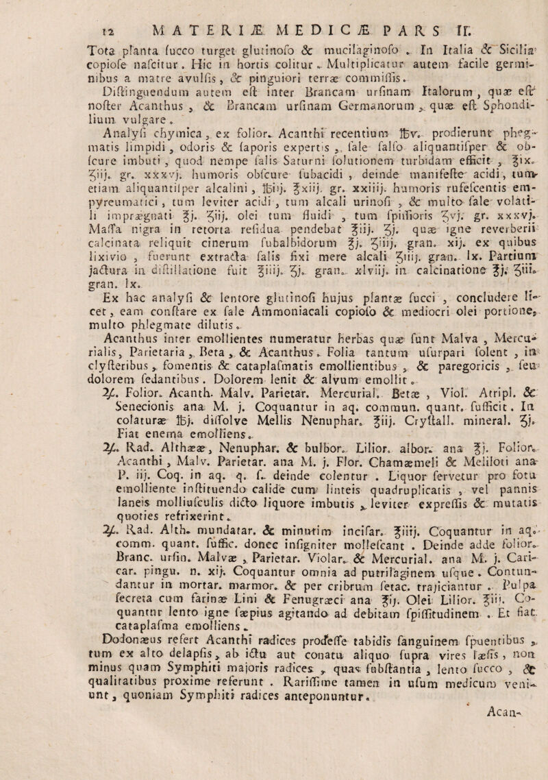 Tota planta fucco turget glutinofo Sc mucilaginofo In Italia Sc Sicilia5 copiofe nafcitur* Hic in hortis colitur« Multiplicatur autem facile germi¬ nibus a matre-avulfis, Sc pinguiori terrae commiffis. Diffinguendum autem eft inter Brancam urfrnam Italorum, quae e(r nofter Acanthus , Sc Brancam urfinam Germanorum quse efb Sphondi- liuirs. vulgare. Analyfi chymica, ex folior^ Acanthi recentium Ifcv. prodierunt' pheg- matis limpidi , odoris & faporis expertis Tale faifo aliquantifper & ob- fcure imbuti , quod nempe falis Saturni folutkmem turbidam efficit , |ix* i i} o. gr„ xxxvj. humoris obfcure fubacidi , deinde manifefte' acidi, tuov etiam aliquantilper alcalini , Ifjiij. Jxiij. gr» xxiiij. humoris rufefcentis em- pyreumatici, tum leviter acidi , tum alcali urinofr 5 Sc multo fale volati¬ li impraegnati §j. Jiij. olei tum fluidi , tum fphfioris Jvj; £r* xxxvj*- MafTa nigra in retorta refidua pendebat 3£iij. 3h quae sgne reverberii calcinata» reliquit cinerum fubalbidorum 2jj. Quj. gran* xij. ex quibus lixivio , fuerunt extrada falis fixi mere alcali Jiiij, gran* lx» Partiurrj jadura, in diffillatione fuit fiiij». 3j*~ gran., xlviij. in calcinadone f)i JnB gran. lx. Ex hac analyfi Sc lentore glutinofi hujus plantae fucci , concludere li¬ ceteam conflare ex fale Ammoniacali copiofo Sc mediocri olei portiones multo phlegmate dilutis*. Acanthus inter emollientes numeratur herbas quae' funt Malva , Mercu¬ rialis, Parietaria y. Beta > Sc Acanthus ^ Folia tantum ufurpari folent , ia clyfteribus * fomentis Sc cataplafmatis emollientibus, Sc paregoricis , feu: dolorem fedantibus. Dolorem lenit Sc alvum emollit 0 2£. Folior* A-canth. Malv. Parietar. Mercuriah Betae , Viol. Atripl. Sc Senecionis ana; M. j. Coquantur in aq. commun. quant. fufficit. In colaturae Ibj. ditfolve Mellis Nenuphar* fiij, Cryftall. mineral. Jj» Fiat enerqa emolliens. 2/L Rad. Althaeae, Nenuphar. Sc bulbor. Lilior* albor- ana Jj. Folior* Acanthi , Malv. Parietar. ana M. j. Flor. Chamaemeli Sc Meliloti ana P. iij. Coq. in aq. q. L deinde colentur . Liquor fervetur pro fotu emolliente inftituenda caiide cum? linteis quadruplicatis , vel pannis laneis molliufctilis dido liquore imbutis ^leviter expreffis Sc mutatis quoties refrixerint». 2£. Rad. Alth* mundatar. Sc minuti m incifar. fiiij, Coquantur in aq..- comm. quant. fuffic. donec infignifer mollefcant . Deinde adde ioiior<> Branc. urfin. Malvae x Parietar. Violar»,.& Mercurial. ana M. j. Cari- car. pingu. n. xij; Coquantur omnia ad putrifaginem ufque* Contun¬ dantur in mortar. marmor.. Sc per cribrum fetae, trajiciantur . Pulpa fecreta cum farinae Lini Sc Fenugraeci ana f\). Olei; Lilior. fiij. Co¬ quantur lento igne faepius agitando ad debitam fpiffitudinem *. Et fiat. cataplafma emolliens» Dodonaeus refert Acanthi radices prodeffe tabidis fangufnem fpuentiBus >( tum ex alto delapfis , ab idti aut conatu aliquo fupra vires taefis , non minus quam Symphiti majoris radices: , quas; fubftantia , lento fucco , Sg qualitatibus proxime referunt . Rariffime tamen in ufum medicum veni¬ unt, quoniam Symphiti radices anteponuntur* Acati-