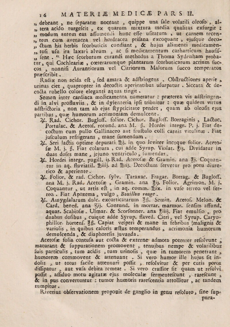 H debeant 3 ne Ce paratas noceant quippe una fale volatili oFeofo a l- ^ tera acido mrgefcit ex quarum mixtura media qualitas, exfurgit : n modum autem eas. aflumeabi hunc e (Te ufitatum , ut carnem recea- 5> tem cum avenacea vel hordeacea ptifana excoquant > ejufque deco- dium his herbis fcorbuucis condiant Sc hujus alimenti medicamen- tofi ufu ita laxari alvum A ac G medicamentum catharncum haufif- >x fetat a Ct Haec fcorbutum. curandi methodus a Thoma Sydenham proba¬ tur 5 qui Coschleari* , c ceterarum que plantarum fcorbuticarum acrium fuc- cos .nonuifi Aurantiorum vel Curiarum Malorum fucco temperatos prae fer ibit * . > 0 Radix non acida eft x fed amara Sc adflrin-gens . Obftrudiones: aperit * urinas ciet 3 quapropter in decodis aperientibus ufurpatur .. Siccata Sc de- coda rubello colore eleganti aquas tingit . Semen inter cardiaca medicamenta numeratur : praeterea visqadftringea- di in alvi profluviis , Sc in dylenteria ipfl tribuitur quae quidem virtus; adftridoria x non tam ah ejus ftypticicate pendet , quam ah oleofis ejus, partibus , quae humorum acrimoniam: demulcent. Rad. Cichor. Bugloff., folior. Cichor.. BugloflT Borragims ,, Laduc, Portulae» Sc Acet oh rotund. ana M. fL Hordei imegr. P. j. Fiat de- codum cum pullo Gallinaceo aut fruflulo colli carnis vitulinae . Fiat jufculum refrigerans y mane fu mendum * Seri ladis optime depurati lbj. in quo leviter incoque folior. Aceta- fae M. j. fi. Fiat colatura , cui adde Syrup. Violat, ji/. Dividatur in duas dofes mane * jejuno ventriculo 5 (umendas». Hordei integr. pugili. ipRad. Acetofae & Gramin. ana Jj. Coquan¬ tur in aq. fluviatih Ifeiiij» ad Ifeiij.. Decadum fervetur pro potu diure¬ tico Sc aperiente . 1JL. Folior. Sc rad, Cichor. fylv. Taraxac. Fragar. Borrag. Sc BuglofL ana M. j. Rad. Acetofae >. Gramin. ana gij. Folior. Agrimon. M. j* Coquantur x ut artis efl: in aq. cotum. ®x. in vafe terrea vel fer¬ reo, . Fiat Apozema x vulgo 5. Bouillm rouge . 2£0 Amygdalarum dulc. excorticatarum Semiit. AcetoC Melon. Sc Card*. benedV ana 5B- Contund. in mortar. marmor, fenfim affunde' aquar». Scabiolae. Ulmar. Sc Scorfonner. ana Jiiij. Fiat emulflo 3. pro duabus doflbus x cuique adde Syrup. flaved». Citri , vel Syrup. Caryo- phillor. hortenf. Capiat vefperi; Sc mane in febribus {malignis Sc variolis x in quibus caloris aeflus temperandus x acrimonia humorum demulcenda x Sc diaphorefis juvanda . Acetofae folia contufa aut coda Sc externe admota potenter refofvunt x maturant & fuppuratianem promovent 5, tenuibus nempe Sc volatilibus £uis particulis x tum acidis , tum urinofis , quae in tumorem penetrant a humorem commovent & attenuant . Si vero humor ille hujus (it in¬ dolis x ut totus facile attenuari poflit s refolvitur Sc per cutis poros diflipatur aut vafa debita remeat . Si vero craflior fit quam ut refolvi poflit afliduo motu agitat* ejus moleculae fermentefeunt , rarefeunt x Sc in pus convertuntur tumor humoris rarefcentia attollitur x ac tandem rumpitur » Ri verius obfervationem proponit de ganglio in genu refoluto* fine fup- pura-