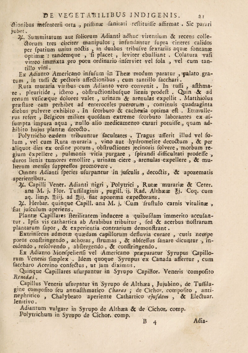 priftmae faniiati rdlituiff e affirmat Sic 'parari dionibus mefenterii orta jubet. Summitatum aut foliorum Adianti adhuc virentium & recens colle- dorurn tres circiter manipulos 3 infundantur fupra cineres calidos per fpatium unius nodis , in duabus tribufve fexrariis aquse fontanae optima : tandemque , E placet 3 leviter ebulliant , Colatura vafi vitreo immixta pro potu ordinario infer viet vel fola 3 vel cum tau» tillo vini . Ex Adianto Americano Infufum in Theae modum paratur ^palato gra¬ tum , in tuffi Sc pedoris affetlionibus 3 cum tantillo facchari. Ruta muraria viribus cum Adianto vero convenit „ In tuffi ? afthma¬ te , pleuritide 3 idero , obftrudionibufque lienis prodeft . Quin Sc ad renum veficaeque dolores valet 3 urinam Sc arenulas expellit . Matthiolus prseftare eam perhibet ad enteroceles puerorum 3 continuis quadraginta diebus pulvere exhibito . In fcorbuto Sc cachexia optima eft s Ettmulle- rus refert * Belgicos milites quofdam extreme fcorbuto laborantes ex al- fumpta impura aqua nullo aiio medicamento curari potuiffe 3 quam ad» hibito hujus plantas decodo. Polytricho esedem tribuuntur facultates . Tragus afferit illud vel fo- lum 3 vel cum Ruta muraria , vino aut -hydromelite decodum 3 Sc per aliquot dies ex ordine potum 5 obftrudiones jecinoris folvere, morbum re¬ gium Expellere 3 pulmonis vitia purgare ? fpirandi difficultati prode ffe , duros lienis tumores emollire , urinam ciere ,3 arenulas expellere 5 Sc mu- Iterum menfes (uppreflos promovere . Omnes Adianti fpecies ufurpantur in jufculis 5 decodis, Sc apozematis aperientibus. Capilli Vener. Adianti nigri 5 Polytrici 5 Rutae murariae Sc Ceter. ana M. j. Flor. Tuffilaginis 3 pugili, ij. Rad. Althaeae Jj. Coq. cum aq. lirnp. Ifeiij.-ad'ffiij. fiat apozema expedorans. 2£. Herbar. quinque Capill. ana M. j. Cum fruftulo carnis vitulinae s Eat jufculum aperiens. Plantae Capillares fterilitatem inducere a quibufdam immerito accufan- tur . Ipfis vis cathartica ab Arabibus tribuitur 3 fed & acerbus hoftrarum plantarum fapor 3 & experientia contrarium demonftrant. Extrinfecus admotae quaedam capillorum defluvia curare 3 cutis nempe poros conflringendo 3 achoras, flrumas 3 & abfceffus fanare dicuntur ^ in¬ cidendo 5 refolvendo 3 abflergendo , Sc conflringendo „ Ex Adianto Monfpeiienfl vel Americano praeparatur Syrupus Capillo¬ rum Veneris flmplex . Idem quoque Syrupus ex Canada affertur , cum faccharo Acerino confedus , ut jam diximus. Quinque Capillares ufurpantur in Syrupo CapiHor. Veneris eompofito Renodat, Capillus Veneris ufurpatur in Syrupo de Althaea, Jujubino, de Tuffila- gine compoflto feu antiafthmatico Charas ; de Cichor. cornpofito 3 anti- nephritico a Chalybeato aperiente Cathartico sjufdem 3 Sc Eleduar. lemtivo. Adiantum vulgare in Syrupo de Althaea Sc de Cichor* comp. Polytrichum in Syrupo de Cichor. comp.