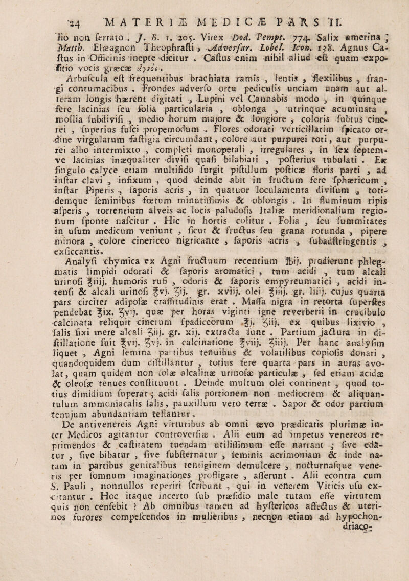 Iro non, ferrato . J. B. t. 205. Vitex Vempt. 774. Salix amerina , Matth. Elseagnon Theophrafli > *Adverfar. Lobel. Icon. 158. Agnus Ca¬ ttus in Officinis inepte dicitur . Cattus enim nihil aliud eft quam expo¬ litio vocis graecae uyjos. Arbufcula ett frequentibus brachiata ramis , lentis , flexilibus 3 fran¬ gi contumacibus . Frondes adverfo ortu pedicuiis unciam unam aut al¬ teram longis haerent digitati a Lupini vel Cannabis modo , in quinque fere lacinias feu folia particularia 9 oblonga 3 utrinque acuminata s mollia (ubdivifi , medio horum majore Sc longiore , coloris fubtus cine¬ rei , fuperius fufci propemodum Flores odorati verticiifarim fpicato or¬ dine '-virgularum fattigia circumdant s colore aut purpurei toti, aut purpu¬ rei albo intermixto > completi monopetali , irregulares , in fex feptem- ve lacmias inseqoaliter divifi quafi bilabiati , potterius tubulati . Ek fingulo calyce etiam multifido furgit piftijlum poflicae floris parti , ad inftar clavi 5 infixum } quod ^deinde abit in frudum fere fphsericum , Inftar Piperis , faporis acris , in quatuor loculamenta divifum a toti- dernque feminibus foetum minutiffimis Sc oblongis . In fluminum ripis afperis 3 torrentium alveis ac locis paludofls Italiae meridionalium regio¬ num fponte nafcitur . Hic in hortis colitur . Folia 5 feu fummitates in ufum medicum veniunt , fletu Sc frudus feu grana rotunda , pipere minora , colore cinericeo nigricante , faporis acris 5 fubadflringentis exficcantis* Analyfi chymica ex Agni fruduum recentium 'ffijij. prodierunt phleg¬ matis limpidi odorati Sc faporis aromatici 9 tum acidi 3 tum alcali urinofi Jiiij. humoris rufi 3 odoris Sc faporis empyreumatici 9 acidi in- tenfi Sc alcali urinofi ^vj. %\j. gr. xviij. olei giiij. gr. liiij. cujus quarta pars circiter adipofae craffitudinis erat . MalTa nigra in retorta fuperftes pendebat |ix. gvij. quae per horas viginti igne reverberii in crucibulo calcinata reliquit cinerum fpadiceorum %j. Jiij. ex quibus lixivio ^ falis fixi mere alcali Jnj* gr* xij. extrada fune . Partium jadura in di- ftillatione fuit Jvfl* 5V)* in caleinatione fviij. Jiiij. Per hanc analyfim liquet 9 Agni lemma pa tibus tenuibus Si volatilibus copiolis donari 3 quandoquidem dum diftsllantur 3 totius fere quarta pars in auras avo¬ lat, quam quidem non folar aicalinae urinofae particulae * fed etiam acidae Sc oleofae tenues condituum . Deinde multum olei continent , quod to¬ tius dimidium fu pera t; acidi falis portionem non mediocrem Sc aliquan¬ tulum amrnoniacalis Diis, pauxillum vero terrae . bapor Sc odor partium tenujum abundantiam teftantur. De antivenereis Agni virtutibus ab omni sevo prodicatis plurimae in¬ ter Medicos agitantur controverflae . Alii eum ad impetus venereos re¬ primendos Sc caftitatem tuendam utiliffimum efle narrant ; five eda¬ tur , five bibatur 5 five fubfternatur ■> feminis acrimoniam Sc inde na¬ tam in partibus genitalibus tentiginem demulcere , nodurnafque vene¬ ris per fomnum imaginationes profligare , afferunt » Alii econtra cum S. Pauli 3 nonnullos reperiri fcribunt , qui in venerem Viticis ufu ex¬ citantur . Hoc itaque incerto fub praefldio male tutam effe virtutem quis non cenfebit ? Ab omnibus tamen ad hyftericos affiedus Sc uteri¬ nos furores cornpefcendos in mulieribus 5 necnon etiam ad hypochon- driaqg-