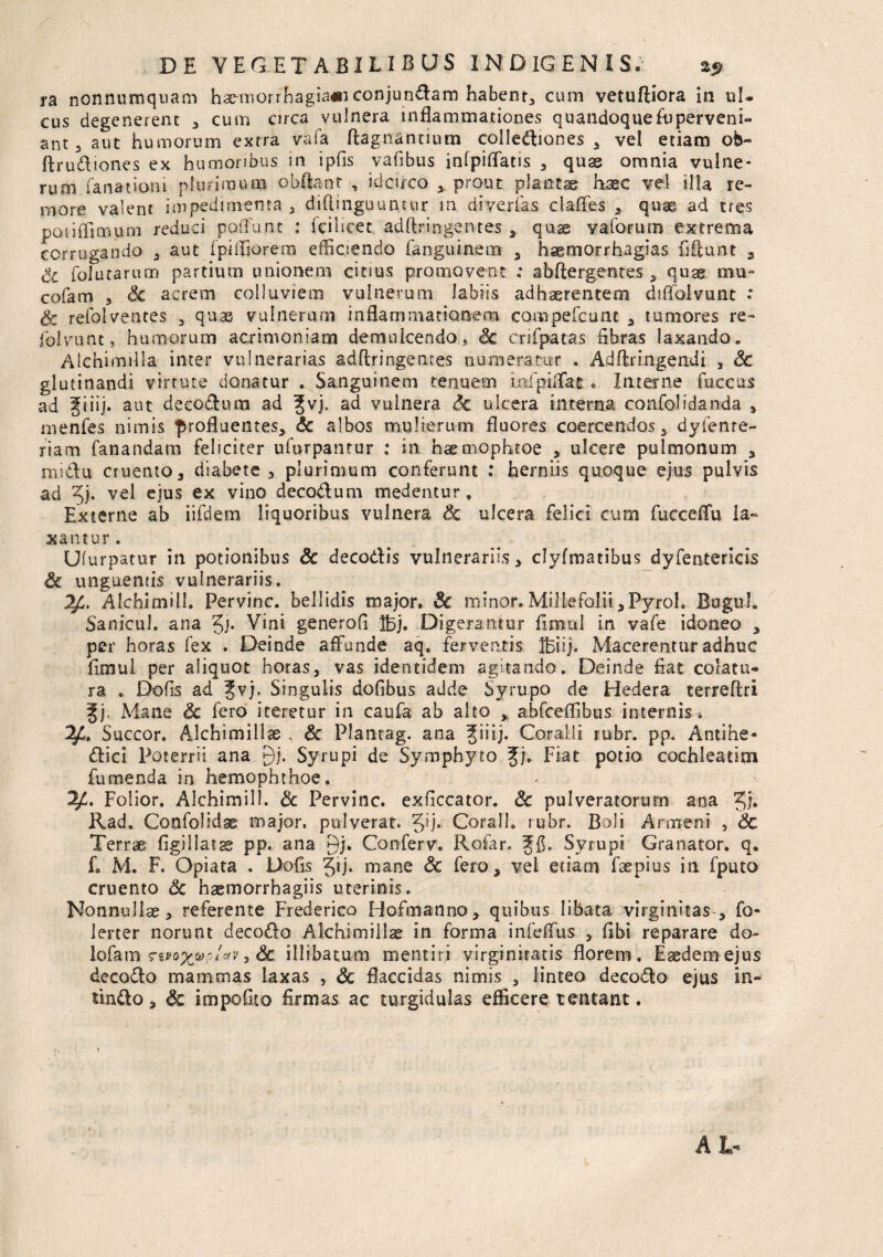 ra nonnumquam haemorrhagia*! conjungam habent, cum vetuffiora in ul¬ cus degenerent , cum circa vulnera inflammationes quandoque Superveni¬ ant 3 aut humorum extra vafa flagitantium collediones , vei etiam ob- ftrudiones ex humoribus in ipfis vafibus inlpiffatis , quas omnia vulne¬ rum fanat ion i plurimum obftant , idcirco * prout plantae haec vel illa re¬ more valent impedimenta , diftinguuntur m diyerias clafles , quaj ad tres pauffimum reduci poflunt : fcilicet adftr.ingentes , quae vaforum extrema corrugando , aut fpifliorem efficiendo fanguinem , haemorrhagias fiftunt , Sc folutarum partium unionem citius promovent ; abftergentes , quas mu- cofam 5 Sc acrem colluviem vulnerum labiis adhaerentem diflolvunt ; Sc refolventes 3 quas vulnerum inflammationem compefcunt , tumores re- folvunt, humorum acrimoniam demulcendo, <3c crifpatas fibras laxando. Alchimilla inter vulnerarias adftringentes numeratur . Adftringendi , Sc glutinandi virtute donatur . Sanguinem tenuem infpiflat. Interne faccus ad giiij. aut decodum ad 3[vj. ad vulnera Sc ulcera interna confolidanda , menfes nimis profluentes, Sc albos mulierum fluores coercendos, dyfetue- riam fanandam feliciter ufurpantur : in haemophtoe , ulcere pulmonum , midu cruento, diabete, plurimum conferunt : herniis quoque ejus pulvis ad ^j. vel ejus ex vino decodum medentur. Externe ab iifdem liquoribus vulnera Sc ulcera felici cum fucceflu la¬ xantur. Ulurpatur in potionibus Sc decodis vulnerariis, clyfmatibus dyfentericis Sc unguentis vulnerariis. Alchimill. Pervinc. bellidis major. Sc minor.Millefolii,Pyrol. Buguh Sanicul. ana gj. Vini generofl Ibj. Digerantur fimul in vafe idoneo , per horas fex . Deinde affunde aqe ferventis IBiij. Macerentur adhuc fimul per aliquot horas, vas identidem agitando. Deinde flat colatu¬ ra . Dofis ad Jvj. Singulis dofibus adde Syrupo de Hedera terreftri f j. Mane Sc fero iteretur in caufa ab alto , abfceffibus internis-. V- Succor. Alchimill se . Sc Plantag. ana ^iiij. Coralli rubr. pp. Antihe- dici Poterrii ana gj. Syrupi de Symphyto Jj, Fiat potio cochleatim fumenda in hemophthoe. Folior. Alchimill. Sc Pervinc. exficcator. Sc pulveratorurn ana Jj. Rad. Confolidse major, pulverat. Corall. rubr. Boli Armeni , Sc Terrae figiliatae pp. ana gj. Conferv. Rofar. Syrupi Granator. q. f. M. F. Opiata . Dofls Jij. mane Sc fero, vel etiam faepius in fputo cruento Sc haemorrhagiis uterinis. Nonnullas, referente Frederico Hofmanno, quibus libata virginitas , fo- lerter norunt decodo Alchlmiiiae in forma infeffus , flbi reparare do- lofam 7ivq%u>?1*v >Sc illibatum mentiri virginitatis florem. Eaedem ejus decodo mammas laxas , Sc flaccidas nimis , linteo decodo ejus in¬ findo, Sc impoGto flrmas ac turgidulas efficere tentant.