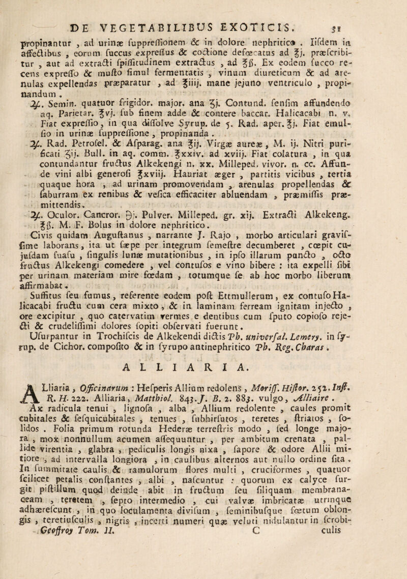 DE VEGETABILIBUS EXOTICIS. *i propinantur , ad urinae fuppreffionem & in dolore nephritico . lifdem ia affedUbus , eorum fuccus expreflus Sc codione defaecatus ad gj. praefcribi- tur , aut ad extradi fpiffitudinem extradus , ad gfl, Ex eodem fucco re¬ cens expreffo Sc mufto fimul fermentatis , vinum diureticum Sc ad are¬ nulas expellendas praeparatur , ad mane jejuno ventriculo , propi¬ nandum . Semin. quatuor frigidor, major, ana Contund. fenfim affundendo aq. Pariet ar. Jvj. fub finem adde Sc contere baccar. Halicacabi n9 v. Fiat expreffio, in qua diffoive Syrup. de 5. Rad. aper. fj. Fiat emui- fio in urinae fuppreffione , propinanda . OjL. Rad. Petrofel. Sc Afparag. ana gij. Virgae aureae , M. ij. Nitri puri¬ ficati §ij. Boli. in aq. comtn. ^xxiv. ad xviij. Fiat colatura , in qua contundantur frudtus Alkekengi n. xx. Milleped. vivor, n. cc. Affun¬ de vini albi generofi Jxviij. Hauriat aeger , partitis vicibus , tertia quaque hora , ad urinam promovendam , arenulas propellendas Sc faburram ex renibus Sc velica efficaciter abluendam , prasmiffis prae¬ mittendis. Oculor. Cancror. Qj. Pulver. Milleped. gr. xij. Extra&i Alkekeng» M. F. Bolus in dolore nephritico. Civis quidam Auguftanus , narrante J. Rajo , morbo articulari gravif- fime laborans, ita ut faepe per integrum femeftre decumberet , coepit cu- jmfdam fuafu , fingulis lunae mutationibus , in ipfo illarum pan&o , odio frudtus Alkekengi comedere , vel contufos e vino bibere : ita expelli flbi per urinam materiam mire foedam , totumque fe ab hoc morbo liberum affirmabat * Suffitus feu fumus, referente eodem poft Ettmullerum, ex contufoHa- licacabi fru&u cum cera mixto, Sc in laminam ferream ignitam injedlo , ore excipitur , quo catervatim vermes e dentibus cum fputo copiofo reje- & crudeliffimi dolores fopiti obfervati fuerunt. Ufurpantur in Trochifcis de Alkekendi didis Th. unlverfaL Lemery. in fy- rup. de Ciebor, compofito & in fyrupo antinephritico Tb. Reg. Obaras . A L L I A R I A. ALliaria , Officinarum : Hefperis Alliam redolens , Moriff. Hi flor. zyi.Infi. R. H- 222. Ailiaria, Mattbiol, 843.J. B. 2. 88j. vulgo, .Alliaire . Ax radicula tenui , lignofa , alba , Allium redolente , caules promit cubitales Sc fefquicubkales , tenues , fubhirfutos , teretes , ftriatos , fo- lidos . Folia primum rotunda Hederae terreftris modo , fed longe majo¬ ra , mox nonnullum acumen affequuntur , per ambkum crenata , pal¬ lide virentia , glabra , pediculis longis nixa , fapore Sc odore Allii mi¬ tiore 5 ad intervalla longiora , in caulibus alternos aut nullo ordine fita » In fummitate caulis & ramulorum flores multi , cruciformes , quatuor fciJieet petalis conflantes , albi , nafcuntur : quorum ex calyce fur- git piftillum quod deinde abit in frudtum feu filiquam membrana¬ ceam , teretem , fepto intermedio , cui valvae imbricatae utrinque adhaereicunt , in quo loculamenta divifum , feminibufque foetum oblon¬ gis , teretiufculis , nigris , incerti numeri quas veluti nidulantur in fcrobi- Geoffroy Tom. U. C culis