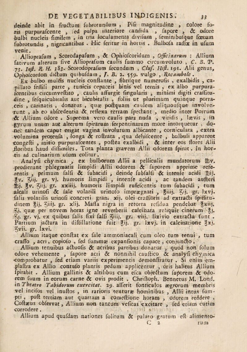 deinde abit in frudum fubrorundum , Fifi- magnitudine , colore fo¬ ris purpurafcente , ied pulpa interiore candida , fapore , 6c Odore buibi nucleis fimilem , in tria loculamenta divifum * feminibufque foetum fubrotundis , nigricantibus . Hic feritur in hortis . Bulbola radix in ufum venit, Alitoprafum , Scorodapafum , Sc Ophiofcoridnm , Officinarum : Allium fativum alterum five Allioprafum caulis fummo circumvoluto , C. B. -P. 73» Infi. K H. 3S3. Scorodoprafum fecundum , CJuf. Hift. 191, Alii genus, Opholcordon didum quibufdam , f. B. 2. 555?. vulgo , Rocambole . Ex bulbo multis nucleis conflante , fibrilque numerofis , exalbidis , ca¬ pillato feflili parte , tunicis cepaceis' binis vel ternis , ex albo purpura¬ scentibus circum vellito , caulis affurgit Angularis , minimi digiti craflitu- dine , fefquicubira-Us aut bicubitalis , foliis ut plurimum quinque porra¬ ceis , carinatis , donatus , qua? poftquam caulem aliqxioufquft involve¬ runt , ab eo abfcedentia Sc reflexa terram fpedant , medio inter Porrum & Allium odore • Suprema vero caulis pars nuda , viridis , Igsvis , in gyrum unum aut alterum fpirarum ferpentinarum more intorquetur , do* nec tandem caput erigat vagina involutum albicante , corniculata , extra volumina protenfa , longa & roflrata 5 qua dehifcente , bulbuli apparent congefli , initio purpurafcentes , poflea exalbidi , Sc inter eos flores Alii floribus haud diffundes . Tota planta gravem Allii odorem fpirat. In hor¬ tis ad culinarium ufum colitur . Analyfi chy mica , ex bulborum Allii a pelliculis mundatorum Ifev. prodierunt phlegmatis limpidi Allii odorem Sc faporem apprime refe¬ rentis , primum falfi Sc fubacidi , deinde fu h falfi Sc intenfe acidi fbij. ?v, gr» vj. humoris limpidi , intenfe acidi , ac tandem au fleri fe» Jiij. gr. xxiiij, humoris limpidi rufefeentis tum fubacidi , tum alcali urinofi Sc fal.e volatili urinofo impraegnati , %iu). gr. Ixvj. falis volatilis urinofi concreti gran. xij. olei cr afflor is ad ex tradi fpiffitu- dinem ^ij. Jiiij. gr. xlij. Maffa nigra in retorta refidua pendebat ^xiij. 5). quae per novem horas igne reverberii calcinata reliquit cinerum ^j. gj. gr. vj. ex quibus falis fixi falfi §iiij. gr* viij. lixivio extrada funt . Partium jadura in diflillatione fuit fij, gr. Ixvj. in calcinatione |xj. Jvii. gr. lxvi. Allium itaque conflat ex fale ammoniacali cum oleo tum tenui , tum crafTo , acri, copiofo , fed fummae expanfionis capace , conjundo. Allium tenuibus aduofis Sc acribus partibus donatur , quod non folum odore vehemente , fapore acri Sc nonnihil cauflico Sc analyfi cbymica •comprobatur , fed etiam variis experimentis demonflratur . Si enim em- plaflra ex Allio contufo plantis pedum applicentur , oris halitus Allium fpirabit . Allium gallinis & altilibus cum efca objedum favorem & odo¬ rem Cuum in eorum carne & ovis prodit . Cfariftoph. Bennetus M. Lond. in Theatro Tabidorum exercitat. 29, aflerit fonticulos aegrorum membris vel incifos vel inuflos , in rarioris texturae hominibus , Allii intus fum- pti , poft tertiam aut quartam a co na cilione horam , odorem reddere . Coflaeus obfervat, Allium non tantum veficas excitare , fed etiam cutim corrodere, d sn Allium apud quafdam nationes folitum Sc palaro gratum efl alimento- C 2 rum