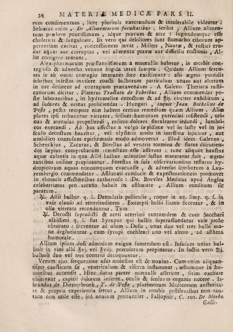 rum condimentum ? licet plurimis execrandmn Sc intolerabile videatur 7 Sebizius enim > De Mlhmenterum facuftatibus , feribit 3 Allium alimen¬ tum praebere pauciffimum , idque pravum Sc acre : fugienduroqun effe cholerkis Sc fanguineis. Iis vero qui debiliores funt ftomacho ciborum ap¬ petentiam excitat 3 concodlionem juvat . Milites 5 Naurx, Sc ruflici cru¬ das aquas aut corruptas * vel alimenta pravae aut difficilis coblionis , Al¬ lio corrigere teneant. Alexipharmacum pr&ftamvfTimutn a nonnullis habetur , in morbis con- taglofis Sc adverfus venena frigida intus fumpta . Qu;dam Allium feren¬ tes fe ab omni contagio immunies fore exifiiroanfr : alii aegros putridis febribus infeflos invifere coadli bulborum particulam unam aut alteram in ore detinent ad contagium praecavendum . A Galeno Theriaca rufii- canorum dicitur . Platerus TraMatu de Febribus , Allium commendat pe¬ lle laborantibus , in bydromelite deco&um Sc ad §i/, circiter exhibitum i ad fudores Sc urinas proliciendas . Hungari , inquit Joan. Bockelius de Tefie , pellis tempore non habent certius remedium quam Allium . Aliss plures ipfi tribuuntur vi-riutes , fciliceti humorum putredini r didendi , urM nas Sc arenulas propellendi 3 colicos dolores flatuleirtos fedandi , lumbri-; cos enecandi » Ad hos affedus a vulgo faipiffime vel in lafle vel in ju-2 fculo decodum hauritur > vel clyfleris modo in inteflina injicitur , aut umbilico contufum epithematis modo admovetur . Illud idem Galenus ^ Schenckius ^ Zacutus, Sc Borellus ad ventris tormina Sc flatus difeutien- dos fepius comprobatum remedium effe afferunt ; tunc aliquot hauflus aquae calentis in qua Allii bulbus minufim fedus maceratus fuit , aegro-; tantibus utiliter propinantur . Forefius in fuis obfervationibus teflatur hy¬ dropicorum aquas nonnunquam evacuaffe r Sc adverfus fcorbutum a Lau- rembergio commendatur . Aflhmati conducit Sc expedlorationem promovet in thoracis affe£lionibus catharrofis : Dr. Bovvles Medicus apud Anglos celeberrimus pro arcano habuit in aflhmate 3 Allium conditum fic paratum . Allii bulbor. q. h Denudatis pelliculis 3 coque in aq. limp. q. f. in vafe claufo ad teneritudinem Exempti bulbi linteo fkcentur 3 Sc irs olla vitreata reconduntur. Tum Decodli fupradidli Sc aceti acerrimi tantumdem Sc cum Sacchari albiffimi q. k fiat Syrupus qui bulbis fuperaffundatur vafe probe obturato ; ferventur ad ufum ; Dofis , unus duo vel tres bulbi ma¬ ne deglutiantur a cum fyrupi cochleari uno vel altero 5 ad affhma humorale . Alliqm ipfum dofi admodum exigua fumendum efl. Infufum unius bul- luh in vini albi Jvj. vel Jviij. percolatum propinatur. In Iadlis vero Hj* bulbuli duo vel tres contriti decoquuntur . Verum ejus frequendor ufus moleflus eft Sc noxius . Cum enim aliquan- tifper caudicum fit 3 ventriculum Sc vifcera inflammat , aeflumque in hu¬ moribus accendit . Hinc flatus parere nonnulli afferunt 3 fitim excitare ©biervant 5 capitis dolorem inferre , oculis Sc fenfuium organis nocere . li¬ brandus .de Diemerbroek., T. de Veji e. ? plurimorum Medicorum amdorita- te Sc propria experientia fretus 5 Allium in morbis peflilentibus non tan¬ tum no n. utile effe> fed noxiam pronuntiat . Faliopius 3 (T. iquDs Morbo,