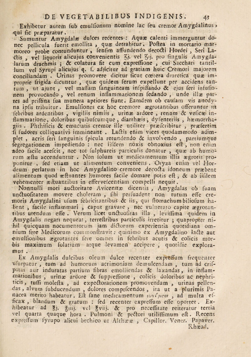 Exhibetur autem fub emulfionum nomine lac feu cremor Amygdalinus 5 qui fic praeparatur. Sumuntur Amygdalas dulces recentes : Aquae calenti immerguntur do¬ nec pellicula fuerit emollita , qu^ detrahitur. Poftea in mortario mar¬ moreo probe contunduntur , fenfim affundendo decodi Hordei , Seri La¬ ciis , vel liquoris alicujus convenientis J). vel 5'j- pr° ftngulis Amygda¬ larum drachmis j Sc colatura fit cum expreflione , cui Sacchari tantil¬ lum vel Syrupi alicujus q. f. adjicitur ad gratiam huic Cremori majorem conciliandam . Urinas promovere dicitur ficut coetera diuretica quae im¬ proprie frigida dicuntur 3 quae quidem ferum expellunt per accidens tan¬ tum a ut ajunt 3 vel maffam fanguineam infpiffando & ejus feri infufio- nem provocando , vel renum inflammationem fedando 3 unde illae par¬ tes ad priftina fua munera aptiores fiunt. Eamdem ob caufam vis anody- na ipfis tribuitur. Emulliones ex hoc cremore aegrotantibus offeruntur m febribus ardentibus , vigiliis nimiis * urinas ardore y renum Sc veficas in¬ flammatione, doloribus quibufcumque 3 diarrhaeis, dyfenteri-is 3 haemorrha- giis . Phthificis Sc emaciatis cremor ille utiliter praefcribitur , praefertim fi fudores colliquativi immineant . La&is enim vices quodammodo adim¬ plet , acris feri (anguinis fpicula retundendo Sc involvendo , paniumque fegregationem impediendo : nec iifdem noxis obnoxius efl non enim adeo facile acefcit , nec tot fulphureis particulis donatur , quae ab humo¬ rum seftu accenduntur . Non (oliim ut medicamentum iliis aegrotis pro¬ ponitur , fed etiam ut alimentum conveniens . Oryza enim vel Hor¬ deum perlatum in hoc Amygdalino cremore deeoda idoneum praebent alimentum quod geftuantes humores facile domare potis efl:, Sc ab iifdem vehementer ge/tuancibus in effervelcentiam compelli nequit. Nonnulli moti audoritate Avicenrtac dicentis 3 Amygdalas ob fuam unduofitatem movere choleram 3 fibi perfuadent non tutum efle cre¬ moris Amygdalini ufum febncitantibus\& iis 3 qui flomachum biliofum ha¬ bent , facile inflammari , caput gravare , nec vulnerato capite aegrotan¬ tibus utendum efle . Verum licet unduofitas illa , leviflima quidem in Amygdalis negari nequeat, terreflribus particulis irretitur 5 quapropter ni¬ hil quicquam nocumentorum jam didorum experientia quotidiana om¬ nium fere Medicorum commonftravit: quitiimo ex Amygdalino lade aut emulfionibus aegrotantes fere omnes in febribus acutis Sc colicis mor¬ bis maximum folatium - atque levamen accipere, quotidie explora¬ mus . Ex Amygdalis dulcibus oleum dulce recenter expveflum frequenter ufurpatur , tum ad humorum acrimoniam demulcendam , tum ad crif- patas aur induratas partium fibras emolliendas Sc laxandas 3 in inflam¬ mationibus , urinae ardore Sc fuppreffione , colicis doloribus ac nephri¬ ticis 3 tufli molefta , ad expedorationem promovendam , urinas pellen¬ das 3 alvum fubducendum , dolores compefeendos 3 ita ut a plurimis Pa¬ nacea merito habeatur. Efl: fane medicamentum ev-nipieov 3 ad multa ef¬ ficax , blandum Sc gratum : fed recenter expreflum efle oportet. Ex¬ hibeatur ad |j. giiij. yd Jviij. Sc pro neceffitate reiteratur tertia vel quarta quaque hora . Pulmoni Sc pedori utiliffimum efl:. Recens