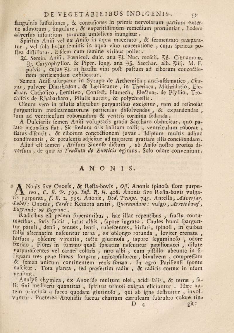 fanguinis fu (Fu Aones , Sc contuflones in primis ner volarum partium excer¬ ne admotum , Angulare, Sc experiri Almum remedium pronuntiat» Eodem adverfus infantium tormina umbilicus inungitur. Spiritus Anili vel ex Anifo in aqua macerato , Sc fermentato praepara¬ tur y vel fola hujus feminis in aqua vitae maceratione , cujus fpiritus po- Ilea diflillatur. Eifdem cum femine viribus pollet. 2£r Semin-. Anili , Foenieul. dole, ana 51« Nuc* mofch'- 5f$* Cifinamoro. gj. Caryophyllor. Sc Piper, long. ana 915* Sacchar. aib. M. F. pulvis , cujus 5f. *11 Eauftu vini pofr pafhim ad ciborum concotlio- nem perficiendam exhibeatur. Semen Anifi ufurpatur in Syrupo de Arthemifla ; anti-afthmatico, Cha¬ ras > pulvere Diarrhadon , Sc Laetificante, in Theriaca, Mithridatio, £ie- eluar. Catholico, Lenitivo, Confefh Hamech, EIe£luar, de Piyllio, Tro- chifcis de Rhabarbaro, Pilulis aureis, Sc polychreflis. Oleum vero in pilulis aliquibus purgantibus excipitur, tum ad refinofas purgantium medicamentorum particulas divolvendas ,■ Sc expandendas ,. tum ad ventriculum roborandum Sc ventris tormina fedanda. A Dulciariis femen Anifi voluptatis gratia Saccharo obducitur, quo pa¬ lato jucundius fiat. Sic foedum oris halitum tollit s ventriculum roborat , flatus difcuiit , Sc ciborum conco&ionem juvat . Idipfum multis adhuc condimentis , Sc potulentis adjicitur ad majorem gratiam illis conciliandam. Aliud efE femen s Anifum Sinenfe di£lum , ab Anifo noflro prorfus di- verfu m , de quo in Traffatu de Exoticis egimus» Solo odore conveniunt. A N 0 N I S. d A Nonis five Ononfs, Sc Refta-bovis , Ojf. Anonis fpinofa flore purpu- /1. reo , C. B. V. 399» Inft* It. H. 408. Anonis five Refta-bovis Vulga¬ bis purpurea 3 J» B. 2. 35K* Anonis, Dod. Vempt. 743. Antella, idverfar. 'Lobel: Ononis, Cordi 1 Remora aratri. Quorumdam: vulgo, Strreteboeuf, Bugrctnde ou Bugrcine . Radicibus efc pedem fuperamibns , hac illae repentibus , fractu contu¬ macibus , foris fufeis , intus albis , fapore ingrato . Caules humi fpargun- tur patuli , denfi , tenues , lenti, rubefeentes , hirfuti, fpinofi , in quibus folia aFtefnatim nafcuntur terna ex oblongo rotunda , leviter crenata , hirfata , obfcure virentia, ta£lu glutinofa , fapore leguminofo \ odore fetido . Flores in fummo quafi fpicatim nafcuntur papilionacei , dilute Purpurafcentes vel carnei coloris , raro albi , cum piflillo abeunt^ in fi- Nquam tres pene lineas longam, unicapfularem , bivalvem , compreflam Sc femen unicum continentem renis forma . In agro Parifienfi fponte nafeitur . Tota planta , fed prsefertim radix , Sc radicis cortex in ufum veniunt. Analyfl chymica y ex Anonide multum olei, acidi falis, Sc terrae , fa¬ lis fixi mediocris quantitas , fpiritus urinofi exigua eliciuntur . Haec au¬ rem principia a fucco quodam glutinofo , qui ab igne deflruitur , invol¬ vuntur . Praeterea Anonidis fuccus chartam caeruleam fubrubro colore tin-