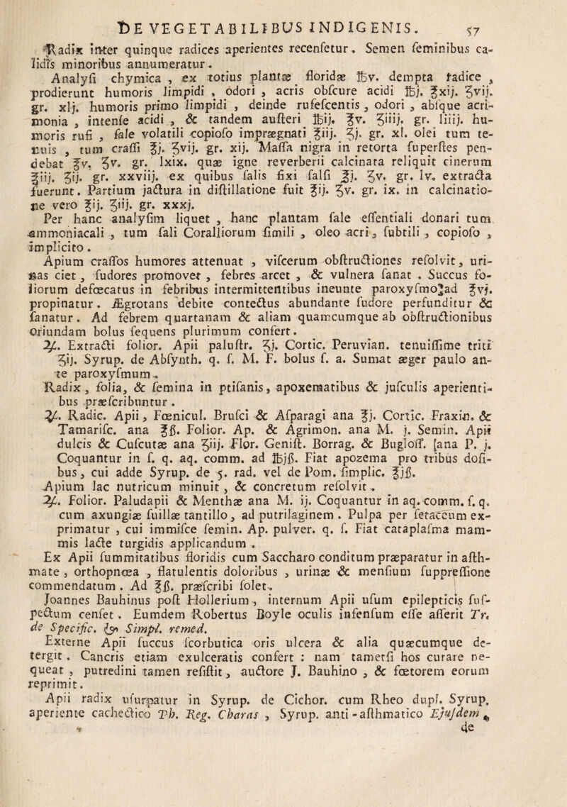 ^adix inter quinque radices aperientes recenfetur. Semen feminibus ca¬ lidis minoribus annumeratur . Analyfi chymica , ex totius planta^ floridae lEv. dempta fadiee 5 prodierunt humoris Jimpidi , odori , acris obfcure acidi tBj. fxij. gr. xlj. humoris primo limpidi , deinde rufefcentis , odori , ablque acri¬ monia , intenfe acidi , Sc tandem aufteri^ ibij. ?v. 5,JU* gr* liiij* hu¬ moris rufi , fele volatili copiofo impraegnati fiij. ^j. gr. xl. olei tum te¬ nuis , tum craffi f j. gr. x i j. Malia nigra in retorta fuperffes pen¬ debat JV, 5^* Sr- quae igne reverberii calcinata reliquit cinerum §iij* 5ij. gr* xxviij. ex quibus falis fixi falfi 5j. Jv* gr. iv. extra&a fuerunt. Partium ja&ura in diffillatione fuit gij. gv. gr. ix. in calcinatio- TiC vero f ij. Jiij» gr. xxxj. Per hanc analyfim liquet , hanc plantam fale efiTentiali donari tum, ^mmoniacali , tum fali Coralliorum fimili 5 oleo acri , fubtili , copiofo , implicito. Apium craflbs humores attenuat , vifcerum obftrudliones refolvic, uri¬ cas ciet, fudores promovet , febres arcet , Sc vulnera fanat . Succus fo¬ liorum defoecatus in febribus intermittentibus ineunte paroxyfmo^ad f vj. propinatur, fEgrotans debite contettus abundante fudore perfunditur Sc fanatur. Ad febrem quartanam Sc aliam quamcumque ab obfirudionibus Oriundam bolus fequens plurimum confert. Extra&i folior. Apii paluftr. Jj. Cortic. Peruvian. tenuifiime triti 5ij. Syrup. de Abfynth. q. f. M. F. bolus f. a. Sumat aeger paulo an¬ te paroxyfmum. Radix, folia, Sc femina in ptifanis, apoxematibus Sc jufculis aperienti* bus prae feri buntu r . Radie. Apii, Foenicul. Brufci Sc Afparagi ana fi. Cortic. Fraxin» Sc Tamarifc. ana gfi. Folior. Ap. & Agrimon. ana M. j. Semin. Apii dulcis Sc Cufcutae ana Jiij. Flor. Genift. Borrag. Sc Bugfoff. [ana P. Coquantur in f. q. aq. comm. ad Ihjfi. Fiat apozema pro tribus dofi- bus, cui adde Syrup. de 5. rad. vel de Pom. fimplic. Jjfi. Apium lac nutricum minuit, Sc concretum refolvit. 2/C. Folior. Paludapii Sc Menthae ana M. ij. Coquantur in aq. comm. f, q* cum axungiae fuillse tantillo, ad putrilaginem . Pulpa per fetaceum ex¬ primatur j cui immifee femin. Ap. pulver, q. f. Fiat cataplafma mam¬ mis lade turgidis applicandum . Ex Apii fummitatibus floridis cum Saccharo conditum praeparatur in afth- mate , orthopnoea , flatulentis doloribus , urinae Sc menfium fuppr&ffione commendatum . Ad f fi. prasferibi folet. 1 Joannes Bauhinus poft Ffollerium, internum Apii ufum epileptici fuf- pcflum cenfet. Eumdem Robertus Boyle oculis infenfum elfe alferit Tr< de Specific. <Jy> SimpL remed. Externe Apii fuccus icorbutica oris ulcera Sc alia quaecumque de- tergit. Cancris etiam exulceratis confert : nam tametfi hos curare ne¬ queat , putredini tamen refiftit, auttore J. Bauhino , Sc fostorem eorum reprimit. Apii radix nfurpatur in Syrup. de Cichor. cum Rheo dupE Syrup. aperiente cache&ico vh. Heg, Charas , Syrup. anti -afihmatico EjuJdem % •*