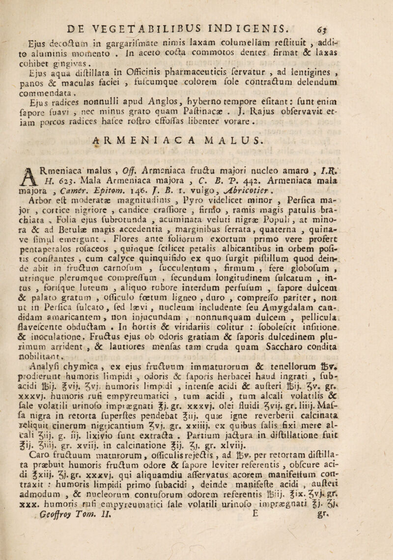 Ejus decodum in gargarifmate nimis laxam columellam reflituit , addi¬ to aluminis momento . In aceto coda commotos dentes firmat Sc laxas cohibet gingivas. b r #\ , Ejus aqua diftillata in Officinis pharmaceuticis fervatur , ad lentigines , panos Sc maculas faciei , fu ficum que colorem fole contradam delendum commendata, £jus radices nonnulli apud Anglos, hyberno tempore efitant: funtenim fapore fuavi , nec minus grato quam Paflinacae . J. Rajus obfervavit et- iam porcos radices hafce roflro effoiTas libenter vorare. ARMENIACA MALUS. V ARmeniaca malus , Off, Armeniaca frudu majori nucleo amaro , LR* H. 625. Mala Armeniaca majora , C. B. P. 442. Armeniaca maia majora , Camer. Epit&m, 14#. J. B. 1. vulgo, udbricotier , Arbor eft moderatae magnitudinis , Pyro videlicet minor , Perfica ma¬ jor , cortice nigriore , candice craffiore , firmo , ramis magis patulis bra¬ chiata „ Folia ejus fubrotunda , acuminata veluti nigrae Populi, at mino¬ ra Sc ad BetuLse magis accedentia , marginibus ferrata, quaterna , quina- ve fimul emergunt . Flores ante foliorum exortum primo vere profert pentapetalos rofaceos , quinque fcilicet petalis albicantibus in orbem poli¬ tis condantes , cum calyce quinquifido ex quo furgit pidillum quod dein- de abit in frudum carnofum , fuoculentum , firmum , fere globofum , utrinque plerumque comprefium , fecundum longitudinem folcatum , in¬ tus , forifque luteum , aliquo rubore interdum perfufum , fapore dulcem Sc palaro gratum , ofliculo foetum ligneo , duro , compreifio pariter, non ut in Perfica fulcato, fed laevi, nucleum includente feu Amygdalam can¬ didam amaricantem, non injucundam , nonnunquam dulcem , pellicula daveicente obdudam . In hortis Sc viridariis colitur : fobolefcit infitione Sc inoculatione. Frudus ejus ob odoris gratiam Sc faporis dulcedinem plu¬ rimum arrident , Sc lautiores m en fas tam cruda quam Saccharo condita nobilitant. Analyfi chymica , ex ejus fruduum immaturorum Sc tenellorum Ibw prodierunt humoris limpidi , odoris Sc faports herbacei haud ingrati , fub- addi IBsj. Jvij. 5VJ’ humoris limpidi , intenfe acidi Sc au fleri lbij„ 5vi Sr® xxxvj. humoris rufi empyreumarici , tum addi , tum alcali volatili|s Sc fale volatili urinofo impraegnati Jj.gr. xxxvj. olei fluidi gr. liiij. Mal- fa nigra in retorta fuperfles pendebat 5!Ij* quae igne reverberii calcikata leliquit cinerum nigricantium 5VF gr* xxiiij. ex quibus falis fixi mere al- cali 5'ij. g. lij. lixivio fiunt extrada . Partium jadura in d/flillatione fuit Jij. 5™)* gr. xvnj. 111 calcinatione gij. Jj. gr. xlviij. Caro fruduum maturorum, officulisrejedis , ad IBv. per retortam diftilla- ta praebuit humoris frudum odore & fapore leviter referentis , obfcure ad¬ di Jxiij. 5j*gr‘ xxxvj. qui aliquamdiu afiervatus acorem manifettum con¬ traxit : humoris limpidi primo fubacidi , deinde manifefle acidi , aufteii admodum , & nucleorum con tu forum odorem referentis Ib.iij. Jix. Jvj» gr. xxx. humoris rufi em,pyreumaciei fale volatili urinofo impraegnati fj. §i* Geoffroy Tom. 1L E gre