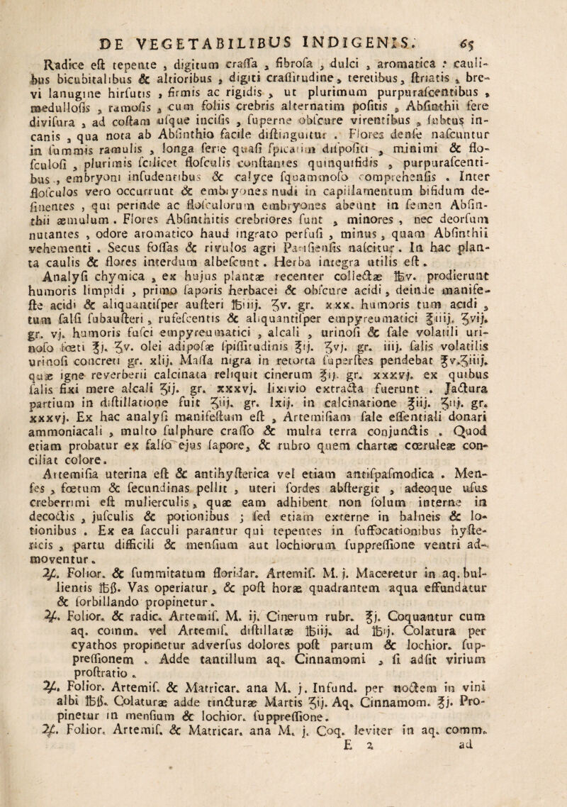 Radica eft tepente , digitum crafTa , fibrofa , dulci , aromatica * cauli¬ bus bicubitalibus & alrioribus * digiti craflirudine» teretibus, ftriatis * bre¬ vi lanugine hirfucis , firmis ac rigidis > ut plurimum purpurafcentibus » medullofis >. rumofis 4 cum foliis crebris alternarim poficis , Abfinthii fere di vi Tura a ad coibam ufque incilis > fuperne obfcnre virentibus ? fu h tus in¬ canis a qua nota ab Ablinthio facile diftinguitar . Flores denfe nafcuptur in fummis ramulis > longa fere quali fpicarim dilpofiti * minimi Sc flo- fculofi a plurimis fcdicet flofculis conflantes qumquifidis 5. purpurafcenti- bus 5 embryoni infudentibus <3c calyce fquammofo eomprehenfis . Inter flolculos vero occurrunt Sc embiyones nudi in capillamentum bifidum de¬ linentes , qui perinde ac flofeulorum embryones abeunt in femen, Abfin- thii aemulum . Flores Abfiathitis crebriores funt , minores , nec deorfuni nutantes , odore aromatico haud ingrato per Fufi * minus s quam Abfinthii vehementi . Secus foflas Sc rivulos agri Pan Geniis nakitur♦ In hac plan¬ ta caulis Sc flores interdum albefcunt. Herba integra utilis eft. Analyfi chymica * ex hujus plantae recenter coi i efl ae Ifev. prodierunt humoris limpidi , primo faporis herbacei Sc obfcnre acidi 5 deinde manife- fle acidi Sc aliquantifper au fleri Ibi ii;. %v. gr. xxx. humoris tum acidi % tum falli fubaufteri 3 rufefcentis Sc aliquantifper empyreumatici Jiiij. Jvij. gr, vj. humoris fufci empyreumatici 5 alcali > urinofi Sc fale volatili uri- nofo foeti 5v. olei adipofae Ipiflitudinis fij. 5VF gr« iiij> falis volatilis urinofi concreti gr. xlij» Mafla nigra in retorta fu perfles pendebat Jv.Jinj. quae igne reverberii calcinata reliquit cinerum §i/. gr. xxxvj. ex quibus falis fixi mere alcali Jij. gr. xxxvj. lixivio extrafla fuerunt . Jaflura partium in diftillatione fuit 5i'f gr* Ixfj. in calcinarione giij. 5ui* gr. xxxvj. Ex hac analyfi manifeftum efl > Artemifiam fale eftenriaii donari ammoniacali > multo fulphure craiTo Sc multa terra conjundis . Quod etiam probatur ex falfcf ejus lapore* Sc rubro quem chartis coeruleae con- ciliac colore. Artemifia uterina efl Sc antihyflerica vel etiam antifpafmodica . Men- fes > foetum <3c fecundinas pellit 3 uteri fordes abftergit > adeoque ufus creberrimi eft mulierculis % quae eam adhibent non folum interne in decoftis y jufculis Sc potionibus ; fed etiam externe in balneis & lo¬ tionibus . Ex ea facculi parantur qui tepentes in fuflbcariooibus hy de¬ licis * partu difficili & men-fium aut lochiorum fupprefllone ventri ad-, moventur. 2fi, Folior. Sc fummitatum floridar. Artemif M. j. Maceretur in aq. bul¬ lientis Ibfi. Vas operiatur * Sc poft horae quadrantem aqua effunditur Sc forbillando propinetur. Folior» Sc radie. Artemif. M. ij. Onerum rubr. 3Jj. Coquantur cum aq. comma vel Artemif diftillatse Ibiij. ad Bij. Colatura per cyathos propinetur adverfus dolores poft partum Sc lochior. fup- preffionetn Adde tantillum aq. Cinnamomi * 11 adfic virium proftratio .. Folior. Artemif & Matricar. ana M. j. Infund. per noflem in vini albi Iblf. Colaturae adde tindurae Martis Jij* Aq. Cinnamom. ?j. Pro¬ pinetur in menfmm Sc lochior. fupprefllone. Folior. Artemif <3c Matricar. ana M. j. Coq. leviter in aq. comm. E z ad