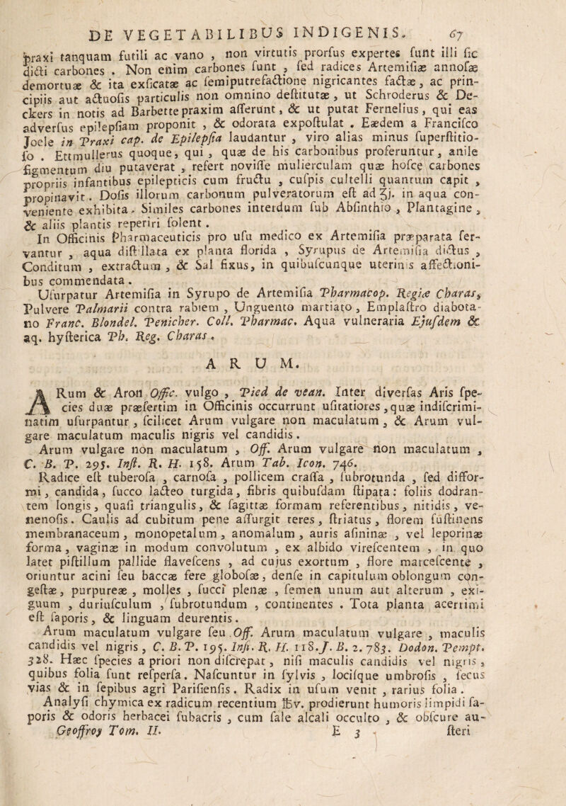 braxi «aquam futili ac vano , non virtutis^prorfus expertes funt illi fic di£ti carbones . Non enim carbones funt , fed radices Artemifias annotas demortuae & ita exficatse ac femiputrefa&ione nigricantes fadlae , ac prin¬ cipiis aut a&uofis particulis non omnino deflitutae , ut Schroderus Sc De- ckers in notis ad Barbette praxim afferunt, & ut putat Fernelius, qui eas adverfus epilepfiam proponit , & odorata expoftulat . Eaedem a Francifco Joele in Traxi cap. de Epi/epfia laudantur , viro alias minus fuperftitio- fo Ettmullerus quoque, qui , quae de his carbonibus proferuntur, anile Eo-mentum diu putaverat , refert novifle mulierculam quas holce carbones propriis infantibus epilepticis cum fru&u , cufpis cultelli quantum capit , propinavit. Dofis illorum carbonum pulveratomm eft ad 5)* inaqua con¬ veniente exhibita. Similes carbones interdum fub Abfinthro * Plantagine, Sc aLiis plantis reperiri folent . In. Officinis Pharmaceuticis pro ufu medico ex Artemifia praeparata fer¬ vantur , aqua diflillata ex planta florida , Syrupus de Artemifia didus , Conditum , extradum , Sc Sal fixus, in quibufcunque uterinis affefhcmi- bus commendata. Ufurpatur Artemifia in Syrupo de Artemifia Tbarmatop. Regice Charas* Pulvere Talmarii contra rabiem , Unguento martiato , Emplaftro diabeta» no Franc. Blondel. Tfnicher. ColL Vharmac, Aqua vulneraria Ejufdem &c aq. hyfterica Th* Reg. Charas• ARUM. ARurn Sc Aron Offic. vulgo , Tied de vean. Inter diverfas Aris fpe- cies duae praefertim in Officinis occurrunt ufitatiores ,quse. mdifcrimi- natim ufurpantur, fcilicet Arum vulgare pon maculatum , Sc Arum vul¬ gare maculatum maculis nigris vel candidis. Arum vulgare non maculatum , Ojf. Arum vulgare non maculatum , C. B. T. 295. Infl. R. H' 158. Arum Tah. Icon. 746. Radice efl tuberofa , carnofa , pollicem craffa , fubrotunda , fed diffor- n>i, candida, fucco ladeo turgida, fibris quibufdam ftipata: foliis dodran¬ tem longis, quaii jfiangulis, Sc fagittae formam referentibus, nitidis, ve- nenofis. Caulis ad cubitum pene aiTurgit reres, Ariatus , florem fuftinens membranaceum , monopetalum, anomalum , auris afinina^ , vei leporinae forma, vaginas in modum convolutum , ex albido virefcentem , in quo latet piftillum pallide flavefcens , ad cujus exortum , flore marcefcente , oriuntur acini feu baccae fere ^lobofae, denfe in capitulum oblongum cqn- geftae, purpureae , molfes , fucci plenae , femep unum aut alterum , exi¬ guum , duriufculum , fubrotundum 5 continentes . Tota planta acerrimi eft faporis, Sc linguam deurentis. Arum maculatum vulgare feu Off. Arurn maculatum vulgare , maculis candidis vel nigris , C. B, T. 19$. Inft. R. FI. 11 8.J. B. 2. 785. Dcdon. Tempt. 318. Haec fpecies a priori non difci^pat, nifi maculis candidis vel nigns, quibus folia funt refperfa. Nafcuntur in fyivis , locifque umbrofis , fecus vias Sc in fepibus agri Parifienfis. Radix in ufum venit , rariui folia. Analyfi chymica ex radicum recentium lt5v. prodierunt humoris limpidi fa¬ poris Sc odoris herbacei fubacris , cum fale alcali occulto , Sc obfcure au- Geoffroj Tom. II• E 3 fleri