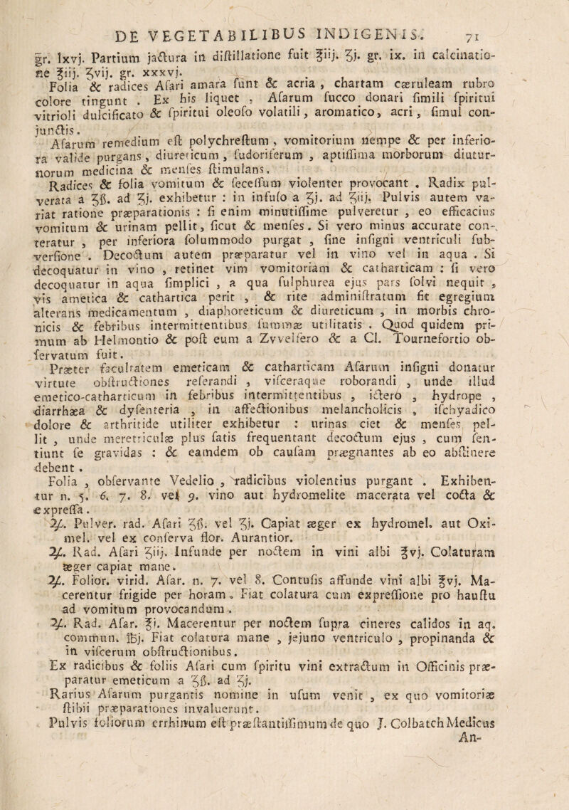 gr. lxvj. Partium ja&ura in diftiltetione fuit fiij. gj. gr. ix. in catcinatio- Se giij. gvij. gr. xxxvj. , f Folia Sc radices A far i amara funt Sc acria , chartam caeruleam rubro colore tingunt . Ex his liquet , Afarum fucco donari fimili fpiricui ^vitrioli dulcificato Sc fpiritui oleofo volatili* aromatico* acri, fimul con- juncis. , ,, n , 1 n • • o . r . Afarum remedium eft polychreftum , vomitorium nempe & per inferio¬ ra valide purgans, diureticum* fud-oriferum * aptiffmia morborum diutur¬ norum medicina Sc menfes flimulans, Radices Sc folia vomitum & fecelfum violenter provobant . Radix pul- verata a gfi. ad gj. exhibetur : in infufo a gj. ad giij. Pulvis autem va¬ riat ratione praeparationis : fi enim minutiffime pulveretur * eo efficacius vomitum Sc urinam pellit* ficut Sc menfes. Si vero minus accurate con-. teratur , per inferiora folummodo purgat * fine infigni ventriculi fub- verfione . Decorum autem praeparatur vel in vino vel in aqua . Si decoquatur in vino , retinet vim vomitoriam Sc cathauicam : fi vero decoquatur in aqua fimplici , a qua fulphurea ejus pars folvi nequit , vis ametica Sc cathartica perit * & rite adminiftratum fit egregium alteraris medicamentum , diaphoreticum Sc diureticam , in morbis chro¬ nicis & febribus intermittentibus futnmae utilitatis . Quod quidem pri¬ mum ab Helmoatio Sc poft eum a Zvveifero Sc a Gh Tournefortio ob- fervatum fuit. Prseter facultatem emeticam Sc catharticam Afarum infigni donatur virtute obftru&iones referandi * vifceraque roborandi 3 unde illud emetico-catharticum in febribus intermittentibus * ictero 3 hydrope , diarrhsea Sc d-y-fenteria , in affeflionibus melancholicis s ifchyadico dolore Sc arthritide utiliter exhibetur ; urinas ciet Sc menfes, pel¬ lit * unde meretriculas pius fatis frequentant decoctum ejus * cum fen- titint fe gravidas ; Sc eamdem ob caufam praegnantes ab eo abftinere debent. ^ ( Folia * obfervante Vedelio * xradicibus violentius purgant . Exhiben¬ tur n. 5. 6. 7. S, vel vino aut hydromelite macerata vel co£la Sc cxpreffa. 2£. Pulver, rad. Afari gfi. vel gj. Capiat aeger ex hydromeL aut Oxi- mei. vel ex conferva flor. Aurantior. Rad. Afari giij. Infunde per noflem in vini albi ^vj. Colaturam seger capiat mane» Folior. virid, A far. n, 7. vel 8. Contufis affunde vini albi Jvj. Ma¬ cerentur frigide per horam . Fiat colatura cum expreffione pro hauflu ad vomitum provocandum , Pvad. Afar. fi. Macerentur per no$em fupra cineres calidos in aq. commun» Ibj. Fiat colatura mane , jejuno ventriculo * propinanda Sc in vifcerum obftruftionibus. Ex radicibus Sc foliis Afari cum fpiritu vini extra dium in Officinis prae¬ paratur emeticum a gfi. ad gj. Rarius Alarum purgantis nomine in ufum venit * ex quo vomitorias ftibii praeparationes invaluerunt. Pulvis foliorum errhitnun eft prasftantiifimumde quo J. Colbatch Medicus An-