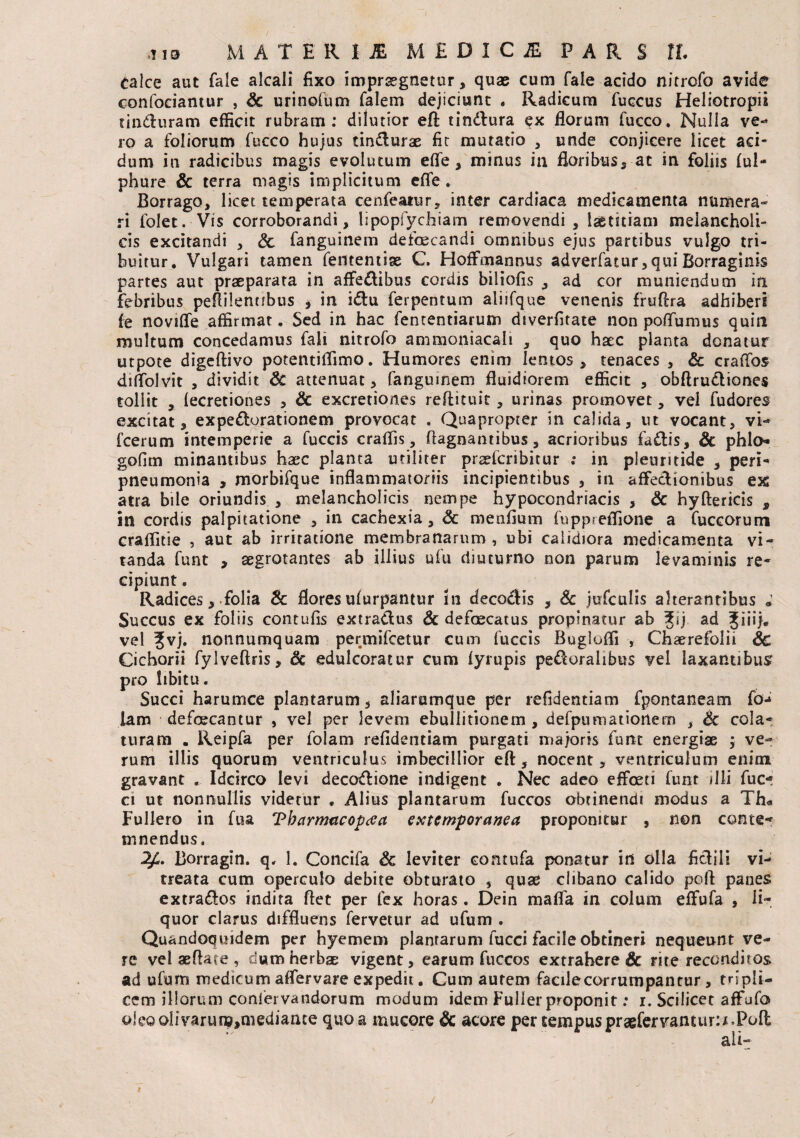 Calce aut fale alcali fixo impraegnetur, quae cum fale acido nitrofo avide confociantur , Sc urinofum falem dejiciunt . Radicum fuccus Heliotropii tinduram efficit rubram: dilutior eft tindura ex florum fucco. Nulla ve¬ ro a foliorum fucco hujus tindurae fit mutatio , unde conjicere licet aci¬ dum in radicibus magis evolutum eflfe, minus in floribus, at in foliis fui- phure & terra magis implicitum efle . Borrago, licet temperata cenfeatur, inter cardiaca medicamenta numera¬ ri folet. Vis corroborandi, lipopfychiam removendi, laetitiam melancholi¬ cis excitandi , & fanguinem defoecandi omnibus ejus partibus vulgo tri¬ buitur. Vulgari tamen fedtemise C. Hoffmannus adverfatur,quiBorraginis partes aut praeparata in affedibus cordis biliofis , ad cor muniendum in febribus peRilennbus , in idu ferpentum aliifque venenis fruftra adhiberi fe novifle affirmat. Sed in hac fententiarum diverfitate non potfumus quin multum concedamus fali nitrofo ammoniacali , quo haec planta donatur utpote digeftivo potentiffimo. Humores enim lentos , tenaces , Sc craffos dilTolvit , dividit Sc attenuat, fanguinem fluidiorem efficit , obftrudiones tollit , fecretiones , & excretiones reftituit, urinas promovet, vel fudores excitat, expedorationem provocat . Quapropter in calida, ut vocant, vi- fcerum intemperie a fuccis craffis, ftagnantibus, acrioribus fadis, Sc phlo* gofim minantibus haec planta utiliter praefcribitur : in pleuritide , peri- pneumonia , morbifque inflammatoriis incipientibus , in affedionibus ex atra bile oriundis , melancholicis nempe hypocondriacis , Sc hyftericis s in cordis palpitatione , in cachexia, Sc menfium fuppreffione a fuccorum craflltie , aut ab irritatione membranarum, ubi calidiora medicamenta vi¬ tanda funt , aegrotantes ab illius ufu diuturno non parum levaminis re¬ cipiunt . Radices, folia Sc flores ufurpantur in decodis , Sc jufculis alterantibus ; Succus ex foliis contufis extradus Sc defaecatus propinatur ab 3Jij ad Jiiij* vel ?vj. nonnumquam permifcetur cum fuccis Bugloffi , Chaerefolii Sc Cichorii fylveftris, Sc edulcoratur cum fyrupis pedoralibus vel laxantibus pro libitu. Succi harumce plantarum, aliarumque per refidentiam fpontaneam fo^ lam defoecantur , vel per levem ebullitionem , defpumationern , Sc cola¬ turam . Reipfa per foiam refidentiam purgati majoris funt energiae ; ve¬ rum illis quorum ventriculus imbecillior eft, nocent, ventriculum enim gravant . Idcirco levi decodione indigent . Nec adeo effoeti funt illi fuc- ci ut nonnullis videtur . Alius plantarum fuccos obtinendi modus a Th« Fullero in fua 'PbarimicopcCct externporanea proponitur , non conte¬ mnendus. 2£. Borragin. q, 1. Concifa Sc leviter contufa ponatur ini olla fidili vi- treata cum operculo debite obturato , quae clibano calido poft panes extrados indita ftet per fex horas. Dein maffa in colum effufa , li¬ quor clarus diffluens fervetur ad ufum . Quandoquidem per hyemem plantarum fucci facile obtineri nequeunt ve¬ re vel aeftate , dum herbae vigent, earum fuccos extrahere & rite reconditos ad ufum medicum aflervare expedit. Cum aurem facile corrumpantur, tripli¬ cem illorum coniervandorum modum idem Fuller proponit: r. Scilicet affufo oie©olivarun?>niediaiue quo a mucore Sc acore per tempus praefervantur:**Pofl ali-