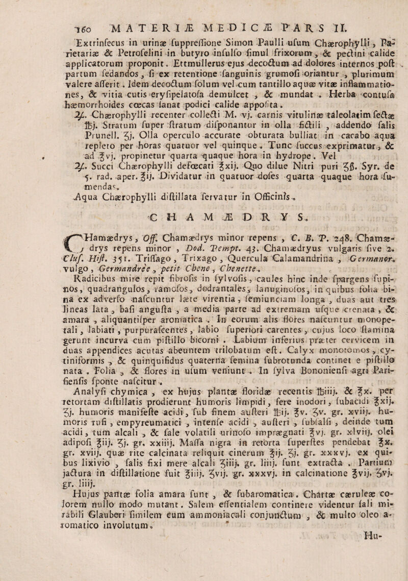 Extrinfecus in urinae fuppreflione Simon Paulli ufum Chaerophylli, Pa¬ rietarias Sc Petrofelini in butyro infulfo fimul frixorum, <k pectini calide applicatorum proponit » Ettmullerus ejus deco£tum ad dolores internos poft partum fedandos, fi ex retentione fanguinis grumofi oriantur , plurimum valere aflerit. Idem decodtum folum vel cum tantillo aquae vitas inflammatio¬ nes, Sc vitia cutis eryfipelatofa demulcet , Sc mundat » Herba contufa haemorrhoides ccecas lanat podici calide appofta. 2£. Chasropbylli recenter colle&i M. vj. carnis vitulinae taleolatim fe&ae Ibj. Stratum fuper Aratum difponantur in olla fidliii , addendo falis Prunell. 3j. Olla operculo accurate obturata bulliat in cacabo aqua repleto per horas quatuor vel quinque „ Tunc fuccus exprimatur, Sc ad £vj. propinetur quarta quaque hora in hydrope. Vel 2£. Succi Chaerophyili defoecati ^xij. Quo dilue Nitri puri Jfi. Syr. de 5. rad. aper. Jij. Dividatur dn quatuor dofes quarta quaque hora Tu¬ mendas» Aqua Chasrophylli diflillata fervatur in Officinis* C H A M JE D R Y S, #^Hamaedrys, Offi. Chamaedrys minor repens , C. B. T. 148. Chamae- j drys repens minor , Dod. Tempt. 43. Chamaedryus vulgaris five 2. Cluf. Htfl. 351. Triflago, Trixago , Quercula Oalamandrina , Germanor* vulgo , Germandree , petit Chene , Cbenette» Radicibus mire repit fibrofis in iylvofis, caules hinc inde fpargens fu pi¬ nos, quadrangulos, ramofos, dodrantales, lanuginoibs, in quibus folia bi¬ na ex ad ver fo nafcuntur laete virentia , femiunciam longa , duas aut tres lineas lata , bafi angufla , a media parte ad extremam ufque crenata , Sc amara , aliquantilper aromatica . In eorum alis flores nafctvntur monope- tali, labiati , purpurafcentes, labio fuperiori carentes , cujus Loco Flamma gerunt incurva cum piftillo bicorni . -Labium inferius praeter cervicem in duas appendices acutas abeuntem triiobatum eft. Calyx monotomos, cy- tiniformis , Sc quinquifidus quaterna femina fubrotunda continet e pifhilo nata . Folia ,, Sc flores in ufum veniunt . In fylva Bononienfi agri Pari- flenfis fponte nafcitur*. Analyfi chymica , ex hujus plantae floridae recentis Ifciiij. Sc %k. per retortam diftillatis prodierunt humoris limpidi, fere inodori, lubacidi fxij. 3j. humoris manifefte acidi, fub finem aufleri Ifij. %v. Jv. gr. xviij. hu¬ moris rufi , empyreumatici , intenfe acidi ^ aufleri , fubfalfi , deinde tum acidi, tum alcali , Sc fale volatili urinofo impraegnati ^vj. gr. xlviij. olei adipofi ^iij. 3j* gr, xxiiij. Mafla nigra in retorta fuperftes pendebat ?x. gr. xviij. quae rite calcinata reliquit cinerum Jij. 5i* gr« -^xxvj. ex qui* bus lixivio , falis fixi mere alcali Jhij» gr. liiij. funt extradla . Partium ja&ura in diftillatione fuit giiij. 5V1J* gr* xxxvj. in calcinatione 5vij. 5vj. gr. liiij. Hujus pantas folia amara funt , Sc fubaromatica . Chartae caeruleae co¬ lorem nullo modo mutant. Salem dfentialem continere videntur fali mi¬ rabili Glauberi fimilem eum ammoniacali conjundum , Sc inulto oleo a- romatico involutum*